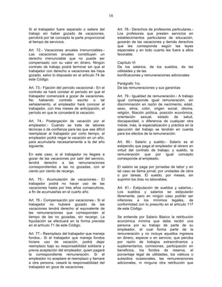 16


Si el trabajador fuere separado o saliere del            Art. 78.- Derechos de profesores particulares.-
trabajo sin haber gozado de vacaciones,                  Los profesores que presten servicios en
percibirá por tal concepto la parte proporcional         establecimientos particulares de educación,
al tiempo de servicios.                                  gozarán de las vacaciones y demás derechos
                                                         que les corresponda según las leyes
Art. 72.- Vacaciones anuales irrenunciables.-            especiales y en todo cuanto les fuere a ellos
Las vacaciones anuales constituyen un                    favorable.
derecho irrenunciable que no puede ser
compensado con su valor en dinero. Ningún                Capítulo VI
contrato de trabajo podrá terminar sin que el            De los salarios, de los sueldos, de las
trabajador con derecho a vacaciones las haya             utilidades y de las
gozado, salvo lo dispuesto en el artículo 74 de          bonificaciones y remuneraciones adicionales
este Código.
                                                         Parágrafo 1ro.
Art. 73.- Fijación del período vacacional.- En el        De las remuneraciones y sus garantías
contrato se hará constar el período en que el
trabajador comenzará a gozar de vacaciones.              Art. 79.- Igualdad de remuneración.- A trabajo
No habiendo contrato escrito o tal                       igual corresponde igual remuneración, sin
señalamiento, el empleador hará conocer al               discriminación en razón de nacimiento, edad.
trabajador, con tres meses de anticipación, el           sexo, etnia, color, origen social, idioma,
período en que le concederá la vacación.                 religión, filiación política, posición económica,
                                                         orientación      sexual,     estado    de  salud,
Art. 74.- Postergación de vacación por el                discapacidad, o diferencia de cualquier otra
empleador.- Cuando se trate de labores                   índole; más, la especialización y práctica en la
técnicas o de confianza para las que sea difícil         ejecución del trabajo se tendrán en cuenta
reemplazar al trabajador por corto tiempo, el            para los efectos de la remuneración.
empleador podrá negar la vacación en un año,
para acumularla necesariamente a la del año              Art. 80.- Salario y sueldo.- Salario es el
siguiente.                                               estipendio que paga el empleador al obrero en
                                                         virtud del contrato de trabajo; y sueldo, la
En este caso, si el trabajador no llegare a              remuneración que por igual concepto
gozar de las vacaciones por salir del servicio,          corresponde al empleado.
tendrá derecho a las remuneraciones
correspondientes a las no gozadas, con el                El salario se paga por jornadas de labor y en
ciento por ciento de recargo.                            tal caso se llama jornal; por unidades de obra
                                                         o por tareas. El sueldo, por meses, sin
Art. 75.- Acumulación de vacaciones.- El                 suprimir los días no laborables.
trabajador podrá no hacer uso de las
vacaciones hasta por tres años consecutivos,             Art. 81.- Estipulación de sueldos y salarios.-
a fin de acumularlas en el cuarto año.                   Los sueldos y salarios se estipularán
                                                         libremente, pero en ningún caso podrán ser
Art. 76.- Compensación por vacaciones.- Si el            inferiores a los mínimos legales, de
trabajador no hubiere gozado de las                      conformidad con lo prescrito en el artículo 117
vacaciones tendrá derecho al equivalente de              de este Código.
las remuneraciones que correspondan al
tiempo de las no gozadas, sin recargo. La                Se entiende por Salario Básico la retribución
liquidación se efectuará en la forma prevista            económica mínima que debe recibir una
en el artículo 71 de este Código.                        persona por su trabajo de parte de su
                                                         empleador, el cual forma parte de la
Art. 77.- Reemplazo del trabajador que maneja            remuneración y no incluye aquellos ingresos
fondos.- Si el trabajador que maneja fondos              en dinero, especie o en servicio, que perciba
hiciere uso de vacación, podrá dejar                     por razón de trabajos extraordinarios y
reemplazo bajo su responsabilidad solidaria y            suplementarios, comisiones, participación en
previa aceptación del empleador, quien pagará            beneficios, los fondos de reserva, el
la correspondiente remuneración. Si el                   porcentaje legal de utilidades, los viáticos o
empleador no aceptare el reemplazo y llamare             subsidios ocasionales, las remuneraciones
a otra persona, cesará la responsabilidad del            adicionales, ni ninguna otra retribución que
trabajador en goce de vacaciones.
 