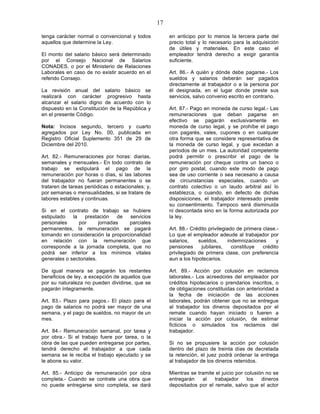 17

tenga carácter normal o convencional y todos            en anticipo por lo menos la tercera parte del
aquellos que determine la Ley.                          precio total y lo necesario para la adquisición
                                                        de útiles y materiales. En este caso el
El monto del salario básico será determinado            empleador tendrá derecho a exigir garantía
por el Consejo Nacional de Salarios                     suficiente.
CONADES, o por el Ministerio de Relaciones
Laborales en caso de no existir acuerdo en el           Art. 86.- A quién y dónde debe pagarse.- Los
referido Consejo.                                       sueldos y salarios deberán ser pagados
                                                        directamente al trabajador o a la persona por
La revisión anual del salario básico se                 él designada, en el lugar donde preste sus
realizará con carácter progresivo hasta                 servicios, salvo convenio escrito en contrario.
alcanzar el salario digno de acuerdo con lo
dispuesto en la Constitución de la República y          Art. 87.- Pago en moneda de curso legal.- Las
en el presente Código.                                  remuneraciones que deban pagarse en
                                                        efectivo se pagarán exclusivamente en
Nota: Incisos segundo, tercero y cuarto                 moneda de curso legal, y se prohíbe el pago
agregados por Ley No. 00, publicada en                  con pagarés, vales, cupones o en cualquier
Registro Oficial Suplemento 351 de 29 de                otra forma que se considere representativa de
Diciembre del 2010.                                     la moneda de curso legal, y que excedan a
                                                        períodos de un mes. La autoridad competente
Art. 82.- Remuneraciones por horas: diarias,            podrá permitir o prescribir el pago de la
semanales y mensuales.- En todo contrato de             remuneración por cheque contra un banco o
trabajo se estipulará el pago de la                     por giro postal, cuando este modo de pago
remuneración por horas o días, si las labores           sea de uso corriente o sea necesario a causa
del trabajador no fueran permanentes o se               de circunstancias especiales, cuando un
trataren de tareas periódicas o estacionales; y,        contrato colectivo o un laudo arbitral así lo
por semanas o mensualidades, si se tratare de           establezca, o cuando, en defecto de dichas
labores estables y continuas.                           disposiciones, el trabajador interesado preste
                                                        su consentimiento. Tampoco será disminuida
Si en el contrato de trabajo se hubiere                 ni descontada sino en la forma autorizada por
estipulado   la   prestación     de servicios           la ley.
personales      por      jornadas   parciales
permanentes, la remuneración se pagará                  Art. 88.- Crédito privilegiado de primera clase.-
tomando en consideración la proporcionalidad            Lo que el empleador adeude al trabajador por
en relación con la remuneración que                     salarios,    sueldos,      indemnizaciones      y
corresponde a la jornada completa, que no               pensiones     jubilares,     constituye   crédito
podrá ser inferior a los mínimos vitales                privilegiado de primera clase, con preferencia
generales o sectoriales.                                aun a los hipotecarios.

De igual manera se pagarán los restantes                Art. 89.- Acción por colusión en reclamos
beneficios de ley, a excepción de aquellos que          laborales.- Los acreedores del empleador por
por su naturaleza no pueden dividirse, que se           créditos hipotecarios o prendarios inscritos, o
pagarán íntegramente.                                   de obligaciones constituidas con anterioridad a
                                                        la fecha de iniciación de las acciones
Art. 83.- Plazo para pagos.- El plazo para el           laborales, podrán obtener que no se entregue
pago de salarios no podrá ser mayor de una              al trabajador los dineros depositados por el
semana, y el pago de sueldos, no mayor de un            remate cuando hayan iniciado o fueren a
mes.                                                    iniciar la acción por colusión, de estimar
                                                        ficticios o simulados los reclamos del
Art. 84.- Remuneración semanal, por tarea y             trabajador.
por obra.- Si el trabajo fuere por tarea, o la
obra de las que pueden entregarse por partes,           Si no se propusiere la acción por colusión
tendrá derecho el trabajador a que cada                 dentro del plazo de treinta días de decretada
semana se le reciba el trabajo ejecutado y se           la retención, el juez podrá ordenar la entrega
le abone su valor.                                      al trabajador de los dineros retenidos.

Art. 85.- Anticipo de remuneración por obra             Mientras se tramite el juicio por colusión no se
completa.- Cuando se contrate una obra que              entregarán    al   trabajador      los   dineros
no puede entregarse sino completa, se dará              depositados por el remate, salvo que el actor
 
