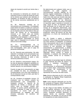 18

dejare de impulsar la acción por treinta días o         De determinarse por cualquier medio, que un
más.                                                    empleador       no     está      pagando     las
                                                        remuneraciones mínimas vigentes en los
De rechazarse la demanda por colusión se                términos legales establecidos, el Ministro de
impondrá al actor la multa del veinte por ciento        Trabajo y Empleo, concederá un término de
de los dineros que hubieren sido retenidos al           hasta cinco días para que durante este lapso
trabajador, en beneficio de éste, sin perjuicio         el empleador desvirtúe, pague o suscriba un
de las demás sanciones establecidas por la              convenio de pago de las diferencias
ley.                                                    determinadas. Si dentro del término concedido
                                                        no desvirtúa, paga o suscribe el convenio de
Art.    90.-   Retención     limitada   de    la        pago, según el caso, el empleador moroso
remuneración por el empleador.- El empleador            será sancionado con el ciento por ciento de
podrá retener el salario o sueldo por cuenta de         recargo de la obligación determinada, pago
anticipos o por compra de artículos producidos          que deberá cumplirse mediante depósito ante
por la empresa pero tan sólo hasta el diez por          la inspectoría del trabajo de la correspondiente
ciento del importe de la remuneración                   jurisdicción, dentro del término de tres días
mensual; y, en ningún caso, por deudas                  posteriores a la fecha del mandamiento de
contraídas por asociados, familiares o                  pago.
dependientes del trabajador, a menos que se
hubiere constituido responsable en forma                Art. 95.- Sueldo o salario y retribución
legal, salvo lo dispuesto en el numero 6 del            accesoria.- Para el pago de indemnizaciones a
artículo 42 de este Código.                             que tiene derecho el trabajador, se entiende
                                                        como remuneración todo lo que el trabajador
Art.   91.-    Inembargabilidad  de     la              reciba en dinero, en servicios o en especies,
remuneración.- La remuneración del trabajo              inclusive lo que percibiere por trabajos
será inembargable, salvo para el pago de                extraordinarios y suplementarios, a destajo,
pensiones alimenticias.                                 comisiones, participación en beneficios, el
                                                        aporte individual al Instituto Ecuatoriano de
Art. 92.- Garantía para parturientas.- No cabe          Seguridad Social cuando lo asume el
retención ni embargo de la remuneración que             empleador, o cualquier otra retribución que
perciban las mujeres durante el período de              tenga carácter normal en la industria o
dos semanas anteriores al parto y seis                  servicio.
semanas posteriores al mismo.
                                                        Se exceptúan el porcentaje legal de utilidades
Art. 93.- Derecho a remuneración íntegra.- En           el pago mensual del fondo de reserva, los
los días de descanso obligatorio señalados en           viáticos   o    subsidios    ocasionales,    la
el artículo 65 de este Código, los trabajadores         decimotercera           y        decimocuarta
tendrán derecho a su remuneración íntegra.              remuneraciones, la compensación económica
                                                        para el salario digno, componentes salariales
Cuando el pago de la remuneración se haga               en proceso de incorporación a las
por unidades de obra, se promediará la                  remuneraciones,     y     el   beneficio   que
correspondiente a los cinco días anteriores al          representan los servicios de orden social.
día de descanso de que se trate, para fijar la
correspondiente a éste.                                 Nota: Artículo reformado por Art. 4 de Ley No.
                                                        0, publicada en Registro Oficial Suplemento
Art. 94.- Condena al empleador moroso.- El              644 de 29 de Julio del 2009.
empleador que no hubiere cubierto las
remuneraciones    que    correspondan      al           Nota: Inciso segundo reformado por Ley No.
trabajador durante la vigencia de las                   00, publicada en Registro Oficial Suplemento
relaciones de trabajo, y cuando por este                351 de 29 de Diciembre del 2010.
motivo, para su entrega, hubiere sido
menester la acción judicial pertinente será,            Art. 96.- Pago en días hábiles.- El salario o el
además, condenado al pago del triple del                sueldo deberán abonarse en días hábiles,
equivalente   al  monto     total   de   las            durante las horas de trabajo y en el sitio del
remuneraciones no pagadas del último                    mismo, quedando prohibido efectuarlo en
trimestre adeudado, en beneficio del                    lugares    donde     se    expendan     bebidas
trabajador.                                             alcohólicas, o en tiendas, a no ser que se trate
                                                        de trabajadores de tales establecimientos.
 