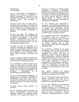 19

Parágrafo 2do.                                          formación o incremento de reservas legales,
De las utilidades                                       estatutarias o facultativas, a participación
                                                        especial sobre las utilidades líquidas, en favor
Art. 97.- Participación de trabajadores en              de directores, gerentes o administradores de
utilidades de la empresa.- El empleador o               la empresa, y a otras participaciones similares
empresa reconocerá en beneficio de sus                  que deben hacerse sobre las utilidades
trabajadores el quince por ciento (15%) de las          líquidas anuales, se aplicarán luego de
utilidades líquidas. Este porcentaje se                 deducido el quince por ciento correspondiente
distribuirá así:                                        a participación de utilidades.

El diez por ciento (10%) se dividirá para los           Art. 100.- Utilidades para trabajadores de
trabajadores de la empresa, sin consideración           contratistas.- Los trabajadores que presten sus
a las remuneraciones recibidas por cada uno             servicios a órdenes de contratistas, incluyendo
de ellos durante el año correspondiente al              a    aquellos    que     desempeñen       labores
reparto y será entregado directamente al                discontinuas, participarán en las utilidades de
trabajador.                                             la persona natural o jurídica en cuyo provecho
                                                        se realice la obra o se preste el servicio.
El cinco por ciento (5%) restante será
entregado directamente a los trabajadores de            Si la participación individual en las utilidades
la empresa, en proporción a sus cargas                  del obligado directo son superiores, el
familiares, entendiéndose por éstas al                  trabajador solo percibirá éstas; si fueren
cónyuge o conviviente en unión de hecho, los            inferiores, se unificarán directamente, tanto las
hijos menores de dieciocho años y los hijos             del obligado directo como las del beneficiario
minusválidos de cualquier edad.                         del servicio, sumando unas y otras,
                                                        repartiéndoselas entre todos los trabajadores
El reparto se hará por intermedio de la                 que las generaron.
asociación mayoritaria de trabajadores de la
empresa y en proporción al número de estas              No se aplicará lo prescrito en los incisos
cargas familiares, debidamente acreditadas              precedentes, cuando se trate de contratistas
por el trabajador ante el empleador. De no              no vinculados de ninguna manera con el
existir ninguna asociación, la entrega será             beneficiario del servicio, vale decir, de
directa.                                                aquellos que tengan su propia infraestructura
                                                        física, administrativa y financiera, totalmente
Quienes no hubieren trabajado durante el año            independiente de quien en cuyo provecho se
completo, recibirán por tales participaciones la        realice la obra o se preste el servicio, y que
parte proporcional al tiempo de servicios.              por tal razón proporcionen el servicio de
                                                        intermediación a varias personas, naturales o
En las entidades de derecho privado en las              jurídicas no relacionados entre sí por ningún
cuales las instituciones del Estado tienen              medio. De comprobarse vinculación, se
participación mayoritaria de recursos públicos,         procederá en la forma prescrita en los incisos
se estará a lo dispuesto en la Ley Orgánica de          anteriores.
Servicio Civil y Carrera Administrativa y de
Unificación    y    Homologación      de    las         Nota: Artículo reformado por Decreto
Remuneraciones del Sector Público.                      Legislativo No. 8, publicado en Registro Oficial
                                                        Suplemento 330 de 6 de Mayo del 2008.
Art. 98.- No tendrán derecho a utilidades.- Los
trabajadores que percibieren sobresueldos o             Art. 101.- Exoneración del pago de utilidades.-
gratificaciones cuyo monto fuere igual o                Quedan exonerados del pago de la
excediere al porcentaje que se fija, no tendrán         participación en las utilidades los artesanos
derecho a participar en el reparto individual de        respecto de sus operarios y aprendices.
las utilidades.
                                                        Art. 102.- Las utilidades no se considerarán
Si fueren menores, tendrán derecho a la                 remuneración.- La participación en las
diferencia.                                             utilidades líquidas de las empresas, que
                                                        perciban los trabajadores, no se considerarán
Art. 99.- Deducción previa del quince por               como parte de la remuneración para los
ciento.- Los porcentajes o valores que las              efectos de pago de aportes al Instituto
empresas destinen por disposición legal,                Ecuatoriano de Seguridad Social, ni para la
estatutaria, o por voluntad de los socios a la
 