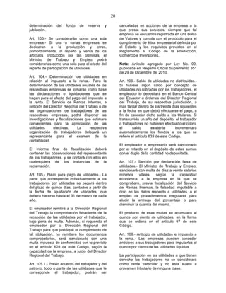 20

determinación    del   fondo   de   reserva   y         canceladas en acciones de la empresa a la
jubilación.                                             que presta sus servicios, siempre que tal
                                                        empresa se encuentre registrada en una Bolsa
Art. 103.- Se considerarán como una sola                de Valores y cumpla con el protocolo para el
empresa.- Si una o varias empresas se                   cumplimiento de ética empresarial definida por
dedicaran a la producción y otras,                      el Estado y los requisitos previstos en el
primordialmente, al reparto y venta de los              Reglamento al Código de la Producción,
artículos producidos por las primeras, el               Comercio e Inversiones.
Ministro de Trabajo y Empleo podrá
considerarlas como una sola para el efecto del          Nota: Artículo agregado por Ley No. 00,
reparto de participación de utilidades.                 publicada en Registro Oficial Suplemento 351
                                                        de 29 de Diciembre del 2010.
Art. 104.- Determinación de utilidades en
relación al impuesto a la renta.- Para la               Art. 106.- Saldo de utilidades no distribuidas.-
determinación de las utilidades anuales de las          Si hubiere algún saldo por concepto de
respectivas empresas se tomarán como base               utilidades no cobradas por los trabajadores, el
las declaraciones o liquidaciones que se                empleador lo depositará en el Banco Central
hagan para el efecto del pago del impuesto a            del Ecuador a órdenes del Director Regional
la renta. El Servicio de Rentas Internas, a             del Trabajo, de su respectiva jurisdicción, a
petición del Director Regional del Trabajo o de         más tardar dentro de los treinta días siguientes
las organizaciones de trabajadores de las               a la fecha en que debió efectuarse el pago, a
respectivas empresas, podrá disponer las                fin de cancelar dicho saldo a los titulares. Si
investigaciones y fiscalizaciones que estimare          transcurrido un año del depósito, el trabajador
convenientes para la apreciación de las                 o trabajadores no hubieren efectuado el cobro,
utilidades     efectivas.     La     respectiva         el       saldo       existente     incrementará
organización de trabajadores delegará un                automáticamente los fondos a los que se
representante para el examen de la                      refiere el artículo 633 de este Código.
contabilidad.
                                                        El empleador o empresario será sancionado
El informe final de fiscalización deberá                por el retardo en el depósito de estas sumas
contener las observaciones del representante            con el duplo de la cantidad no depositada.
de los trabajadores, y se contará con ellos en
cualesquiera de las instancias de la                    Art. 107.- Sanción por declaración falsa de
reclamación.                                            utilidades.- El Ministro de Trabajo y Empleo,
                                                        sancionará con multa de diez a veinte salarios
Art. 105.- Plazo para pago de utilidades.- La           mínimos      vitales,  según    la  capacidad
parte que corresponde individualmente a los             económica, a la empresa en la que se
trabajadores por utilidades se pagará dentro            comprobare, previa fiscalización del Servicio
del plazo de quince días, contados a partir de          de Rentas Internas, la falsedad imputable a
la fecha de liquidación de utilidades, que              dolo en los datos respecto a utilidades, o el
deberá hacerse hasta el 31 de marzo de cada             empleo de procedimientos irregulares para
año.                                                    eludir la entrega del porcentaje o para
                                                        disminuir la cuantía del mismo.
El empleador remitirá a la Dirección Regional
del Trabajo la comprobación fehaciente de la            El producto de esas multas se acumulará al
recepción de las utilidades por el trabajador,          quince por ciento de utilidades, en la forma
bajo pena de multa. Además, si requerido el             que se ordena en el artículo 97 de este
empleador por la Dirección Regional del                 Código.
Trabajo para que justifique el cumplimiento de
tal obligación, no remitiere los documentos             Art. 108.- Anticipo de utilidades e impuesto a
comprobatorios, será sancionado con una                 la renta.- Las empresas pueden conceder
multa impuesta de conformidad con lo previsto           anticipos a sus trabajadores para imputarlos al
en el artículo 628 de este Código, según la             quince por ciento de las utilidades líquidas.
capacidad de la empresa, a juicio del Director
Regional del Trabajo.                                   La participación en las utilidades a que tienen
                                                        derecho los trabajadores no se considerará
Art. 105.1.- Previo acuerdo del trabajador y del        como renta particular y no esta sujeta a
patrono, todo o parte de las utilidades que le          gravamen tributario de ninguna clase.
corresponde al trabajador, podrán ser
 