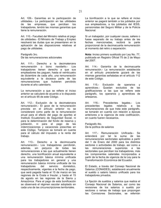 21

Art. 109.- Garantías en la participación de              La bonificación a la que se refiere el inciso
utilidades.- La participación en las utilidades          anterior se pagará también a los jubilados por
de las empresas, que perciban los                        sus empleadores, a los jubilados del IESS,
trabajadores, tendrá las mismas garantías que            pensionistas del Seguro Militar y de la Policía
tiene la remuneración.                                   Nacional.

Art. 110.- Facultad del Ministro relativa al pago        Si un trabajador, por cualquier causa, saliere o
de utilidades.- El Ministro de Trabajo y Empleo          fuese separado de su trabajo antes de las
resolverá las dudas que se presentaren en la             fechas mencionadas, recibirá la parte
aplicación de las disposiciones relativas al             proporcional de la decimacuarta remuneración
pago de utilidades.                                      al momento del retiro o separación.

Parágrafo 3ro.                                           Nota: Inciso primero sustituido por Ley No. 77,
De las remuneraciones adicionales                        publicada en Registro Oficial 75 de 2 de Mayo
                                                         del 2007.
Art. 111.- Derecho a la decimatercera
remuneración o bono navideño.- Los                       Art. 114.- Garantía de la decimacuarta
trabajadores tienen derecho a que sus                    remuneración.- La remuneración establecida
empleadores les paguen, hasta el veinticuatro            en el artículo precedente gozará de las
de diciembre de cada año, una remuneración               mismas garantías señaladas en el artículo 112
equivalente a la doceava parte de las                    de este Código.
remuneraciones que hubieren percibido
durante el año calendario.                               Art. 115.- Exclusión de operarios y
                                                         aprendices.- Quedan excluidos de las
La remuneración a que se refiere el inciso               gratificaciones a las que se refiere este
anterior se calculará de acuerdo a lo dispuesto          parágrafo, los operarios y aprendices de
en el artículo 95 de este Código.                        artesanos.

Art. 112.- Exclusión de la decimatercera                 Art.   116.-   Precedentes     legales.-  Los
remuneración.- El goce de la remuneración                precedentes     legales   relativos    a   las
prevista en el artículo anterior no se                   remuneraciones de que trata este parágrafo,
considerará como parte de la remuneración                se tomarán en cuenta con relación a épocas
anual para el efecto del pago de aportes al              anteriores a la vigencia de esta codificación,
Instituto Ecuatoriano de Seguridad Social, ni            en cuanto fueren necesarios.
para la determinación del fondo de reserva y
jubilación, ni para el pago de las                       Parágrafo 4to.
indemnizaciones y vacaciones prescritas en               De la política de salarios
este Código. Tampoco se tomará en cuenta
para el cálculo del impuesto a la renta del              Art. 117.- Remuneración Unificada.- Se
trabajo.                                                 entenderá por tal la suma de las
                                                         remuneraciones sectoriales aplicables a partir
Art. 113.- Derecho a la decimocuarta                     del 1 de Enero del 2000 para los distintos
remuneración.- Los trabajadores percibirán,              sectores o actividades de trabajo, así como a
además, sin perjuicio de todas las                       las    remuneraciones     superiores    a    las
remuneraciones a las que actualmente tienen              sectoriales que perciban los trabajadores, más
derecho, una bonificación anual equivalente a            los componentes salariales incorporados a
una remuneración básica mínima unificada                 partir de la fecha de vigencia de la Ley para la
para los trabajadores en general y una                   Transformación Económica del Ecuador.
remuneración básica mínima unificada de los
trabajadores    del    servicio     doméstico,           El Estado, a través del Consejo Nacional de
respectivamente, vigentes a la fecha de pago,            Salarios (CONADES), establecerá anualmente
que será pagada hasta el 15 de marzo en las              el sueldo o salario básico unificado para los
regiones de la Costa e Insular, y hasta el 15            trabajadores privados.
de agosto en las regiones de la Sierra y
Amazónica. Para el pago de esta bonificación             La fijación de sueldos y salarios que realice el
se observará el régimen escolar adoptado en              Consejo Nacional de Salarios, así como las
cada una de las circunscripciones territoriales.         revisiones de los salarios o sueldo por
                                                         sectores o ramas de trabajo que propongan
                                                         las Comisiones Sectoriales, se referirán
 