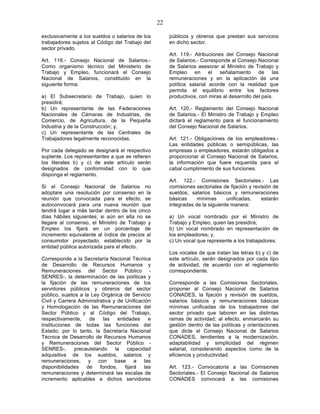 22

exclusivamente a los sueldos o salarios de los          públicos y obreros que prestan sus servicios
trabajadores sujetos al Código del Trabajo del          en dicho sector.
sector privado.
                                                        Art. 119.- Atribuciones del Consejo Nacional
Art. 118.- Consejo Nacional de Salarios.-               de Salarios.- Corresponde al Consejo Nacional
Como organismo técnico del Ministerio de                de Salarios asesorar al Ministro de Trabajo y
Trabajo y Empleo, funcionará el Consejo                 Empleo en el señalamiento de las
Nacional de Salarios, constituido en la                 remuneraciones y en la aplicación de una
siguiente forma:                                        política salarial acorde con la realidad que
                                                        permita el equilibrio entre los factores
a) El Subsecretario de Trabajo, quien lo                productivos, con miras al desarrollo del país.
presidirá;
b) Un representante de las Federaciones                 Art. 120.- Reglamento del Consejo Nacional
Nacionales de Cámaras de Industrias, de                 de Salarios.- El Ministro de Trabajo y Empleo
Comercio, de Agricultura, de la Pequeña                 dictará el reglamento para el funcionamiento
Industria y de la Construcción; y,                      del Consejo Nacional de Salarios.
c) Un representante de las Centrales de
Trabajadores legalmente reconocidas.                    Art. 121.- Obligaciones de los empleadores.-
                                                        Las entidades públicas o semipúblicas, las
Por cada delegado se designará el respectivo            empresas o empleadores, estarán obligados a
suplente. Los representantes a que se refieren          proporcionar al Consejo Nacional de Salarios,
los literales b) y c) de este artículo serán            la información que fuere requerida para el
designados de conformidad con lo que                    cabal cumplimiento de sus funciones.
disponga el reglamento.
                                                        Art. 122.- Comisiones Sectoriales.- Las
Si el Consejo Nacional de Salarios no                   comisiones sectoriales de fijación y revisión de
adoptare una resolución por consenso en la              sueldos, salarios básicos y remuneraciones
reunión que convocada para el efecto, se                básicas     mínimas      unificadas,     estarán
autoconvocará para una nueva reunión que                integradas de la siguiente manera:
tendrá lugar a más tardar dentro de los cinco
días hábiles siguientes; si aún en ella no se           a) Un vocal nombrado por el Ministro de
llegare al consenso, el Ministro de Trabajo y           Trabajo y Empleo, quien las presidirá;
Empleo los fijará en un porcentaje de                   b) Un vocal nombrado en representación de
incremento equivalente al índice de precios al          los empleadores; y,
consumidor proyectado, establecido por la               c) Un vocal que represente a los trabajadores.
entidad pública autorizada para el efecto.
                                                        Los vocales de que tratan las letras b) y c) de
Corresponde a la Secretaría Nacional Técnica            este artículo, serán designados por cada tipo
de Desarrollo de Recursos Humanos y                     de actividad, de acuerdo con el reglamento
Remuneraciones del Sector Público -                     correspondiente.
SENRES-, la determinación de las políticas y
la fijación de las remuneraciones de los                Corresponde a las Comisiones Sectoriales,
servidores públicos y obreros del sector                proponer al Consejo Nacional de Salarios
público, sujetos a la Ley Orgánica de Servicio          CONADES, la fijación y revisión de sueldos,
Civil y Carrera Administrativa y de Unificación         salarios básicos y remuneraciones básicas
y Homologación de las Remuneraciones del                mínimas unificadas de los trabajadores del
Sector Público y al Código del Trabajo,                 sector privado que laboren en las distintas
respectivamente,     de    las    entidades    e        ramas de actividad; al efecto, enmarcarán su
instituciones de todas las funciones del                gestión dentro de las políticas y orientaciones
Estado; por lo tanto, la Secretaría Nacional            que dicte el Consejo Nacional de Salarios
Técnica de Desarrollo de Recursos Humanos               CONADES, tendientes a la modernización,
y Remuneraciones del Sector Público -                   adaptabilidad y simplicidad del régimen
SENRES-,       precautelando    la    capacidad         salarial, considerando aspectos como de la
adquisitiva de los sueldos, salarios y                  eficiencia y productividad.
remuneraciones, y con base a las
disponibilidades    de    fondos,    fijará  las        Art. 123.- Convocatoria a las Comisiones
remuneraciones y determinará las escalas de             Sectoriales.- El Consejo Nacional de Salarios
incremento aplicables a dichos servidores               CONADES convocará a las comisiones
 