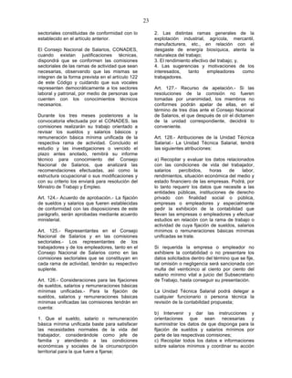 23

sectoriales constituidas de conformidad con lo          2. Las distintas ramas generales de la
establecido en el artículo anterior.                    explotación industrial, agrícola, mercantil,
                                                        manufacturera, etc., en relación con el
El Consejo Nacional de Salarios, CONADES,               desgaste de energía biosíquica, atenta la
cuando existan justificaciones técnicas,                naturaleza del trabajo;
dispondrá que se conformen las comisiones               3. El rendimiento efectivo del trabajo; y,
sectoriales de las ramas de actividad que sean          4. Las sugerencias y motivaciones de los
necesarias, observando que las mismas se                interesados,     tanto    empleadores      como
integren de la forma prevista en el artículo 122        trabajadores.
de este Código y cuidando que sus vocales
representen democráticamente a los sectores             Art. 127.- Recurso de apelación.- Si las
laboral y patronal, por medio de personas que           resoluciones de la comisión no fueren
cuenten con los conocimientos técnicos                  tomadas por unanimidad, los miembros no
necesarios.                                             conformes podrán apelar de ellas, en el
                                                        término de tres días ante el Consejo Nacional
Durante los tres meses posteriores a la                 de Salarios, el que después de oír el dictamen
convocatoria efectuada por el CONADES, las              de la unidad correspondiente, decidirá lo
comisiones realizarán su trabajo orientado a            conveniente.
revisar los sueldos y salarios básicos y
remuneración básica mínima unificada de la              Art. 128.- Atribuciones de la Unidad Técnica
respectiva rama de actividad. Concluido el              Salarial.- La Unidad Técnica Salarial, tendrá
estudio y las investigaciones o vencido el              las siguientes atribuciones:
plazo antes anotado, remitirá su informe
técnico para conocimiento del Consejo                   a) Recopilar y evaluar los datos relacionados
Nacional de Salarios, que analizará las                 con las condiciones de vida del trabajador,
recomendaciones efectuadas, así como la                 salarios    percibidos,   horas    de    labor,
estructura ocupacional o sus modificaciones y           rendimientos, situación económica del medio y
con su criterio los enviará para resolución del         estado financiero de las empresas. Podrá, por
Ministro de Trabajo y Empleo.                           lo tanto requerir los datos que necesite a las
                                                        entidades públicas, instituciones de derecho
Art. 124.- Acuerdo de aprobación.- La fijación          privado con finalidad social o pública,
de sueldos y salarios que fueren establecidas           empresas o empleadores y especialmente
de conformidad con las disposiciones de este            pedir la exhibición de la contabilidad que
parágrafo, serán aprobadas mediante acuerdo             llevan las empresas o empleadores y efectuar
ministerial.                                            estudios en relación con la rama de trabajo o
                                                        actividad de cuya fijación de sueldos, salarios
Art. 125.- Representantes en el Consejo                 mínimos o remuneraciones básicas mínimas
Nacional de Salarios y en las comisiones                unificadas se trate.
sectoriales.- Los representantes de los
trabajadores y de los empleadores, tanto en el          Si requerida la empresa o empleador no
Consejo Nacional de Salarios como en las                exhibiere la contabilidad o no presentare los
comisiones sectoriales que se constituyan en            datos solicitados dentro del término que se fije,
cada rama de actividad, tendrán su respectivo           tal omisión o negligencia será sancionada con
suplente.                                               multa del veinticinco al ciento por ciento del
                                                        salario mínimo vital a juicio del Subsecretario
Art. 126.- Consideraciones para las fijaciones          de Trabajo, hasta conseguir su presentación.
de sueldos, salarios y remuneraciones básicas
mínimas unificadas.- Para la fijación de                La Unidad Técnica Salarial podrá delegar a
sueldos, salarios y remuneraciones básicas              cualquier funcionario o persona técnica la
mínimas unificadas las comisiones tendrán en            revisión de la contabilidad propuesta;
cuenta:
                                                        b) Intervenir y dar las instrucciones y
1. Que el sueldo, salario o remuneración                orientaciones que sean necesarias y
básica mínima unificada baste para satisfacer           suministrar los datos de que disponga para la
las necesidades normales de la vida del                 fijación de sueldos y salarios mínimos por
trabajador, considerándole como jefe de                 parte de las respectivas comisiones;
familia y atendiendo a las condiciones                  c) Recopilar todos los datos e informaciones
económicas y sociales de la circunscripción             sobre salarios mínimos y coordinar su acción
territorial para la que fuere a fijarse;
 