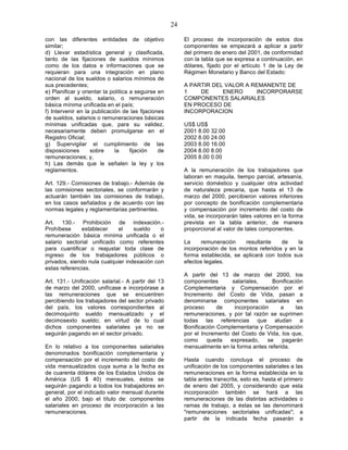24

con las diferentes entidades de objetivo                  El proceso de incorporación de estos dos
similar;                                                  componentes se empezará a aplicar a partir
d) Llevar estadística general y clasificada,              del primero de enero del 2001, de conformidad
tanto de las fijaciones de sueldos mínimos                con la tabla que se expresa a continuación, en
como de los datos e informaciones que se                  dólares, fijado por el artículo 1 de la Ley de
requieran para una integración en plano                   Régimen Monetario y Banco del Estado:
nacional de los sueldos o salarios mínimos de
sus precedentes;                                          A PARTIR DEL VALOR A REMANENTE DE
e) Planificar y orientar la política a seguirse en        1    DE     ENERO      INCORPORARSE
orden al sueldo, salario, o remuneración                  COMPONENTES SALARIALES
básica mínima unificada en el país;                       EN PROCESO DE
f) Intervenir en la publicación de las fijaciones         INCORPORACION
de sueldos, salarios o remuneraciones básicas
mínimas unificadas que, para su validez,                  US$ US$
necesariamente deben promulgarse en el                    2001 8.00 32.00
Registro Oficial;                                         2002 8.00 24.00
g) Supervigilar el cumplimiento de las                    2003 8.00 16.00
disposiciones      sobre      la     fijación   de        2004 8.00 8.00
remuneraciones; y,                                        2005 8.00 0.00
h) Las demás que le señalen la ley y los
reglamentos.                                              A la remuneración de los trabajadores que
                                                          laboran en maquila, tiempo parcial, artesanía,
Art. 129.- Comisiones de trabajo.- Además de              servicio doméstico y cualquier otra actividad
las comisiones sectoriales, se conformarán y              de naturaleza precaria, que hasta el 13 de
actuarán también las comisiones de trabajo,               marzo del 2000, percibieron valores inferiores
en los casos señalados y de acuerdo con las               por concepto de bonificación complementaria
normas legales y reglamentarias pertinentes.              y compensación por incremento del costo de
                                                          vida, se incorporarán tales valores en la forma
Art. 130.- Prohibición de indexación.-                    prevista en la tabla anterior, de manera
Prohíbese     establecer     el    sueldo    o            proporcional al valor de tales componentes.
remuneración básica mínima unificada o el
salario sectorial unificado como referentes               La    remuneración     resultante    de    la
para cuantificar o reajustar toda clase de                incorporación de los montos referidos y en la
ingreso de los trabajadores públicos o                    forma establecida, se aplicará con todos sus
privados, siendo nula cualquier indexación con            efectos legales.
estas referencias.
                                                          A partir del 13 de marzo del 2000, los
Art. 131.- Unificación salarial.- A partir del 13         componentes        salariales,     Bonificación
de marzo del 2000, unifícase e incorpórase a              Complementaria y Compensación por el
las remuneraciones que se encuentren                      Incremento del Costo de Vida, pasan a
percibiendo los trabajadores del sector privado           denominarse componentes salariales en
del país, los valores correspondientes al                 proceso      de     incorporación    a      las
decimoquinto sueldo mensualizado y el                     remuneraciones, y por tal razón se suprimen
decimosexto sueldo; en virtud de lo cual                  todas las referencias que aludan a
dichos componentes salariales ya no se                    Bonificación Complementaria y Compensación
seguirán pagando en el sector privado.                    por el Incremento del Costo de Vida, los que,
                                                          como     queda    expresado,     se   pagarán
En lo relativo a los componentes salariales               mensualmente en la forma antes referida.
denominados bonificación complementaria y
compensación por el incremento del costo de               Hasta cuando concluya el proceso de
vida mensualizados cuya suma a la fecha es                unificación de los componentes salariales a las
de cuarenta dólares de los Estados Unidos de              remuneraciones en la forma establecida en la
América (US $ 40) mensuales, éstos se                     tabla antes transcrita, esto es, hasta el primero
seguirán pagando a todos los trabajadores en              de enero del 2005, y considerando que esta
general, por el indicado valor mensual durante            incorporación también se hará a las
el año 2000, bajo el título de: componentes               remuneraciones de las distintas actividades o
salariales en proceso de incorporación a las              ramas de trabajo, a éstas se las denominará
remuneraciones.                                           "remuneraciones sectoriales unificadas"; a
                                                          partir de la indicada fecha pasarán a
 