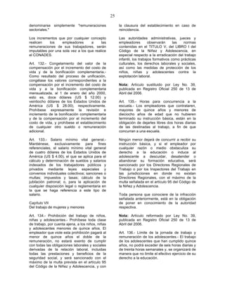 25

denominarse simplemente "remuneraciones                 la clausura del establecimiento en caso de
sectoriales."                                           reincidencia.

Los incrementos que por cualquier concepto              Las autoridades administrativas, jueces y
realicen    los    empleadores      a     las           empleadores         observarán     las  normas
remuneraciones de sus trabajadores, serán               contenidas en el TITULO V, del LIBRO I del
imputables por una sola vez a los que realice           Código de la Niñez y Adolescencia, en
el CONADES.                                             especial respecto a la erradicación del trabajo
                                                        infantil, los trabajos formativos como prácticas
Art. 132.- Congelamiento del valor de la                culturales, los derechos laborales y sociales,
compensación por el incremento del costo de             así como las medidas de protección de los
vida y de la bonificación complementaria.-              niños, niñas y adolescentes contra la
Como resultado del proceso de unificación,              explotación laboral.
congélase los valores correspondientes a la
compensación por el incremento del costo de             Nota: Artículo sustituido por Ley No. 39,
vida y a la bonificación complementaria                 publicada en Registro Oficial 250 de 13 de
mensualizada, al 1 de enero del año 2000,               Abril del 2006.
esto es, doce dólares (US $ 12.00) y
veintiocho dólares de los Estados Unidos de             Art. 135.- Horas para concurrencia a la
América (US $ 28.00), respectivamente.                  escuela.- Los empleadores que contrataren,
Prohíbese expresamente la revisión e                    mayores de quince años y menores de
incremento de la bonificación complementaria            dieciocho años de edad que no hubieren
y de la compensación por el incremento del              terminado su instrucción básica, están en la
costo de vida, y prohíbese el establecimiento           obligación de dejarles libres dos horas diarias
de cualquier otro sueldo o remuneración                 de las destinadas al trabajo, a fin de que
adicional.                                              concurran a una escuela.

Art. 133.- Salario mínimo vital general.-               Ningún menor dejará de concurrir a recibir su
Mantiénese,     exclusivamente     para   fines         instrucción básica, y si el empleador por
referenciales, el salario mínimo vital general          cualquier razón o medio obstaculiza su
de cuatro dólares de los Estados Unidos de              derecho a la educación o induce al
América (US $ 4.00), el que se aplica para el           adolescente a descuidar, desatender o
cálculo y determinación de sueldos y salarios           abandonar su formación educativa, será
indexados de los trabajadores públicos y                sancionado por los Directores Regionales de
privados mediante leyes especiales y                    Trabajo o por los Inspectores del Trabajo en
convenios individuales colectivos; sanciones o          las jurisdicciones en donde no existan
multas; impuestos y tasas; cálculo de la                Directores Regionales, con el máximo de la
jubilación patronal; o, para la aplicación de           multa señalada en el artículo 95 del Código de
cualquier disposición legal o reglamentaria en          la Niñez y Adolescencia.
la que se haga referencia a este tipo de
salario.                                                Toda persona que conociere de la infracción
                                                        señalada anteriormente, está en la obligación
Capítulo VII                                            de poner en conocimiento de la autoridad
Del trabajo de mujeres y menores                        respectiva.

Art. 134.- Prohibición del trabajo de niños,            Nota: Artículo reformado por Ley No. 39,
niñas y adolescentes.- Prohíbese toda clase             publicada en Registro Oficial 250 de 13 de
de trabajo, por cuenta ajena, a los niños, niñas        Abril del 2006.
y adolescentes menores de quince años. El
empleador que viole esta prohibición pagará al          Art. 136.- Límite de la jornada de trabajo y
menor de quince años el doble de la                     remuneración de los adolescentes.- El trabajo
remuneración, no estará exento de cumplir               de los adolescentes que han cumplido quince
con todas las obligaciones laborales y sociales         años, no podrá exceder de seis horas diarias y
derivadas de la relación laboral, incluidas             de treinta horas semanales y, se organizará de
todas las prestaciones y beneficios de la               manera que no limite el efectivo ejercicio de su
seguridad social, y será sancionado con el              derecho a la educación.
máximo de la multa prevista en el artículo 95
del Código de la Niñez y Adolescencia, y con
 