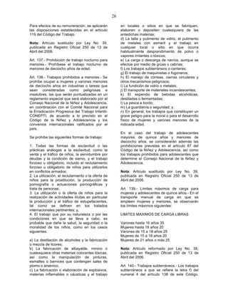26

Para efectos de su remuneración, se aplicarán             en locales o sitios en que se fabriquen,
las disposiciones establecidas en el artículo             elaboren o depositen cualesquiera de las
119 del Código del Trabajo.                               antedichas materias;
                                                          d) La talla y pulimento de vidrio, el pulimento
Nota: Artículo sustituido por Ley No. 39,                 de metales con esmeril y el trabajo en
publicada en Registro Oficial 250 de 13 de                cualquier local o sitio en que ocurra
Abril del 2006.                                           habitualmente desprendimiento de polvo o
                                                          vapores irritantes o tóxicos;
Art. 137.- Prohibición de trabajo nocturno para           e) La carga o descarga de navíos, aunque se
menores.- Prohíbese el trabajo nocturno de                efectúe por medio de grúas o cabrías;
menores de dieciocho años de edad.                        f) Los trabajos subterráneos o canteras;
                                                          g) El trabajo de maquinistas o fogoneros;
Art. 138.- Trabajos prohibidos a menores.- Se             h) El manejo de correas, cierras circulares y
prohíbe ocupar a mujeres y varones menores                otros mecanismos peligrosos;
de dieciocho años en industrias o tareas que              i) La fundición de vidrio o metales;
sean consideradas como peligrosas e                       j) El transporte de materiales incandescentes;
insalubres, las que serán puntualizadas en un             k) El expendio de bebidas alcohólicas,
reglamento especial que será elaborado por el             destiladas o fermentadas;
Consejo Nacional de la Niñez y Adolescencia,              l) La pesca a bordo;
en coordinación con el Comité Nacional para               m) La guardianía o seguridad; y,
la Erradicación Progresiva del Trabajo Infantil-          n) En general, los trabajos que constituyan un
CONEPTI, de acuerdo a lo previsto en el                   grave peligro para la moral o para el desarrollo
Código de la Niñez y Adolescencia y los                   físico de mujeres y varones menores de la
convenios internacionales ratificados por el              indicada edad.
país.
                                                          En el caso del trabajo de adolescentes
Se prohíbe las siguientes formas de trabajo:              mayores de quince años y menores de
                                                          dieciocho años, se considerarán además las
1. Todas las formas de esclavitud o las                   prohibiciones previstas en el artículo 87 del
prácticas análogas a la esclavitud, como la               Código de la Niñez y Adolescencia, así como
venta y el tráfico de niños, la servidumbre por           los trabajos prohibidos para adolescentes que
deudas y la condición de siervo, y el trabajo             determine el Consejo Nacional de la Niñez y
forzoso u obligatorio, incluido el reclutamiento          Adolescencia.
forzoso u obligatorio de niños para utilizarlos
en conflictos armados;                                    Nota: Artículo sustituido por Ley No. 39,
2. La utilización, el reclutamiento o la oferta de        publicada en Registro Oficial 250 de 13 de
niños para la prostitución, la producción de              Abril del 2006.
pornografía o actuaciones pornográficas y
trata de personas;                                        Art. 139.- Límites máximos de carga para
3. La utilización o la oferta de niños para la            mujeres y adolescentes de quince años.- En el
realización de actividades ilícitas en particular         transporte manual de carga en que se
la producción y el tráfico de estupefacientes,            empleen mujeres y menores, se observarán
tal como se definen en los tratados                       los límites máximos siguientes:
internacionales pertinentes; y,
4. El trabajo que por su naturaleza o por las             LIMITES MAXIMOS DE CARGA LIBRAS
condiciones en que se lleva a cabo, es
probable que dañe la salud, la seguridad o la             Varones hasta 16 años 35
moralidad de los niños, como en los casos                 Mujeres hasta 18 años 20
siguientes:                                               Varones de 15 a 18 años 25
                                                          Mujeres de 15 a 18 años 20
a) La destilación de alcoholes y la fabricación           Mujeres de 21 años o más 25
o mezcla de licores;
b) La fabricación de albayalde, minino o                  Nota: Artículo reformado por Ley No. 39,
cualesquiera otras materias colorantes tóxicas,           publicada en Registro Oficial 250 de 13 de
así como la manipulación de pinturas,                     Abril del 2006.
esmaltes o barnices que contengan sales de
plomo o arsénico;                                         Art. 140.- Trabajos subterráneos.- Los trabajos
c) La fabricación o elaboración de explosivos,            subterráneos a que se refiere la letra f) del
materias inflamables o cáusticas y el trabajo             numeral 4 del artículo 138 de este Código,
 