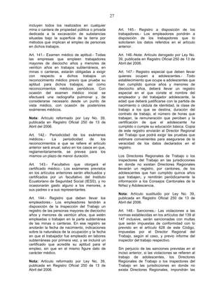 27

incluyen todos los realizados en cualquier
mina o cantera de propiedad pública o privada          Art. 145.- Registro a disposición de los
dedicada a la excavación de substancias                trabajadores.- Los empleadores pondrán a
situadas bajo la superficie de la tierra por           disposición de los trabajadores que lo
métodos que implican el empleo de personas             solicitaren los datos referidos en el artículo
en dichos trabajos.                                    anterior.

Art. 141.- Examen médico de aptitud.- Todas            Art. 146.-Nota: Artículo derogado por Ley No.
las empresas que empleen trabajadores                  39, publicada en Registro Oficial 250 de 13 de
mayores de dieciocho años y menores de                 Abril del 2006.
veintiún años en trabajos subterráneos, en
minas o canteras, estarán obligadas a exigir           Art. 147.- Registro especial que deben llevar
con respecto a dichos trabajos un                      quienes ocupen a adolescentes.- Todo
reconocimiento médico previo que pruebe su             establecimiento que ocupe a adolescentes que
aptitud para dichos trabajos, así como                 han cumplido quince años y menores de
reconocimientos médicos periódicos. Con                dieciocho años, deberá llevar un registro
ocasión del examen médico inicial se                   especial en el que conste el nombre del
efectuará una radiografía pulmonar y, de               empleador y del trabajador adolescente, la
considerarse necesario desde un punto de               edad que deberá justificarse con la partida de
vista médico, con ocasión de posteriores               nacimiento o cédula de identidad, la clase de
exámenes médicos.                                      trabajo a los que se destina, duración del
                                                       contrato de trabajo, el número de horas que
Nota: Artículo reformado por Ley No. 39,               trabajan, la remuneración que perciben y la
publicada en Registro Oficial 250 de 13 de             certificación de que el adolescente ha
Abril del 2006.                                        cumplido o cumple su educación básica. Copia
                                                       de este registro enviarán al Director Regional
Art. 142.- Periodicidad de los exámenes                del Trabajo que podrá exigir las pruebas que
médicos.-      La     periodicidad    de    los        estimare convenientes para asegurarse de la
reconocimientos a que se refiere el artículo           veracidad de los datos declarados en el
anterior será anual, salvo en los casos en que,        registro.
reglamentariamente, se prevea para los
mismos un plazo de menor duración.                     Los Directores Regionales de Trabajo o los
                                                       inspectores del Trabajo en las jurisdicciones
Art. 143.- Facultativo que otorgará el                 en donde no existan Directores Regionales
certificado médico.- Los exámenes previstos            llevarán un registro, por cantones, de los
en los artículos anteriores serán efectuados y         adolescentes que han cumplido quince años
certificados por un facultativo del Instituto          que trabajen, y remitirán periódicamente la
Ecuatoriano de Seguridad Social (IESS), y no           información a los Consejos Cantonales de la
ocasionarán gasto alguno a los menores, a              Niñez y Adolescencia.
sus padres o a sus representantes.
                                                       Nota: Artículo sustituido por Ley No. 39,
Art. 144.- Registro que deben llevar los               publicada en Registro Oficial 250 de 13 de
empleadores.- Los empleadores tendrán a                Abril del 2006.
disposición de la Inspección del Trabajo un
registro de las personas mayores de dieciocho          Art. 148.- Sanciones.- Las violaciones a las
años y menores de veintiún años, que estén             normas establecidas en los artículos del 139 al
empleadas o trabajen en la parte subterránea           147 inclusive, serán sancionadas con multas
de las minas o canteras. En ese registro se            que serán impuestas de conformidad con lo
anotarán la fecha de nacimiento, indicaciones          previsto en el artículo 628 de este Código,
sobre la naturaleza de la ocupación y la fecha         impuestas por el Director Regional del
en que el trabajador fue empleado en labores           Trabajo, según el caso, y previo informe del
subterráneas por primera vez, y se incluirá un         inspector del trabajo respectivo.
certificado que acredite su aptitud para el
empleo, sin que en el mismo figure dato de             Sin perjuicio de las sanciones previstas en el
carácter médico.                                       inciso anterior, si las violaciones se refieren al
                                                       trabajo de adolescentes, los Directores
Nota: Artículo reformado por Ley No. 39,               Regionales de Trabajo o los inspectores del
publicada en Registro Oficial 250 de 13 de             Trabajo en las jurisdicciones en donde no
Abril del 2006.                                        exista Directores Regionales, impondrán las
 