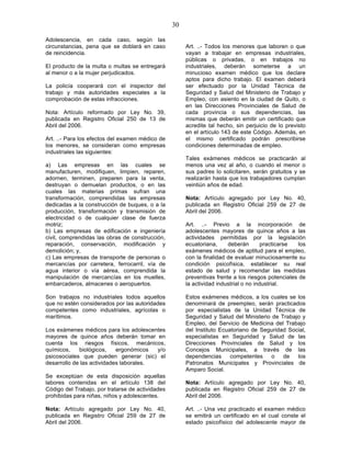 30

Adolescencia, en cada caso, según las
circunstancias, pena que se doblará en caso            Art. ..- Todos los menores que laboren o que
de reincidencia.                                       vayan a trabajar en empresas industriales,
                                                       públicas o privadas, o en trabajos no
El producto de la multa o multas se entregará          industriales, deberán someterse a un
al menor o a la mujer perjudicados.                    minucioso examen médico que los declare
                                                       aptos para dicho trabajo. El examen deberá
La policía cooperará con el inspector del              ser efectuado por la Unidad Técnica de
trabajo y más autoridades especiales a la              Seguridad y Salud del Ministerio de Trabajo y
comprobación de estas infracciones.                    Empleo, con asiento en la ciudad de Quito, o
                                                       en las Direcciones Provinciales de Salud de
Nota: Artículo reformado por Ley No. 39,               cada provincia o sus dependencias, las
publicada en Registro Oficial 250 de 13 de             mismas que deberán emitir un certificado que
Abril del 2006.                                        acredite tal hecho, sin perjuicio de lo previsto
                                                       en el artículo 143 de este Código. Además, en
Art. ..- Para los efectos del examen médico de         el mismo certificado podrán prescribirse
los menores, se consideran como empresas               condiciones determinadas de empleo.
industriales las siguientes:
                                                       Tales exámenes médicos se practicarán al
a) Las empresas en las cuales se                       menos una vez al año, o cuando el menor o
manufacturen, modifiquen, limpien, reparen,            sus padres lo solicitaren, serán gratuitos y se
adornen, terminen, preparen para la venta,             realizarán hasta que los trabajadores cumplan
destruyan o demuelan productos, o en las               veintiún años de edad.
cuales las materias primas sufran una
transformación, comprendidas las empresas              Nota: Artículo agregado por Ley No. 40,
dedicadas a la construcción de buques, o a la          publicada en Registro Oficial 259 de 27 de
producción, transformación y transmisión de            Abril del 2006.
electricidad o de cualquier clase de fuerza
motriz;                                                Art. ..- Previo a la incorporación de
b) Las empresas de edificación e ingeniería            adolescentes mayores de quince años a las
civil, comprendidas las obras de construcción,         actividades permitidas por la legislación
reparación, conservación, modificación y               ecuatoriana,     deberán        practicarse  los
demolición; y,                                         exámenes médicos de aptitud para el empleo,
c) Las empresas de transporte de personas o            con la finalidad de evaluar minuciosamente su
mercancías por carretera, ferrocarril, vía de          condición psicofísica, establecer su real
agua interior o vía aérea, comprendida la              estado de salud y recomendar las medidas
manipulación de mercancías en los muelles,             preventivas frente a los riesgos potenciales de
embarcaderos, almacenes o aeropuertos.                 la actividad industrial o no industrial.

Son trabajos no industriales todos aquellos            Estos exámenes médicos, a los cuales se los
que no estén considerados por las autoridades          denominará de preempleo, serán practicados
competentes como industriales, agrícolas o             por especialistas de la Unidad Técnica de
marítimos.                                             Seguridad y Salud del Ministerio de Trabajo y
                                                       Empleo, del Servicio de Medicina del Trabajo
Los exámenes médicos para los adolescentes             del Instituto Ecuatoriano de Seguridad Social,
mayores de quince años deberán tomar en                especialistas en Seguridad y Salud de las
cuenta los riesgos físicos, mecánicos,                 Direcciones Provinciales de Salud y los
químicos,    biológicos,    ergonómicos  y/o           Concejos Municipales, a través de las
psicosociales que pueden generar (sic) el              dependencias      competentes    o   de   los
desarrollo de las actividades laborales.               Patronatos Municipales y Provinciales de
                                                       Amparo Social.
Se exceptúan de esta disposición aquellas
labores contenidas en el artículo 138 del              Nota: Artículo agregado por Ley No. 40,
Código del Trabajo, por tratarse de actividades        publicada en Registro Oficial 259 de 27 de
prohibidas para niñas, niños y adolescentes.           Abril del 2006.

Nota: Artículo agregado por Ley No. 40,                Art. ..- Una vez practicado el examen médico
publicada en Registro Oficial 259 de 27 de             se emitirá un certificado en el cual conste el
Abril del 2006.                                        estado psicofísico del adolescente mayor de
 