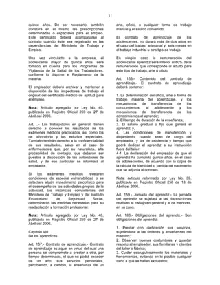 31

quince años. De ser necesario, también                  arte, oficio, o cualquier forma de trabajo
constará en el mismo las prescripciones                 manual y el salario convenido.
determinadas o espaciales para el empleo.
Este certificado deberá acompañarse al                  El    contrato     de     aprendizaje     de  los
contrato cuando éste sea registrado en las              adolescentes, no durará más de dos años en
dependencias del Ministerio de Trabajo y                el caso del trabajo artesanal y, seis meses en
Empleo.                                                 el trabajo industrial u otro tipo de trabajo.

Una vez vinculado a la empresa, el                      En ningún caso la remuneración del
adolescente mayor de quince años, será                  adolescente aprendiz será inferior al 80% de la
tomado en cuenta para los Programas de                  remuneración que corresponde al adulto para
Vigilancia de la Salud de los Trabajadores,             este tipo de trabajo, arte u oficio.
conforme lo dispone el Reglamento de la
materia.                                                Art. 158.- Contenido del contrato de
                                                        aprendizaje.- El contrato de aprendizaje
El empleador deberá archivar y mantener a               deberá contener:
disposición de los inspectores de trabajo el
original del certificado médico de aptitud para         1. La determinación del oficio, arte o forma de
el empleo.                                              trabajo materia del aprendizaje, y los
                                                        mecanismos        de    transferencia  de    los
Nota: Artículo agregado por Ley No. 40,                 conocimientos,       al   adolescente    y   los
publicada en Registro Oficial 259 de 27 de              mecanismos        de    transferencia  de    los
Abril del 2006.                                         conocimientos al aprendiz;
                                                        2. El tiempo de duración de la enseñanza;
Art. ..- Los trabajadores en general, tienen            3. El salario gradual o fijo que ganará el
derecho a conocer los resultados de los                 aprendiz; y,
exámenes médicos practicados, así como los              4. Las condiciones de manutención y
de laboratorio y los estudios especiales.               alojamiento, cuando sean de cargo del
También tendrán derecho a la confidencialidad           empleador, y las de asistencia y tiempo que
de sus resultados, salvo en el caso de                  podrá dedicar el aprendiz a su instrucción
enfermedades que, por su naturaleza, alta               fuera del taller.
probabilidad de contagio, que deberán ser               4-1. La declaración del empleador de que el
puestos a disposición de las autoridades de             aprendiz ha cumplido quince años, en el caso
salud, y de ese particular se informará al              de adolescentes, de acuerdo con la copia de
empleador.                                              la cédula de identidad o partida de nacimiento
                                                        que se adjunta al contrato.
Si    los   exámenes     médicos      revelaren
condiciones de especial vulnerabilidad o se             Nota: Artículo reformado por Ley No. 39,
detectare algún impedimento psicofísico para            publicada en Registro Oficial 250 de 13 de
el desempeño de las actividades propias de la           Abril del 2006.
actividad, las instancias competentes del
Ministerio de Trabajo y Empleo y del Instituto          Art. 159.- Jornada del aprendiz.- La jornada
Ecuatoriano      de     Seguridad        Social,        del aprendiz se sujetará a las disposiciones
determinarán las medidas necesarias para su             relativas al trabajo en general y al de menores,
readaptación y formación profesional.                   en su caso.

Nota: Artículo agregado por Ley No. 40,                 Art. 160.- Obligaciones del aprendiz.- Son
publicada en Registro Oficial 259 de 27 de              obligaciones del aprendiz:
Abril del 2006.
                                                        1. Prestar con dedicación sus servicios,
Capítulo VIII                                           sujetándose a las órdenes y enseñanzas del
De los aprendices                                       maestro;
                                                        2. Observar buenas costumbres y guardar
Art. 157.- Contrato de aprendizaje.- Contrato           respeto al empleador, sus familiares y clientes
de aprendizaje es aquel en virtud del cual una          del taller o fábrica;
persona se compromete a prestar a otra, por             3. Cuidar escrupulosamente los materiales y
tiempo determinado, el que no podrá exceder             herramientas, evitando en lo posible cualquier
de un año, sus servicios personales,                    daño a que se hallan expuestos;
percibiendo, a cambio, la enseñanza de un
 