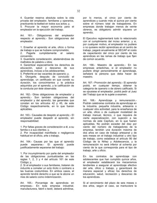 32

4. Guardar reserva absoluta sobre la vida                por lo menos, el cinco por ciento de
privada del empleador, familiares y operarios,           aprendices y cuando más el quince por ciento
practicando la lealtad en todos sus actos; y,            sobre el número total de trabajadores. En
5. Procurar la mayor economía para el                    empresas donde trabajan menos de veinte
empleador en la ejecución del trabajo.                   obreros, es obligatorio admitir siquiera un
                                                         aprendiz.
Art. 161.- Obligaciones del empleador
respecto al aprendiz.- Son obligaciones del              El Ejecutivo reglamentará todo lo relacionado
empleador:                                               con el cumplimiento del inciso anterior, y si,
                                                         por cualquier motivo, el empleador no pudiere
1. Enseñar al aprendiz el arte, oficio o forma           o no quisiere recibir aprendices en el centro de
de trabajo a que se hubiere comprometido;                trabajo, pagará anualmente al SECAP el costo
2.    Pagarle     cumplidamente     el    salario        de capacitación del cinco por ciento de los
convenido;                                               aprendices en las ramas de trabajo que fijen
3. Guardarle consideración, absteniéndose de             de común acuerdo.
maltratos de palabra u obra;
4. Garantizar especialmente los derechos de              Art. 166.- Maestro de aprendiz.- En las
educación, salud y descanso de sus                       empresas antedichas, si el empleador no
aprendices, incluso a los adolescentes;                  pudiere dirigir personalmente el aprendizaje,
5. Preferirle en las vacantes de operario; y,            señalará la persona que deba hacer de
6. Otorgarle, después de concluido el                    maestro.
aprendizaje, un certificado en que conste su
duración, los conocimientos y la práctica                Art. 167.- Promoción del aprendiz.- El aprendiz
adquiridos por el aprendiz, y la calificación de         podrá, en cualquier tiempo, obtener la
la conducta por éste observada.                          categoría de operario o de obrero calificado. Si
                                                         se opusiese el empleador, podrá pedir al Juez
Art. 162.- Otras obligaciones de empleador y             del Trabajo que se le sujete a examen.
aprendiz.- Son también obligaciones del
empleador y del aprendiz, las generales que              Art. 168.- Aprendizaje y remuneración.-
constan en los artículos 42 y 45, de este                Podrán celebrarse contratos de aprendizaje en
Código respectivamente, en lo que fueran                 la industria, pequeña industria, artesanía o
aplicables.                                              cualquier otra actividad, para la enseñanza de
                                                         un arte, oficio o de cualquier modalidad de
Art. 163.- Causales de despido al aprendiz.- El          trabajo manual, técnico, o que requiera de
empleador puede despedir al aprendiz, sin                cierta especialización, con sujeción a las
responsabilidad:                                         normas de este Capítulo, en lo que fueren
                                                         aplicables. No podrán exceder del diez por
1. Por faltas graves de consideración a él, a su         ciento del número de trabajadores de la
familia o a sus clientes; y,                             empresa, tendrán una duración máxima de
2. Por incapacidad manifiesta o negligencia              dos años en caso de trabajo artesanal y de
habitual en el oficio, arte o trabajo.                   seis meses en el trabajo industrial u otro tipo
                                                         de trabajo, como establece el artículo 90 del
Art. 164.- Causas por las que el aprendiz                Código de la Niñez y Adolescencia, y la
puede separarse.- El aprendiz puede                      remuneración no será inferior al ochenta por
justificadamente separarse del trabajo:                  ciento de la que corresponda para el tipo de
                                                         trabajo, arte u oficio.
1. Por incumplimiento por parte del empleador
de las obligaciones puntualizadas en las                 En los contratos de aprendizaje con
reglas 1, 2, 3 y 4 del artículo 161 de este              adolescentes que han cumplido quince años,
Código; y,                                               el empleador establecerá los mecanismos
2. Si el empleador o sus familiares, trataren de         tendientes a asegurar el aprendizaje efectivo
inducirle a cometer un acto ilícito o contrario a        del arte, oficio o trabajo, y garantizará de
las buenas costumbres. En ambos casos, el                manera especial y eficaz los derechos de
aprendiz tendrá derecho a que se le abone un             educación, salud, recreación y descanso de
mes de salario como indemnización.                       los aprendices.

Art. 165.- Porcentaje de aprendices en                   Si al vencimiento del plazo de seis meses o
empresas.- En toda empresa industrial,                   dos años, según el caso, se mantuviere la
manufacturera, fabril o textil, deberá admitirse,
 