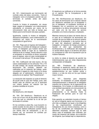 35

                                                        El desahucio se notificará en la forma prevista
Art. 181.- Indemnización por terminación del            en el capítulo "De la Competencia y del
contrato antes del plazo convenido.- Tanto el           Procedimiento.
trabajador como el empleador podrán dar por
terminado el contrato antes del plazo                   Art. 185.- Bonificaciones por desahucio.- En
convenido.                                              los casos de terminación de la relación laboral
                                                        por desahucio solicitado por el empleador o
Cuando lo hiciere el empleador, sin causa               por el trabajador, el empleador bonificará al
legal, pagará al trabajador una indemnización           trabajador con el veinticinco por ciento del
equivalente al cincuenta por ciento de la               equivalente a la última remuneración mensual
remuneración total, por todo el tiempo que              por cada uno de los años de servicio
faltare para la terminación del plazo pactado.          prestados a la misma empresa o empleador.

Igualmente, cuando lo hiciere el trabajador,            Mientras transcurra el plazo de treinta días en
abonará al empleador, como indemnización, el            el caso de la notificación de terminación del
veinticinco por ciento de la remuneración               contrato de que se habla en el artículo anterior
computada en igual forma.                               pedido por el empleador, y de quince días en
                                                        el caso del desahucio solicitado por el
Art. 182.- Pago para el regreso del trabajador.-        trabajador, el inspector de trabajo procederá a
Terminado un contrato de trabajo por cualquier          liquidar el valor que representan las
causa, el trabajador que hubiere tenido que             bonificaciones y la notificación del empleador
trasladarse desde el lugar de su residencia             no tendrá efecto alguno si al término del plazo
habitual al de su trabajo, tendrá derecho a que         no consignare el valor de la liquidación que se
el empleador le suministre el dinero necesario          hubiere realizado.
para el regreso, salvo el caso contemplado en
el numeral 4 del artículo 172 de este Código.           Lo dicho no obsta el derecho de percibir las
                                                        indemnizaciones que por otras disposiciones
Art. 183.- Calificación del visto bueno.- En los        correspondan al trabajador.
casos contemplados en los artículos 172 y 173
de este Código, las causas aducidas para la             Art. 186.- Prohibición de desahucio.-
terminación del contrato, deberán ser                   Prohíbese el desahucio dentro del lapso de
calificadas por el inspector del trabajo, quien         treinta días, a más de dos trabajadores en los
concederá o negará su visto bueno a la causa            establecimientos en que hubiere veinte o
alegada por el peticionario, ciñéndose a lo             menos, y a más de cinco en los que hubiere
prescrito en el capítulo "Del Procedimiento".           mayor número.

La resolución del inspector no quita el derecho         Art.    187.-   Garantías      para   dirigentes
de acudir ante el Juez del Trabajo, pues, sólo          sindicales.- El empleador no puede despedir
tendrá valor de informe que se lo apreciará             intempestivamente ni desahuciar al trabajador
con criterio judicial, en relación con las              miembro de la directiva, de la organización de
pruebas rendidas en el juicio.                          trabajadores. Si lo hiciera, le indemnizará con
                                                        una cantidad equivalente a la remuneración de
Capítulo X                                              un año, sin perjuicio de que siga
Del desahucio y del despido                             perteneciendo a la directiva hasta la
                                                        finalización del período para el cual fue
Art. 184.- Del desahucio.- Desahucio es el              elegido.
aviso con el que una de las partes hace saber
a la otra que su voluntad es la de dar por              Esta garantía se extenderá durante el tiempo
terminado el contrato.                                  en que el dirigente ejerza sus funciones y un
                                                        año más y protegerá, por igual, a los dirigentes
En los contratos a plazo fijo, cuya duración no         de las organizaciones constituidas por
podrá exceder de dos años no renovables, su             trabajadores de una misma empresa, como a
terminación deberá notificarse cuando menos             los de las constituidas por trabajadores de
con treinta días de anticipación, y de no               diferentes empresas, siempre que en este
hacerlo así, se convertirá en contrato por              último caso el empleador sea notificado, por
tiempo indefinido.                                      medio del inspector del trabajo, de la elección
                                                        del dirigente, que trabaje bajo su dependencia.
 
