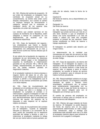37

                                                       cada día de retardo, hasta la fecha de la
Art. 192.- Efectos del cambio de ocupación.- Si        entrega.
por orden del empleador un trabajador fuere
cambiado de ocupación actual sin su                    Capítulo XI
consentimiento, se tendrá esta orden como              Del fondo de reserva, de su disponibilidad y de
despido intempestivo, aun cuando el cambio             la jubilación
no implique mengua de remuneración o
categoría, siempre que lo reclamare el                 Parágrafo 1ro.
trabajador dentro de los sesenta días                  Del fondo de reserva
siguientes a la orden del empleador.
                                                       Art. 196.- Derecho al fondo de reserva.- Todo
Los obreros que presten servicios en los               trabajador que preste servicios por más de un
cuerpos de bomberos de la República, están             año tiene derecho a que el empleador le
obligados a laborar en cualquiera de sus               abone una suma equivalente a un mes de
dependencias,    de      acuerdo con   sus             sueldo o salario por cada año completo
profesiones específicas.                               posterior al primero de sus servicios. Estas
                                                       sumas constituirán su fondo de reserva o
Art. 193.- Caso de liquidación del negocio.-           trabajo capitalizado.
Los empleadores que fueren a liquidar
definitivamente sus negocios darán aviso a los         El trabajador no perderá este derecho por
trabajadores con anticipación de un mes, y             ningún motivo.
este anuncio surtirá los mismos efectos que el
desahucio.                                             La determinación de la cantidad que
                                                       corresponda por cada año de servicio se hará
Si por efecto de la liquidación de negocios, el        de acuerdo con lo dispuesto en el artículo 95
empleador da por terminadas las relaciones             de este Código.
laborales, deberá pagar a los trabajadores
cesantes la bonificación e indemnización               Art. 197.- Caso de separación y de retorno del
previstas en los artículos 185 y 188 de este           trabajador.- Si el trabajador se separa o es
Código, respectivamente, sin perjuicio de lo           separado antes de completar el primer año de
que las partes hubieren pactado en                     servicio, no tendrá derecho a este fondo de
negociación colectiva.                                 reserva; más, si regresa a servir al mismo
                                                       empleador, se sumará el tiempo de servicio
Si el empleador reabriere la misma empresa o           anterior al posterior, para el cómputo de que
negocio dentro del plazo de un año, sea                habla el artículo precedente.
directamente o por interpuesta persona, está
obligado a admitir a los trabajadores que le           Art. 198.- Responsabilidad solidaria en el pago
servían, en las mismas condiciones que antes           del fondo de reserva.- Si el negocio o industria
o en otras mejores.                                    cambiare de dueño o tenedor como
                                                       arrendatario, usufructuario, etc., el sucesor
Art. 194.- Caso de incumplimiento del                  será solidariamente responsable con su
empleador en el contrato por obra o a destajo.-        antecesor por el pago del fondo de reserva a
En el trabajo por obra o a destajo, si el              que éste estuvo obligado para con el
empleador no cumpliere el contrato o lo                trabajador por el tiempo que le sirvió.
interrumpiere, pagará al trabajador el valor de
la parte ejecutada con más un tanto por ciento         El cambio de persona del empleador no
que, discrecionalmente, fijará la autoridad que        interrumpe el tiempo para el cómputo de los
conozca del asunto, sin perjuicio de lo                años de servicio del trabajador.
dispuesto a este respecto en el capítulo
relativo al artesano.                                  Art. 199.- Efectos del pago indebido de fondo
                                                       de reserva.- El trabajador no podrá disponer
Art. 195.- Caso de incumplimiento del contrato         del fondo de reserva sino en los casos
por el trabajador.- Cuando el trabajador               expresamente determinados en este Código.
rehuyere la ejecución o la conclusión de la            Toda transacción, pago o entrega que
obra, podrá ser compelido por la respectiva            quebrantare este precepto será nulo y no dará
autoridad del trabajo a llevarla a cabo o a            al empleador derecho alguno para reclamar la
indemnizar al empleador mediante la rebaja             devolución de lo pagado o entregado.
del uno por ciento sobre el precio pactado, por
 