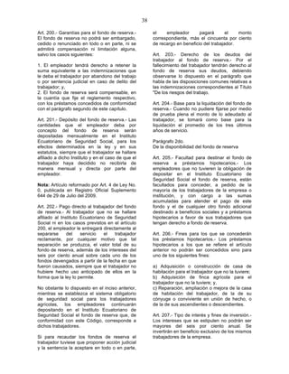 38

Art. 200.- Garantías para el fondo de reserva.-          el    empleador       pagará       el   monto
El fondo de reserva no podrá ser embargado,              correspondiente, más el cincuenta por ciento
cedido o renunciado en todo o en parte, ni se            de recargo en beneficio del trabajador.
admitirá compensación ni limitación alguna,
salvo los casos siguientes:                              Art. 203.- Derecho de los deudos del
                                                         trabajador al fondo de reserva.- Por el
1. El empleador tendrá derecho a retener la              fallecimiento del trabajador tendrán derecho al
suma equivalente a las indemnizaciones que               fondo de reserva sus deudos, debiendo
le deba el trabajador por abandono del trabajo           observarse lo dispuesto en el parágrafo que
o por sentencia judicial en caso de delito del           habla de las disposiciones comunes relativas a
trabajador; y,                                           las indemnizaciones correspondientes al Título
2. El fondo de reserva será compensable, en              "De los riesgos del trabajo.
la cuantía que fije el reglamento respectivo,
con los préstamos concedidos de conformidad              Art. 204.- Base para la liquidación del fondo de
con el parágrafo segundo de este capítulo.               reserva.- Cuando no pudiere fijarse por medio
                                                         de prueba plena el monto de lo adeudado al
Art. 201.- Depósito del fondo de reserva.- Las           trabajador, se tomará como base para la
cantidades que el empleador deba por                     liquidación el promedio de los tres últimos
concepto del fondo de reserva serán                      años de servicio.
depositadas mensualmente en el Instituto
Ecuatoriano de Seguridad Social, para los                Parágrafo 2do.
efectos determinados en la ley y en sus                  De la disponibilidad del fondo de reserva
estatutos, siempre que el trabajador se hallare
afiliado a dicho Instituto y en el caso de que el        Art. 205.- Facultad para destinar el fondo de
trabajador haya decidido no recibirla de                 reserva a préstamos hipotecarios.- Los
manera mensual y directa por parte del                   empleadores que no tuvieren la obligación de
empleador.                                               depositar en el Instituto Ecuatoriano de
                                                         Seguridad Social el fondo de reserva, están
Nota: Artículo reformado por Art. 4 de Ley No.           facultados para conceder, a pedido de la
0, publicada en Registro Oficial Suplemento              mayoría de los trabajadores de la empresa o
644 de 29 de Julio del 2009.                             institución, y con cargo a las sumas
                                                         acumuladas para atender el pago de este
Art. 202.- Pago directo al trabajador del fondo          fondo y el de cualquier otro fondo adicional
de reserva.- Al trabajador que no se hallare             destinado a beneficios sociales y a préstamos
afiliado al Instituto Ecuatoriano de Seguridad           hipotecarios a favor de sus trabajadores que
Social ni en los casos previstos en el artículo          tengan derecho a fondo de reserva.
200, el empleador le entregará directamente al
separarse      del    servicio   el  trabajador          Art. 206.- Fines para los que se concederán
reclamante, por cualquier motivo que tal                 los préstamos hipotecarios.- Los préstamos
separación se produzca, el valor total de su             hipotecarios a los que se refiere el artículo
fondo de reserva, además de los intereses del            anterior no podrán ser concedidos sino para
seis por ciento anual sobre cada uno de los              uno de los siguientes fines:
fondos devengados a partir de la fecha en que
fueron causados, siempre que el trabajador no            a) Adquisición o construcción de casa de
hubiere hecho uso anticipado de ellos en la              habitación para el trabajador que no la tuviere;
forma que la ley lo permite.                             b) Adquisición de finca agrícola para el
                                                         trabajador que no la tuviere; y,
No obstante lo dispuesto en el inciso anterior,          c) Reparación, ampliación o mejora de la casa
mientras se establezca el sistema obligatorio            de habitación del trabajador, de la de su
de seguridad social para los trabajadores                cónyuge o conviviente en unión de hecho, o
agrícolas, los empleadores continuarán                   de la de sus ascendientes o descendientes.
depositando en el Instituto Ecuatoriano de
Seguridad Social el fondo de reserva que, de             Art. 207.- Tipo de interés y fines de inversión.-
conformidad con este Código, corresponde a               Los intereses que se estipulen no podrán ser
dichos trabajadores.                                     mayores del seis por ciento anual. Se
                                                         invertirán en beneficio exclusivo de los mismos
Si para recaudar los fondos de reserva el                trabajadores de la empresa.
trabajador tuviese que proponer acción judicial
y la sentencia la aceptare en todo o en parte,
 