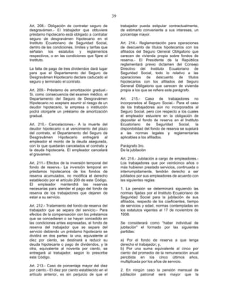 39

Art. 208.- Obligación de contratar seguro de             trabajador pueda estipular contractualmente,
desgravámen.- El trabajador que obtuviere                de estimarlo conveniente a sus intereses, un
préstamo hipotecario está obligado a contratar           porcentaje mayor.
seguro de desgravámen hipotecario en el
Instituto Ecuatoriano de Seguridad Social,               Art. 214.- Reglamentación para operaciones
dentro de las condiciones, límites y tarifas que         de descuento de títulos hipotecarios con los
señalan    los   estatutos    y    reglamentos           afiliados del Seguro General Obligatorio que
respectivos, o en las condiciones que fijare el          carecen de vivienda propia sobre fondos de
Instituto.                                               reserva.- El Presidente de la República
                                                         reglamentará previo dictamen del Consejo
La falta de pago de tres dividendos dará lugar           Directivo del Instituto Ecuatoriano de
para que el Departamento del Seguro de                   Seguridad Social, todo lo relativo a las
Desgravámen Hipotecario declare caducado el              operaciones     de    descuento     de    títulos
seguro y terminado el contrato.                          hipotecarios con los afiliados del Seguro
                                                         General Obligatorio que carecen de vivienda
Art. 209.- Préstamo de amortización gradual.-            propia a los que se refiere este parágrafo.
Si, como consecuencia del examen médico, el
Departamento del Seguro de Desgravámen                   Art. 215.- Caso de trabajadores no
Hipotecario no aceptare asumir el riesgo de un           incorporados al Seguro Social.- Para el caso
deudor hipotecario, la empresa o institución             de los trabajadores aún no incorporados al
podrá otorgarle un préstamo de amortización              Seguro Social, pero con respecto a los cuales
gradual.                                                 el empleador estuviere en la obligación de
                                                         depositar el fondo de reserva en el Instituto
Art. 210.- Cancelaciones.- A la muerte del               Ecuatoriano     de      Seguridad  Social,   la
deudor hipotecario o al vencimiento del plazo            disponibilidad del fondo de reserva se sujetará
del contrato, el Departamento del Seguro de              a las normas legales y reglamentarias
Desgravámen      Hipotecario   entregará    al           aplicables a los afiliados.
empleador el monto de la deuda asegurada,
con lo que quedarán cancelados el contrato y             Parágrafo 3ro.
la deuda hipotecaria. El empleador cancelará             De la jubilación
el gravamen.
                                                         Art. 216.- Jubilación a cargo de empleadores.-
Art. 211.- Efectos de la inversión temporal del          Los trabajadores que por veinticinco años o
fondo de reserva.- La inversión temporal en              más hubieren prestado servicios, continuada o
préstamos hipotecarios de los fondos de                  interrumpidamente, tendrán derecho a ser
reserva acumulados, no modifica el derecho               jubilados por sus empleadores de acuerdo con
establecido por el artículo 200 de este Código.          las siguientes reglas:
El empleador mantendrá las reservas
necesarias para atender el pago del fondo de             1. La pensión se determinará siguiendo las
reserva de los trabajadores que dejaren de               normas fijadas por el Instituto Ecuatoriano de
estar a su servicio.                                     Seguridad Social para la jubilación de sus
                                                         afiliados, respecto de los coeficientes, tiempo
Art. 212.- Tratamiento del fondo de reserva del          de servicios y edad, normas contempladas en
trabajador que se separa del servicio.- Para             los estatutos vigentes al 17 de noviembre de
efectos de la compensación con los préstamos             1938.
que se concedieren o se hayan concedido en
las condiciones antes expresadas, el fondo de            Se considerará como "haber individual de
reserva del trabajador que se separe del                 jubilación" el formado por las siguientes
servicio debiendo un préstamo hipotecario se             partidas:
dividirá en dos partes: la una, equivalente al
diez por ciento, se destinará a reducir su               a) Por el fondo de reserva a que tenga
deuda hipotecaria o pago de dividendos, y la             derecho el trabajador; y,
otra, equivalente al noventa por ciento, se              b) Por una suma equivalente al cinco por
entregará al trabajador, según lo prescribe              ciento del promedio de la remuneración anual
este Código.                                             percibida en los cinco últimos años,
                                                         multiplicada por los años de servicio.
Art. 213.- Caso de porcentaje mayor del diez
por ciento.- El diez por ciento establecido en el        2. En ningún caso la pensión mensual de
artículo anterior, es sin perjuicio de que el            jubilación patronal será mayor que la
 