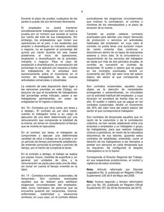 4

Durante el plazo de prueba, cualquiera de las          puntualizarse las exigencias circunstanciales
partes lo puede dar por terminado libremente.          que motivan la contratación, el nombre o
                                                       nombres de los reemplazados y el plazo de
El     empleador      no    podrá      mantener        duración de la misma.
simultáneamente trabajadores con contrato a
prueba por un número que exceda al quince              También se podrán celebrar contratos
por ciento del total de sus trabajadores. Sin          eventuales para atender una mayor demanda
embargo, los empleadores que inicien sus               de producción o servicios en actividades
operaciones en el país, o los existentes que           habituales del empleador, en cuyo caso el
amplíen o diversifiquen su industria, actividad        contrato no podrá tener una duración mayor
o negocio, no se sujetarán al porcentaje del           de ciento ochenta días continuos o
quince por ciento durante los seis meses               discontinuos dentro de un lapso de trescientos
posteriores   al    inicio   de     operaciones,       sesenta y cinco días. Si la circunstancia o
ampliación o diversificación de la actividad,          requerimiento de los servicios del trabajador
industria o negocio. Para el caso de                   se repite por más de dos períodos anuales, el
ampliación o diversificación, la exoneración del       contrato se convertirá en contrato de
porcentaje no se aplicará con respecto a todos         temporada. El sueldo o salario que se pague
los trabajadores de la empresa sino                    en los contratos eventuales, tendrá un
exclusivamente sobre el incremento en el               incremento del 35% del valor hora del salario
número de trabajadores de las nuevas                   básico del sector al que corresponda el
actividades comerciales o industriales.                trabajador.

La violación de esta disposición dará lugar a          Son contratos ocasionales, aquellos cuyo
las sanciones previstas en este Código, sin            objeto es la atención de necesidades
perjuicio de que el excedente de trabajadores          emergentes o extraordinarias, no vinculadas
del porcentaje arriba indicado, pasen a ser            con la actividad habitual del empleador, y cuya
trabajadores permanentes, en orden de                  duración no excederá de treinta días en un
antigüedad en el ingreso a labores.                    año. El sueldo o salario que se pague en los
                                                       contratos ocasionales, tendrá un incremento
Art. 16.- Contratos por obra cierta, por tarea y       del 35% del valor hora del salario básico del
a destajo.- El contrato es por obra cierta,            sector al que corresponda el trabajador.
cuando el trabajador toma a su cargo la
ejecución de una labor determinada por una             Son contratos de temporada aquellos que en
remuneración que comprende la totalidad de             razón de la costumbre o de la contratación
la misma, sin tomar en consideración el tiempo         colectiva, se han venido celebrando entre una
que se invierta en ejecutarla.                         empresa o empleador y un trabajador o grupo
                                                       de trabajadores, para que realicen trabajos
En el contrato por tarea, el trabajador se             cíclicos o periódicos, en razón de la naturaleza
compromete a ejecutar una determinada                  discontinua de sus labores, gozando estos
cantidad de obra o trabajo en la jornada o en          contratos de estabilidad, entendida, como el
un período de tiempo previamente establecido.          derecho de los trabajadores a ser llamados a
Se entiende concluida la jornada o período de          prestar sus servicios en cada temporada que
tiempo, por el hecho de cumplirse la tarea.            se requieran. Se configurará el despido
                                                       intempestivo si no lo fueren.
En el contrato a destajo, el trabajo se realiza
por piezas, trozos, medidas de superficie y, en        Corresponde al Director Regional del Trabajo,
general, por unidades de obra, y la                    en sus respectivas jurisdicciones, el control y
remuneración se pacta para cada una de ellas,          vigilancia de estos contratos.
sin tomar en cuenta el tiempo invertido en la
labor.                                                 Nota: Artículo reformado por Decreto
                                                       Legislativo No. 8, publicado en Registro Oficial
Art. 17.- Contratos eventuales, ocasionales, de        Suplemento 330 de 6 de Mayo del 2008.
temporada.-     Son    contratos    eventuales
aquellos que se realizan para satisfacer               Nota: Incisos segundo y tercero reformados
exigencias circunstanciales del empleador,             por Ley No. 00, publicada en Registro Oficial
tales como reemplazo de personal que se                Suplemento 351 de 29 de Diciembre del 2010.
encuentra ausente por vacaciones, licencia,
enfermedad,      maternidad     y   situaciones
similares; en cuyo caso, en el contrato deberá
 