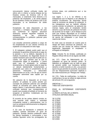 40

remuneración básica unificada media del                 primera clase, con preferencia aun a los
último año ni inferior a treinta dólares de los         hipotecarios.
Estados Unidos de América (US $ 30)
mensuales, si solamente tiene derecho a la              Las reglas 1, 2 y 3, se refieren a los
jubilación del empleador, y de veinte dólares           trabajadores que no llegaren a ser afiliados al
de los Estados Unidos de América (US $ 20)              Instituto Ecuatoriano de Seguridad Social
mensuales, si es beneficiario de doble                  hasta el momento de obtener su jubilación. A
jubilación.                                             los trabajadores que se hallaren afiliados
                                                        cuando soliciten la jubilación, se aplicarán las
Exceptúase de esta disposición, a los                   mismas reglas, pero el empleador tendrá
municipios y consejos provinciales del país             derecho a que del fondo de jubilación formado
que    conforman    el   régimen    seccional           de acuerdo con la regla 1, se le rebaje la suma
autónomo, quienes regularán mediante la                 total que hubiere depositado en el Instituto
expedición       de      las     ordenanzas             Ecuatoriano de Seguridad Social en concepto
correspondientes la jubilación patronal para            de aporte del empleador o por fondo de
éstos aplicable.                                        reserva del mismo.

Las actuales pensiones jubilares a cargo de             En todo caso se tomarán en cuenta para la
los empleadores en sus valores mínimos se               rebaja del haber individual de jubilación, los
sujetarán a lo dispuesto en esta regla.                 valores que por fondos de reserva hubiese
                                                        legalmente depositado el empleador o
3. El trabajador jubilado podrá pedir que el            entregado al trabajador.
empleador le garantice eficazmente el pago de
la pensión o, en su defecto, deposite en el             Nota: Incluida Fe de Erratas, publicada en
Instituto Ecuatoriano de Seguridad Social el            Registro Oficial 340 de 23 de Agosto del 2006.
capital necesario para que éste le jubile por su
cuenta, con igual pensión que la que le                 Art. 217.- Caso de fallecimiento de un
corresponda pagar al empleador, o podrá                 trabajador en goce de pensión jubilar.- Si
pedir que el empleador le entregue                      falleciere un trabajador que se halle en goce
directamente un fondo global sobre la base de           de pensión jubilar, sus herederos tendrán
un cálculo debidamente fundamentado y                   derecho a recibir durante un año, una pensión
practicado que cubra el cumplimiento de las             igual a la que percibía el causante, de acuerdo
pensiones      mensuales      y     adicionales         con las "Disposiciones Comunes" relativas a
determinados en la ley, a fin de que el mismo           las indemnizaciones por "Riesgos del Trabajo.
trabajador administre este capital por su
cuenta.                                                 Art. 218.- Tabla de coeficientes.- La tabla de
                                                        coeficientes a la que se refiere la regla primera
Sin perjuicio de lo dispuesto en el inciso              del artículo 216, es la siguiente:
anterior, el jubilado no podrá percibir por
concepto de jubilación patronal una cantidad            ANEXO No. 1
inferior al cincuenta por ciento del sueldo,            TABLA DE COEFICIENTES
salario básico o remuneración básica mínima
unificada sectorial que correspondiere al               EDAD AL DETERMINAR COEFICIENTE
puesto que ocupaba el jubilado al momento de            VALOR
acogerse al beneficio, multiplicado por los             LA RENTA ACTUAL DE LA RENTA
años de servicio.                                       VITALICIA UNITARIA ANUAL

El acuerdo de las partes deberá constar en              39 13,2782
acta suscrita ante notario o autoridad                  40 12,9547
competente judicial o administrativa, con lo            41 12,6232
cual se extinguirá definitivamente la obligación        42 12,2863
del empleador; y,                                       43 11,9424
                                                        44 11,5919
4. En caso de liquidación o prelación de                45 11,2374
créditos, quienes estuvieren en goce de                 46 10,8753
jubilación, tendrán derecho preferente sobre            47 10,5084
los bienes liquidados o concursados y sus               48 10,1378
créditos figurarán entre los privilegiados de           49 9,7658
                                                        50 9,3930
 