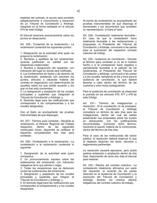 42

totalidad del contrato, el asunto será sometido
obligatoriamente a conocimiento y resolución             Al escrito de contestación se acompañarán las
de un Tribunal de Conciliación y Arbitraje,              pruebas instrumentales de que disponga el
integrado en la forma señalada en el artículo            demandado y los documentos que acrediten
474 de este Código.                                      su representación, si fuere el caso.

El tribunal resolverá exclusivamente sobre los           Art. 229.- Contestación totalmente favorable.-
puntos en desacuerdo.                                    En caso de que la contestación fuere
                                                         totalmente favorable a las reclamaciones y
Art. 226.- Contenido de la reclamación.- La              propuestas, el Presidente del Tribunal de
reclamación contendrá los siguientes puntos:             Conciliación y Arbitraje, convocará a las partes
                                                         para la suscripción del respectivo contrato
1. Designación de la autoridad ante quien se             colectivo de trabajo.
propone la reclamación;
2. Nombres y apellidos de los reclamantes,               Art. 230.- Audiencia de conciliación.- Vencido
quienes justificarán su calidad con las                  el término para contestar si no se lo hubiere
respectivas credenciales;                                hecho o si la contestación fuere negativa o
3. Nombre y designación del requerido, con               parcialmente favorable a la petición de los
indicación del lugar en donde será notificado;           reclamantes, el Presidente del Tribunal de
4. Los fundamentos de hecho y de derecho de              Conciliación y Arbitraje, convocará a las partes
la reclamación, señalando con precisión los              y a los vocales, señalando el día y hora para la
puntos, artículos o cláusulas materia del                audiencia de conciliación, la que deberá
contrato en negociación, con determinación de            llevarse a cabo dentro del término de las
aquellos sobre los que existió acuerdo y los             cuarenta y ocho horas subsiguientes.
que no han sido convenidos;
5. La designación y aceptación de los vocales            Para la audiencia de conciliación se observará
principales y suplentes que integrarán el                lo previsto en los artículos 476, 477 y 478 de
Tribunal de Conciliación y Arbitraje; y,                 este Código.
6. Domicilio legal para las notificaciones que
correspondan a los comparecientes y a los                Art. 231.- Término de indagaciones y
vocales designados.                                      resolución.- Si la conciliación no se produjere,
                                                         el Tribunal de Conciliación y Arbitraje
Con el libelo se acompañarán las pruebas                 concederá un término de seis días para las
instrumentales de que dispongan.                         indagaciones, dentro del cual las partes
                                                         presentarán sus propuestas sobre los puntos
Art. 227.- Término para contestar.- Recibida la          en desacuerdo, con las justificaciones
reclamación, el Director Regional del Trabajo            documentadas. Concluido dicho término,
respectivo,    dentro   de    las    siguientes          resolverá el asunto materia de la controversia,
veinticuatro horas, dispondrá se notifique al            dentro del término de tres días.
requerido concediéndole tres días para
contestar.                                               Para el caso de las instituciones del sector
                                                         público, la resolución deberá observar lo que
Art. 228.- Contestación a la reclamación.- La            al respecto disponen las leyes, decretos y
contestación a la reclamación contendrá lo               reglamentos pertinentes.
siguiente:
                                                         La resolución causará ejecutoria, pero podrá
1. Designación de la autoridad ante quien                pedirse aclaración o ampliación dentro de dos
comparece;                                               días, disponiendo de otros dos días el tribunal
2. Un pronunciamiento expreso sobre las                  para resolver.
pretensiones del reclamante, con indicación
categórica de lo que admite o niega;                     Art. 232.- Efectos del contrato colectivo.- La
3. Todas las excepciones que se deduzcan                 contestación totalmente afirmativa por parte
contra las pretensiones del reclamante;                  del requerido, el acuerdo de las partes
4. Designación y aceptación de los vocales               obtenido en la Audiencia de Conciliación y la
principales y suplentes que integran el                  resolución del Tribunal de Conciliación y
Tribunal de Conciliación y Arbitraje; y,                 Arbitraje, tendrán los mismos efectos
5. El domicilio legal para las notificaciones que        obligatorios del contrato colectivo de trabajo.
correspondan al compareciente y a los vocales
designados.
 