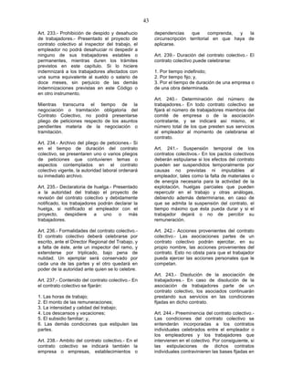 43

Art. 233.- Prohibición de despido y desahucio            dependencias     que      comprenda, y   la
de trabajadores.- Presentado el proyecto de              circunscripción territorial en que haya de
contrato colectivo al inspector del trabajo, el          aplicarse.
empleador no podrá desahuciar ni despedir a
ninguno de sus trabajadores estables o                   Art. 239.- Duración del contrato colectivo.- El
permanentes, mientras duren los trámites                 contrato colectivo puede celebrarse:
previstos en este capítulo. Si lo hiciere
indemnizará a los trabajadores afectados con             1. Por tiempo indefinido;
una suma equivalente al sueldo o salario de              2. Por tiempo fijo; y,
doce meses, sin perjuicio de las demás                   3. Por el tiempo de duración de una empresa o
indemnizaciones previstas en este Código o               de una obra determinada.
en otro instrumento.
                                                         Art. 240.- Determinación del número de
Mientras transcurra el tiempo de la                      trabajadores.- En todo contrato colectivo se
negociación o tramitación obligatoria del                fijará el número de trabajadores miembros del
Contrato Colectivo, no podrá presentarse                 comité de empresa o de la asociación
pliego de peticiones respecto de los asuntos             contratante, y se indicará así mismo, el
pendientes materia de la negociación o                   número total de los que presten sus servicios
tramitación.                                             al empleador al momento de celebrarse el
                                                         contrato.
Art. 234.- Archivo del pliego de peticiones.- Si
en el tiempo de duración del contrato                    Art. 241.- Suspensión temporal de los
colectivo, se presentaren uno o varios pliegos           contratos colectivos.- En los pactos colectivos
de peticiones que contuvieren temas o                    deberán estipularse si los efectos del contrato
aspectos contemplados en el contrato                     pueden ser suspendidos temporalmente por
colectivo vigente, la autoridad laboral ordenará         causas no previstas ni imputables al
su inmediato archivo.                                    empleador, tales como la falta de materiales o
                                                         de energía necesaria para la actividad de la
Art. 235.- Declaratoria de huelga.- Presentado           explotación, huelgas parciales que pueden
a la autoridad del trabajo el proyecto de                repercutir en el trabajo y otras análogas,
revisión del contrato colectivo y debidamente            debiendo además determinarse, en caso de
notificado, los trabajadores podrán declarar la          que se admita la suspensión del contrato, el
huelga, si notificado el empleador con el                tiempo máximo que ésta pueda durar y si el
proyecto,     despidiere   a   uno    o   más            trabajador dejará o no de percibir su
trabajadores.                                            remuneración.

Art. 236.- Formalidades del contrato colectivo.-         Art. 242.- Acciones provenientes del contrato
El contrato colectivo deberá celebrarse por              colectivo.- Las asociaciones partes de un
escrito, ante el Director Regional del Trabajo, y        contrato colectivo podrán ejercitar, en su
a falta de éste, ante un inspector del ramo, y           propio nombre, las acciones provenientes del
extenderse por triplicado, bajo pena de                  contrato. Esto no obsta para que el trabajador
nulidad. Un ejemplar será conservado por                 pueda ejercer las acciones personales que le
cada una de las partes y el otro quedará en              competan.
poder de la autoridad ante quien se lo celebre.
                                                         Art. 243.- Disolución de la asociación de
Art. 237.- Contenido del contrato colectivo.- En         trabajadores.- En caso de disolución de la
el contrato colectivo se fijarán:                        asociación de trabajadores parte de un
                                                         contrato colectivo, los asociados continuarán
1. Las horas de trabajo;                                 prestando sus servicios en las condiciones
2. El monto de las remuneraciones;                       fijadas en dicho contrato.
3. La intensidad y calidad del trabajo;
4. Los descansos y vacaciones;                           Art. 244.- Preeminencia del contrato colectivo.-
5. El subsidio familiar; y,                              Las condiciones del contrato colectivo se
6. Las demás condiciones que estipulen las               entenderán incorporadas a los contratos
partes.                                                  individuales celebrados entre el empleador o
                                                         los empleadores y los trabajadores que
Art. 238.- Ambito del contrato colectivo.- En el         intervienen en el colectivo. Por consiguiente, si
contrato colectivo se indicará también la                las estipulaciones de dichos contratos
empresa o empresas, establecimientos o                   individuales contravinieren las bases fijadas en
 