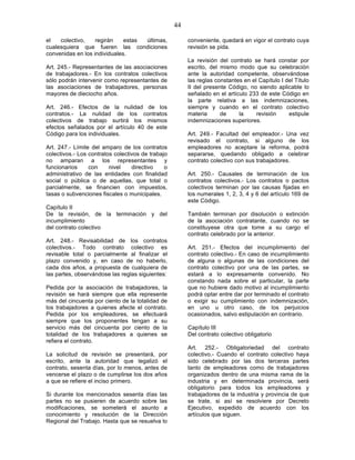 44

el   colectivo,    regirán    estas últimas,            conveniente, quedará en vigor el contrato cuya
cualesquiera que fueren las condiciones                 revisión se pida.
convenidas en los individuales.
                                                        La revisión del contrato se hará constar por
Art. 245.- Representantes de las asociaciones           escrito, del mismo modo que su celebración
de trabajadores.- En los contratos colectivos           ante la autoridad competente, observándose
sólo podrán intervenir como representantes de           las reglas constantes en el Capítulo I del Título
las asociaciones de trabajadores, personas              II del presente Código, no siendo aplicable lo
mayores de dieciocho años.                              señalado en el artículo 233 de este Código en
                                                        la parte relativa a las indemnizaciones,
Art. 246.- Efectos de la nulidad de los                 siempre y cuando en el contrato colectivo
contratos.- La nulidad de los contratos                 materia      de     la     revisión     estipule
colectivos de trabajo surtirá los mismos                indemnizaciones superiores.
efectos señalados por el artículo 40 de este
Código para los individuales.                           Art. 249.- Facultad del empleador.- Una vez
                                                        revisado el contrato, si alguno de los
Art. 247.- Límite del amparo de los contratos           empleadores no aceptare la reforma, podrá
colectivos.- Los contratos colectivos de trabajo        separarse, quedando obligado a celebrar
no amparan a los representantes y                       contrato colectivo con sus trabajadores.
funcionarios     con     nivel    directivo    o
administrativo de las entidades con finalidad           Art. 250.- Causales de terminación de los
social o pública o de aquellas, que total o             contratos colectivos.- Los contratos o pactos
parcialmente, se financien con impuestos,               colectivos terminan por las causas fijadas en
tasas o subvenciones fiscales o municipales.            los numerales 1, 2, 3, 4 y 6 del artículo 169 de
                                                        este Código.
Capítulo II
De la revisión, de la terminación y del                 También terminan por disolución o extinción
incumplimiento                                          de la asociación contratante, cuando no se
del contrato colectivo                                  constituyese otra que tome a su cargo el
                                                        contrato celebrado por la anterior.
Art. 248.- Revisabilidad de los contratos
colectivos.- Todo contrato colectivo es                 Art. 251.- Efectos del incumplimiento del
revisable total o parcialmente al finalizar el          contrato colectivo.- En caso de incumplimiento
plazo convenido y, en caso de no haberlo,               de alguna o algunas de las condiciones del
cada dos años, a propuesta de cualquiera de             contrato colectivo por una de las partes, se
las partes, observándose las reglas siguientes:         estará a lo expresamente convenido. No
                                                        constando nada sobre el particular, la parte
Pedida por la asociación de trabajadores, la            que no hubiere dado motivo al incumplimiento
revisión se hará siempre que ella represente            podrá optar entre dar por terminado el contrato
más del cincuenta por ciento de la totalidad de         o exigir su cumplimiento con indemnización,
los trabajadores a quienes afecte el contrato.          en uno u otro caso, de los perjuicios
Pedida por los empleadores, se efectuará                ocasionados, salvo estipulación en contrario.
siempre que los proponentes tengan a su
servicio más del cincuenta por ciento de la             Capítulo III
totalidad de los trabajadores a quienes se              Del contrato colectivo obligatorio
refiera el contrato.
                                                        Art. 252.- Obligatoriedad del contrato
La solicitud de revisión se presentará, por             colectivo.- Cuando el contrato colectivo haya
escrito, ante la autoridad que legalizó el              sido celebrado por las dos terceras partes
contrato, sesenta días, por lo menos, antes de          tanto de empleadores como de trabajadores
vencerse el plazo o de cumplirse los dos años           organizados dentro de una misma rama de la
a que se refiere el inciso primero.                     industria y en determinada provincia, será
                                                        obligatorio para todos los empleadores y
Si durante los mencionados sesenta días las             trabajadores de la industria y provincia de que
partes no se pusieren de acuerdo sobre las              se trate, si así se resolviere por Decreto
modificaciones, se someterá el asunto a                 Ejecutivo, expedido de acuerdo con los
conocimiento y resolución de la Dirección               artículos que siguen.
Regional del Trabajo. Hasta que se resuelva lo
 