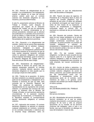 45

Art. 253.- Petición de obligatoriedad de un               aquellos puntos en que las estipulaciones
contrato.- Los empleadores o los trabajadores,            sean más favorables al trabajador.
cuando se hallaren en el caso del artículo
anterior, podrán pedir que un contrato                    Art. 258.- Fijación del plazo de vigencia.- El
colectivo sea declarado obligatorio en una                Presidente de la República fijará el plazo de
industria y provincia determinadas.                       vigencia del contrato obligatorio, que no
                                                          excederá de dos años. El plazo así señalado
A este fin, presentarán solicitud al Ministro de          se entenderá prorrogado por igual tiempo si
Trabajo y Empleo, quien después de                        antes de tres meses de su expiración, la
cerciorarse por órgano de la Dirección                    mayoría de empleadores o trabajadores,
Regional del Trabajo, de que los solicitantes             computada según el artículo 252, no
constituyen la mayoría contemplada en el                  expresare su voluntad de dar por terminado el
artículo precedente, ordenará que la solicitud            contrato.
sea publicada en un periódico de la provincia a
la que se refiera y, a falta de éste, por carteles        Art. 259.- Revisión del contrato.- Dentro del
fijados durante tres días en los lugares más              plazo de tres meses señalados en el artículo
frecuentados de la capital de la provincia.               anterior y en cualquier tiempo, siempre que
                                                          existan condiciones económicas que lo
Art. 254.- Oposición a la obligatoriedad del              justifiquen, se podrá proceder a la revisión del
contrato.- Dentro de los quince días siguientes           contrato      obligatorio, a    solicitud    de
a la publicación de la solicitud, cualquier               empleadores y trabajadores que representen
empresario,       trabajador    o    grupo      de        las dos terceras partes a las que se refiere el
empresarios o de trabajadores pertenecientes              artículo 252 de este Código.
a la misma industria en la provincia de que se
trate, podrán presentar oposición motivada                Art. 260.- Fin del contrato colectivo
contra la aplicación obligatoria del contrato             obligatorio.- La falta de nuevo acuerdo de esa
ante el inspector del trabajo, quien la remitirá a        mayoría pone fin a la vigencia del contrato
la Dirección Regional del Trabajo para los                colectivo obligatorio y deja en libertad a los
fines del artículo 256 de este Código.                    empleadores y trabajadores para concertar, en
                                                          cada empresa, las nuevas condiciones de
Art. 255.- Declaratoria de obligatoriedad.-               trabajo.
Transcurrido el término de quince días sin
haberse presentado oposición, el contrato                 Art. 261.- Acción de daños y perjuicios.- La
colectivo, mediante decreto ejecutivo, será               falta de cumplimiento de las estipulaciones del
declarado obligatorio en todo aquello que no              contrato colectivo obligatorio da acción de
se oponga a leyes de orden público.                       daños y perjuicios, que pueden ejercerse tanto
                                                          por las asociaciones como por los
Art. 256.- Trámite de la oposición.- Si dentro            trabajadores y empleadores contra las
del plazo antedicho se presenta oposición por             asociaciones parte en el contrato, contra
parte de los empleadores o trabajadores de la             miembros de éstas y en general, contra
industria o provincia de que se trate, será               cualquier otra entidad que resulte obligada por
conocida por la Dirección Regional del                    el mismo contrato.
Trabajo, con audiencia de opositores y
representantes de los signatarios del contrato            TITULO III
colectivo. La autoridad que conozca del caso              DE LAS MODALIDADES DEL TRABAJO
emitirá su dictamen ante el Ministro del
Trabajo y Empleo, el cual resolverá atentas las           Capítulo I
circunstancias. Si la oposición resultare                 Del servicio doméstico
desprovista de fundamento, el Presidente de
la República expedirá el correspondiente                  Art. 262.- Modalidades del servicio doméstico.-
decreto declarando obligatorio el contrato                Servicio doméstico es el que se presta,
colectivo.                                                mediante remuneración, a una persona que no
                                                          persigue fin de lucro y sólo se propone
Art. 257.- Aplicación del contrato.- El contrato          aprovechar, en su morada, de los servicios
declarado obligatorio se aplicará no obstante             continuos del trabajador, para sí solo o su
cualquier estipulación en contrario, contenida            familia, sea que el doméstico se albergue en
en los contratos individuales o colectivos que            casa del empleador o fuera de ella.
la empresa tenga celebrados, salvo en
 
