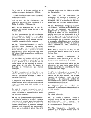 46

En lo que no se hubiere previsto en el                  que deje en su lugar otra persona aceptada
contrato, se estará a la costumbre del lugar.           por el empleador.

La edad mínima para el trabajo doméstico                Art. 267.- Caso del fallecimiento del
será de quince años.                                    empleador.- Si falleciere el empleador se
                                                        entenderá subsistir el contrato con los
Para el caso de los adolescentes, se                    herederos. Estos no podrán hacerlo cesar sino
observarán las disposiciones contenidas en el           en los casos que lo hubiere pedido el difunto.
Código de la Niñez y Adolescencia.
                                                        Art. 268.- Alimentación, albergue y educación
Nota: Artículo reformado por Ley No. 39,                del doméstico.- Aparte de la remuneración que
publicada en Registro Oficial 250 de 13 de              se fije, es obligación del empleador
Abril del 2006.                                         proporcionar al doméstico alimentación y
                                                        albergue, a menos de pacto en contrario, y
Art. 263.- Clasificación.- No son domésticos            además dentro de sus posibilidades y de la
sino trabajadores sometidos a las reglas                limitación que impone el servicio, propender
generales de este Código los que prestan                de la mejor manera posible a su educación. Si
servicios en hoteles, bares, fondas, posadas,           es adolescente que ha cumplido quince años,
hospitales o establecimientos análogos.                 el empleador está obligado a no perturbar o
                                                        impedir el ejercicio del derecho a la educación
Art. 264.- Tiempo de contratación.- El servicio         básica, alimentación, salud, recreación y
doméstico puede contratarse por tiempo                  descanso.
determinado; pero no podrá estipularse que
durará más de un año, a menos que conste                Nota: Artículo reformado por Ley No. 39,
estipulación por escrito, autorizada por el Juez        publicada en Registro Oficial 250 de 13 de
del Trabajo. Ni aún en esta forma, podrá durar          Abril del 2006.
más de tres años.
                                                        Art. 269.- Descanso y vacaciones.- Los
En todo caso, los primeros quince días de               domésticos tienen derecho a un día de
servicio se considerarán como período de                descanso cada dos semanas de servicio.
prueba, durante el cual cualquiera de las
partes puede dar por terminado el contrato,             Los que hayan servido más de un año sin
previo aviso de tres días. Se pagará al                 interrupción en una misma casa, tendrán
doméstico la remuneración que hubiere                   derecho a una vacación anual de quince días,
devengado.                                              con remuneración íntegra.

Art. 265.- Cesación del servicio.- Si no se             Art. 270.- Imposibilidad para el trabajo.- Si el
hubiere determinado plazo podrá cesar el                doméstico quedare imposibilitado para el
servicio a voluntad de las partes, o previo el          trabajo por el largo servicio que hubiere
respectivo desahucio.                                   prestado al empleador, éste no podrá
                                                        despedirlo y lo conservará dándole los
El empleador que desahucie al doméstico                 recursos necesarios para su subsistencia, o le
estará obligado a concederle licencia de dos            jubilará de acuerdo con la ley.
horas semanales para que busque nueva
colocación.                                             Es obligatorio para los herederos del
                                                        empleador el cumplimiento de lo prescrito en
En caso de despido intempestivo, para el                el inciso anterior.
cómputo de la indemnización, se tomará en
cuenta únicamente la remuneración en dinero             Capítulo II
que perciba el doméstico.                               Del trabajo a domicilio

Art. 266.- No podrá retirarse inopinadamente.-          Art. 271.- Trabajo a domicilio.- Trabajo a
El empleado doméstico no podrá retirarse                domicilio es el que se ejecuta, habitual o
inopinadamente si causa grave incomodidad o             profesionalmente,       por       cuenta de
perjuicio al empleador. Estará en este caso             establecimientos o empresas comerciales, en
obligado a permanecer en el servicio el tiempo          el lugar de residencia del trabajador.
necesario hasta que pueda ser reemplazado,
tiempo que no excederá de quince días, salvo            Art. 272.- Trabajadores a domicilio.- Las
                                                        personas que se ocupan de esta clase de
 