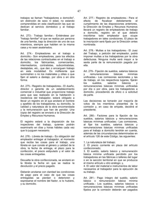 47

trabajos se llaman "trabajadores a domicilio",           Art. 277.- Registro de empleadores.- Para el
sin distinción de sexo ni edad, no estando               efecto     de    fiscalizar   debidamente       el
comprendidas en esta clasificación las que se            cumplimiento de las disposiciones anteriores,
dedican al servicio doméstico y al trabajo               la Dirección de Empleo y Recursos Humanos
familiar.                                                llevará un registro de empleadores de trabajo
                                                         a domicilio, registro en el que deberá
Art. 273.- Trabajo familiar.- Entiéndese por             inscribirse todo empleador que ocupe
"trabajo familiar" el que se realiza por persona         trabajadores en tales condiciones. El plazo de
de una familia, bajo la dirección de uno de sus          la inscripción será fijado por la Dirección antes
miembros, siempre que habiten en la misma                nombrada.
casa y no sean asalariados.
                                                         Art. 278.- Multas a los trabajadores.- El Juez
Art. 274.- Empleadores en el trabajo a                   del Trabajo, a petición del empleador, podrá
domicilio.- Son empleadores, para los efectos            imponer multas a los trabajadores por la obra
de las relaciones contractuales en el trabajo a          defectuosa. Ninguna multa será mayor a la
domicilio, los fabricantes, comerciantes,                sexta parte de la remuneración pagada por
intermediarios, contratistas, subcontratistas,           ella.
destajistas, etc., que den o encarguen trabajo
en esta modalidad. Es indiferente que                    Art. 279.- Fijación de sueldos, salarios básicos
suministren o no los materiales y útiles o que           y     remuneraciones        básicas     mínimas
fijen el salario a destajo, por obra o en otra           unificadas.- Las comisiones sectoriales y las
forma.                                                   de trabajo, en los respectivos lugares, fijarán
                                                         los     sueldos,      salarios     básicos     y
Art. 275.- Registro de trabajadores.- El dueño,          remuneraciones básicas mínimas unificadas
director o gerente de un establecimiento                 por día o por obra, para los trabajadores a
comercial o industrial que proporcione trabajo           domicilio, procediendo de oficio o a solicitud
para que sea realizado en la habitación o                de parte.
residencia del trabajador, estará obligado a
llevar un registro en el que anotará el nombre           Las decisiones se tomarán por mayoría de
y apellido de los trabajadores, su domicilio, la         votos de los miembros presentes de la
calidad y naturaleza de la obra encomendada              comisión y, en caso de empate, decidirá el
y la remuneración que han de percibir. Una               presidente.
copia del registro se enviará a la Dirección de
Empleo y Recursos Humanos.                               Art. 280.- Factores para la fijación de los
                                                         sueldos, salarios básicos y remuneraciones
El registro estará a la disposición de los               básicas mínimas unificadas.- Las comisiones,
inspectores del trabajo, quienes podrán                  al fijar los sueldos, salarios básicos y
examinarlo en días y horas hábiles cada vez              remuneraciones básicas mínimas unificadas
que lo juzguen necesario.                                para el trabajo a domicilio tendrán en cuenta,
                                                         además de las circunstancias determinadas en
Art. 276.- Libreta de trabajo.- Es obligación del        el artículo 126 de este Código, las siguientes:
empleador entregar al trabajador, el momento
que reciba las cosas para el trabajo, una                1. La naturaleza del trabajo;
libreta en que conste el género y calidad de la          2. El precio corriente en plaza del artículo
obra, la fecha de entrega, el plazo para la              confeccionado;
confección, el precio estipulado y el valor de           3. El sueldo, salario básico y remuneración
las cosas entregadas.                                    básica mínima unificada percibido por los
                                                         trabajadores en las fábricas o talleres del lugar
Devuelta la obra confeccionada, se anotará en            o en la sección territorial en que se produzca
la libreta la fecha en que se realice la                 el mismo artículo u otro análogo; y,
devolución y el precio pagado.                           4. El valor del material e instrumentos de labor
                                                         necesarios al trabajador para la ejecución de
Deberán anotarse con claridad las condiciones            su trabajo.
de pago para el caso de que las cosas
entregadas se pierdan o deterioren y                     Art. 281.- Pago íntegro del sueldo, salario
expresarse el nombre del fiador, si lo hubiere,          básico o remuneración básica mínima
y su domicilio.                                          unificada.- Los sueldos, salarios básicos o
                                                         remuneraciones básicas mínimas unificadas
                                                         fijados por la comisión deberán ser pagados
 