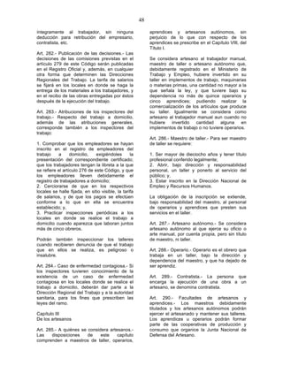 48

íntegramente al trabajador, sin ninguna                     aprendices y artesanos autónomos, sin
deducción para retribución del empresario,                  perjuicio de lo que con respecto de los
contratista, etc.                                           aprendices se prescribe en el Capítulo VIII, del
                                                            Título I.
Art. 282.- Publicación de las decisiones.- Las
decisiones de las comisiones previstas en el                Se considera artesano al trabajador manual,
artículo 279 de este Código serán publicadas                maestro de taller o artesano autónomo que,
en el Registro Oficial y, además, en cualquier              debidamente registrado en el Ministerio de
otra forma que determinen las Direcciones                   Trabajo y Empleo, hubiere invertido en su
Regionales del Trabajo. La tarifa de salarios               taller en implementos de trabajo, maquinarias
se fijará en los locales en donde se haga la                o materias primas, una cantidad no mayor a la
entrega de los materiales a los trabajadores, y             que señala la ley, y que tuviere bajo su
en el recibo de las obras entregadas por éstos              dependencia no más de quince operarios y
después de la ejecución del trabajo.                        cinco aprendices; pudiendo realizar la
                                                            comercialización de los artículos que produce
Art. 283.- Atribuciones de los inspectores del              su taller. Igualmente se considera como
trabajo.- Respecto del trabajo a domicilio,                 artesano al trabajador manual aun cuando no
además de las atribuciones generales,                       hubiere     invertido cantidad    alguna    en
corresponde también a los inspectores del                   implementos de trabajo o no tuviere operarios.
trabajo:
                                                            Art. 286.- Maestro de taller.- Para ser maestro
1. Comprobar que los empleadores se hayan                   de taller se requiere:
inscrito en el registro de empleadores del
trabajo    a      domicilio,   exigiéndoles       la        1. Ser mayor de dieciocho años y tener título
presentación del correspondiente certificado;               profesional conferido legalmente;
que los trabajadores tengan la libreta a la que             2. Abrir, bajo dirección y responsabilidad
se refiere el artículo 276 de este Código, y que            personal, un taller y ponerlo al servicio del
los empleadores lleven debidamente el                       público; y,
registro de trabajadores a domicilio;                       3. Estar inscrito en la Dirección Nacional de
2. Cerciorarse de que en los respectivos                    Empleo y Recursos Humanos.
locales se halle fijada, en sitio visible, la tarifa
de salarios, y de que los pagos se efectúen                 La obligación de la inscripción se extiende,
conforme a lo que en ella se encuentra                      bajo responsabilidad del maestro, al personal
establecido; y,                                             de operarios y aprendices que presten sus
3. Practicar inspecciones periódicas a los                  servicios en el taller.
locales en donde se realice el trabajo a
domicilio cuando aparezca que laboran juntos                Art. 287.- Artesano autónomo.- Se considera
más de cinco obreros.                                       artesano autónomo al que ejerce su oficio o
                                                            arte manual, por cuenta propia, pero sin título
Podrán también inspeccionar los talleres                    de maestro, ni taller.
cuando recibieren denuncia de que el trabajo
que en ellos se realiza, es peligroso o                     Art. 288.- Operario.- Operario es el obrero que
insalubre.                                                  trabaja en un taller, bajo la dirección y
                                                            dependencia del maestro, y que ha dejado de
Art. 284.- Caso de enfermedad contagiosa.- Si               ser aprendiz.
los inspectores tuvieren conocimiento de la
existencia de un caso de enfermedad                         Art. 289.- Contratista.- La persona que
contagiosa en los locales donde se realice el               encarga la ejecución de una obra a un
trabajo a domicilio, deberán dar parte a la                 artesano, se denomina contratista.
Dirección Regional del Trabajo y a la autoridad
sanitaria, para los fines que prescriben las                Art. 290.- Facultades de artesanos y
leyes del ramo.                                             aprendices.- Los maestros debidamente
                                                            titulados y los artesanos autónomos podrán
Capítulo III                                                ejercer el artesanado y mantener sus talleres.
De los artesanos                                            Los aprendices u operarios podrán formar
                                                            parte de las cooperativas de producción y
Art. 285.- A quiénes se considera artesanos.-               consumo que organice la Junta Nacional de
Las    disposiciones    de    este    capítulo              Defensa del Artesano.
comprenden a maestros de taller, operarios,
 