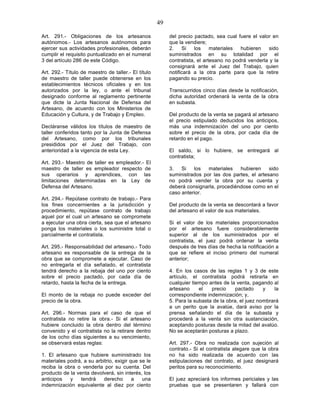 49

Art. 291.- Obligaciones de los artesanos                  del precio pactado, sea cual fuere el valor en
autónomos.- Los artesanos autónomos para                  que la vendiere;
ejercer sus actividades profesionales, deberán            2.    Si   los     materiales  hubieren   sido
cumplir el requisito puntualizado en el numeral           suministrados en su totalidad por el
3 del artículo 286 de este Código.                        contratista, el artesano no podrá venderla y la
                                                          consignará ante el Juez del Trabajo, quien
Art. 292.- Título de maestro de taller.- El título        notificará a la otra parte para que la retire
de maestro de taller puede obtenerse en los               pagando su precio.
establecimientos técnicos oficiales y en los
autorizados por la ley, o ante el tribunal                Transcurridos cinco días desde la notificación,
designado conforme al reglamento pertinente               dicha autoridad ordenará la venta de la obra
que dicte la Junta Nacional de Defensa del                en subasta.
Artesano, de acuerdo con los Ministerios de
Educación y Cultura, y de Trabajo y Empleo.               Del producto de la venta se pagará al artesano
                                                          el precio estipulado deducidos los anticipos,
Decláranse válidos los títulos de maestro de              más una indemnización del uno por ciento
taller conferidos tanto por la Junta de Defensa           sobre el precio de la obra, por cada día de
del Artesano, como por los tribunales                     retardo en el pago.
presididos por el Juez del Trabajo, con
anterioridad a la vigencia de esta Ley.                   El saldo, si lo hubiere, se entregará al
                                                          contratista;
Art. 293.- Maestro de taller es empleador.- El
maestro de taller es empleador respecto de                3.   Si   los   materiales   hubieren     sido
sus operarios y aprendices, con las                       suministrados por las dos partes, el artesano
limitaciones determinadas en la Ley de                    no podrá vender la obra por su cuenta y
Defensa del Artesano.                                     deberá consignarla, procediéndose como en el
                                                          caso anterior.
Art. 294.- Repútase contrato de trabajo.- Para
los fines concernientes a la jurisdicción y               Del producto de la venta se descontará a favor
procedimiento, repútase contrato de trabajo               del artesano el valor de sus materiales.
aquel por el cual un artesano se compromete
a ejecutar una obra cierta, sea que el artesano           Si el valor de los materiales proporcionados
ponga los materiales o los suministre total o             por el artesano fuere considerablemente
parcialmente el contratista.                              superior al de los suministrados por el
                                                          contratista, el juez podrá ordenar la venta
Art. 295.- Responsabilidad del artesano.- Todo            después de tres días de hecha la notificación a
artesano es responsable de la entrega de la               que se refiere el inciso primero del numeral
obra que se compromete a ejecutar. Caso de                anterior;
no entregarla el día señalado, el contratista
tendrá derecho a la rebaja del uno por ciento             4. En los casos de las reglas 1 y 3 de este
sobre el precio pactado, por cada día de                  artículo, el contratista podrá retirarla en
retardo, hasta la fecha de la entrega.                    cualquier tiempo antes de la venta, pagando al
                                                          artesano     el   precio     pactado     y   la
El monto de la rebaja no puede exceder del                correspondiente indemnización; y,
precio de la obra.                                        5. Para la subasta de la obra, el juez nombrará
                                                          a un perito que la avalúe, dará aviso por la
Art. 296.- Normas para el caso de que el                  prensa señalando el día de la subasta y
contratista no retire la obra.- Si el artesano            procederá a la venta sin otra sustanciación,
hubiere concluido la obra dentro del término              aceptando posturas desde la mitad del avalúo.
convenido y el contratista no la retirare dentro          No se aceptarán posturas a plazo.
de los ocho días siguientes a su vencimiento,
se observará estas reglas:                                Art. 297.- Obra no realizada con sujeción al
                                                          contrato.- Si el contratista alegare que la obra
1. El artesano que hubiere suministrado los               no ha sido realizada de acuerdo con las
materiales podrá, a su arbitrio, exigir que se le         estipulaciones del contrato, el juez designará
reciba la obra o venderla por su cuenta. Del              peritos para su reconocimiento.
producto de la venta devolverá, sin interés, los
anticipos   y    tendrá    derecho       a   una          El juez apreciará los informes periciales y las
indemnización equivalente al diez por ciento              pruebas que se presentaren y fallará con
 