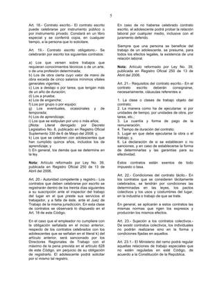 5

Art. 18.- Contrato escrito.- El contrato escrito        En caso de no haberse celebrado contrato
puede celebrarse por instrumento público o              escrito, el adolescente podrá probar la relación
por instrumento privado. Constará en un libro           laboral por cualquier medio, inclusive con el
especial y se conferirá copia, en cualquier             juramento deferido.
tiempo, a la persona que lo solicitare.
                                                        Siempre que una persona se beneficie del
Art. 19.- Contrato escrito obligatorio.- Se             trabajo de un adolescente, se presume, para
celebrarán por escrito los siguientes contratos:        todos los efectos legales, la existencia de una
                                                        relación laboral.
a) Los que versen sobre trabajos que
requieran conocimientos técnicos o de un arte,          Nota: Artículo reformado por Ley No. 39,
o de una profesión determinada;                         publicada en Registro Oficial 250 de 13 de
b) Los de obra cierta cuyo valor de mano de             Abril del 2006.
obra exceda de cinco salarios mínimos vitales
generales vigentes;                                     Art. 21.- Requisitos del contrato escrito.- En el
c) Los a destajo o por tarea, que tengan más            contrato    escrito    deberán     consignarse,
de un año de duración;                                  necesariamente, cláusulas referentes a:
d) Los a prueba;
e) Los de enganche;                                     1. La clase o clases de trabajo objeto del
f) Los por grupo o por equipo;                          contrato;
g) Los eventuales, ocasionales y de                     2. La manera como ha de ejecutarse: si por
temporada;                                              unidades de tiempo, por unidades de obra, por
h) Los de aprendizaje;                                  tarea, etc.;
i) Los que se estipulan por uno o más años;             3. La cuantía y forma de pago de la
j)Nota:    Literal  derogado     por   Decreto          remuneración;
Legislativo No. 8, publicado en Registro Oficial        4. Tiempo de duración del contrato;
Suplemento 330 de 6 de Mayo del 2008; y,                5. Lugar en que debe ejecutarse la obra o el
k) Los que se celebren con adolescentes que             trabajo; y,
han cumplido quince años, incluidos los de              6. La declaración de si se establecen o no
aprendizaje; y                                          sanciones, y en caso de establecerse la forma
l) En general, los demás que se determine en            de determinarlas y las garantías para su
la ley.                                                 efectividad.

Nota: Artículo reformado por Ley No. 39,                Estos contratos     están   exentos    de   todo
publicada en Registro Oficial 250 de 13 de              impuesto o tasa.
Abril del 2006.
                                                        Art. 22.- Condiciones del contrato tácito.- En
Art. 20.- Autoridad competente y registro.- Los         los contratos que se consideren tácitamente
contratos que deben celebrarse por escrito se           celebrados, se tendrán por condiciones las
registrarán dentro de los treinta días siguientes       determinadas en las leyes, los pactos
a su suscripción ante el inspector del trabajo          colectivos y los usos y costumbres del lugar,
del lugar en el que preste sus servicios el             en la industria o trabajo de que se trate.
trabajador, y a falta de éste, ante el Juez de
Trabajo de la misma jurisdicción. En esta clase         En general, se aplicarán a estos contratos las
de contratos se observará lo dispuesto en el            mismas normas que rigen los expresos y
Art. 18 de este Código.                                 producirán los mismos efectos.

En el caso que el empleador no cumpliere con            Art. 23.- Sujeción a los contratos colectivos.-
la obligación señalada en el inciso anterior,           De existir contratos colectivos, los individuales
respecto de los contratos celebrados con los            no podrán realizarse sino en la forma y
adolescentes que se señalan en el literal k) del        condiciones fijadas en aquellos.
artículo anterior, será sancionado por los
Directores Regionales de Trabajo con el                 Art. 23.1.- El Ministerio del ramo podrá regular
máximo de la pena prevista en el artículo 628           aquellas relaciones de trabajo especiales que
de este Código, sin perjuicio de su obligación          no estén reguladas en esté Código, de
de registrarlo. El adolescente podrá solicitar          acuerdo a la Constitución de la República.
por sí mismo tal registro.
 