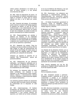 50

criterio judicial, atendiendo a la índole de la          en la Ley de Defensa del Artesano y los que
obra, al precio pactado y a las demás                    en lo sucesivo se asignaren para el efecto.
circunstancias del caso.
                                                         Art. 304.- Exenciones.- Los artesanos que
Art. 298.- Falta de estipulación de precio.- Si          pertenezcan a organizaciones clasistas o
los contratantes no hubieren estipulado precio           interprofesionales con personería jurídica
regirá el corriente en plaza para la misma               gozarán de la exención a la que se refiere el
especie de obra, o se lo fijará por avalúo               inciso primero del artículo 302.
pericial.
                                                         Art. ... El Estado Ecuatoriano garantizará la
Art. 299.- Cesación del trabajo.- El contratista         protección social al trabajador minero,
podrá ordenar la cesación del trabajo pagando            fomentando condiciones y medio ambiente de
al artesano los gastos, el valor de la parte             trabajo seguros y salubres.
confeccionada y una indemnización que, en
caso de desacuerdo, fijará el juez. En cuanto            El Ministerio de Trabajo y Empleo, a través de
al valor de lo trabajado, se estará al avalúo de         sus sistemas de inspección, supervisará
peritos nombrados por el citado funcionario.             aspectos inherentes a contratación, pago de
                                                         remuneraciones,       beneficios       sociales,
Art. 300.- Responsabilidad por pérdida o                 seguridad y salud, y demás derechos de los
deterioro de material.- Si los materiales                trabajadores, y pondrán énfasis en vigilar el
hubieren sido suministrados por el contratista,          cumplimiento de normas nacionales e
el artesano no será responsable de su pérdida            internacionales vigentes respecto a la
o deterioro sino cuando fuere por culpa suya o           vinculación de mujeres, menores de edad, y
por la de sus operarios o aprendices.                    seguridad y salud en el trabajo, sin perjuicio de
                                                         los controles que deban realizar las
Art. 301.- Alegación de nulidad.- Para los               autoridades competentes, derivados de la
contratos a los que se refiere el artículo 294 de        aplicación de leyes específicas en la materia.
este Código no rigen las prescripciones del
artículo 40 de este Código. En estos casos, la           Los titulares de los derechos mineros, por su
nulidad podrá ser alegada según las reglas               parte, tienen la obligación de precautelar la
generales, por cualquiera de las partes.                 seguridad y la salud de los trabajadores,
                                                         mediante la aplicación de programas
Tampoco se aplicará lo prescrito en el                   preventivos, de protección, capacitación y
Capítulo "Del Procedimiento", acerca del                 vigilancia de la salud, trazados sobre la base
juramento deferido.                                      de la identificación de los riesgos propios de
                                                         todas las fases de su actividad y sometidos a
Art. 302.- Obligaciones de los artesanos                 aprobación de la autoridad competente.
calificados.- Los artesanos calificados por la
Junta Nacional de Defensa del Artesano no                Nota: Artículo agregado por Ley No. 60,
están sujetos a las obligaciones impuestas a             publicada en Registro Oficial Suplemento 387
los empleadores por este Código.                         de 30 de Octubre del 2006.

Sin embargo, los artesanos jefes de taller               Capítulo IV
están sometidos, con respecto a sus                      De los empleados privados
operarios, a las disposiciones sobre sueldos,
salarios básicos y remuneraciones básicas                Art. 305.- Empleado privado o particular.-
mínimas unificadas e indemnizaciones legales             Empleado privado o particular es el que se
por despido intempestivo.                                compromete a prestar a un empleador
                                                         servicios de carácter intelectual o intelectual y
Los operarios gozarán también de vacaciones              material en virtud de sueldo, participación de
y rige para ellos la jornada máxima de trabajo,          beneficios o cualquier forma semejante de
de conformidad con lo dispuesto en este                  retribución siempre que tales servicios no sean
Código.                                                  ocasionales.

Art. 303.- Indemnizaciones.- El Instituto                Art. 306.- Servicios inmateriales.- Los servicios
Ecuatoriano de Seguridad Social atenderá a               inmateriales que consisten en una larga serie
las indemnizaciones por accidentes y demás               de    actos,    como     los    que    mediante
prestaciones a que tuvieren derecho los                  remuneración escriben para la prensa,
operarios, por medio de los fondos señalados             secretarios de personas privadas, preceptores,
 