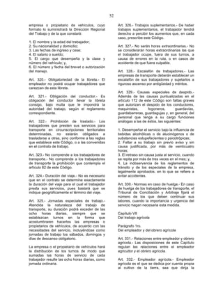 52

empresa o propietario de vehículos, cuyo                Art. 326.- Trabajos suplementarios.- De haber
formato lo suministrará la Dirección Regional           trabajos suplementarios, el trabajador tendrá
del Trabajo y de la que constará:                       derecho a percibir los aumentos que, en cada
                                                        caso, prescribe este Código.
1. El nombre y la edad del trabajador;
2. Su nacionalidad y domicilio;                         Art. 327.- No serán horas extraordinarias.- No
3. Las fechas de ingreso y cese;                        se considerarán horas extraordinarias las que
4. El salario o sueldo;                                 el trabajador ocupe, fuera de sus turnos, a
5. El cargo que desempeña y la clase y                  causa de errores en la ruta, o en casos de
número del vehículo; y,                                 accidente de que fuera culpable.
6. El número y fecha del brevet o autorización
del manejo.                                             Art. 328.- Escalafón de trabajadores.- Las
                                                        empresas de transporte deberán establecer un
Art. 320.- Obligatoriedad de la libreta.- El            escalafón de sus trabajadores y sujetarlos a
empleador no podrá ocupar trabajadores que              riguroso ascenso por antigüedad y méritos.
carezcan de esta libreta.
                                                        Art. 329.- Causas especiales de despido.-
Art. 321.- Obligación del conductor.- Es                Además de las causas puntualizadas en el
obligación del conductor llevar la libreta              artículo 172 de este Código son faltas graves
consigo, bajo multa que le impondrá la                  que autorizan el despido de los conductores,
autoridad del trabajo, según el reglamento              maquinistas,      fogoneros,        guardavías,
correspondiente.                                        guardabarreras, guardagujas y, en general, del
                                                        personal que tenga a su cargo funciones
Art. 322.- Prohibición de traslado.- Los                análogas a las de éstos, las siguientes:
trabajadores que presten sus servicios para
transporte en circunscripciones territoriales           1. Desempeñar el servicio bajo la influencia de
determinadas, no estarán obligados a                    bebidas alcohólicas o de alucinógenos o de
trasladarse a otras, sino conforme a las reglas         substancias estupefacientes o psicotrópicas;
que establece este Código, o a las convenidas           2. Faltar a su trabajo sin previo aviso y sin
en el contrato de trabajo.                              causa justificada, por más de veinticuatro
                                                        horas;
Art. 323.- No comprende a los trabajadores de           3. El retraso sin causa justa al servicio, cuando
transporte.- No comprende a los trabajadores            se repita por más de tres veces en el mes; y,
de transporte la prohibición que contempla el           4. La inobservancia de los reglamentos de
artículo 82 de este Código.                             tránsito y de los especiales de la empresa,
                                                        legalmente aprobados, en lo que se refiere a
Art. 324.- Duración del viaje.- No es necesario         evitar accidentes.
que en el contrato se determine exactamente
la duración del viaje para el cual el trabajador        Art. 330.- Normas en caso de huelga.- En caso
presta sus servicios, pues bastará que se               de huelga de los trabajadores de transporte, el
indique geográficamente el término del viaje.           Tribunal de Conciliación y Arbitraje fijará el
                                                        número de los que deben continuar sus
Art. 325.- Jornadas especiales de trabajo.-             labores, cuando la importancia y urgencia del
Atendida la naturaleza del trabajo de                   servicio hagan necesaria esta medida.
transporte, su duración podrá exceder de las
ocho horas diarias, siempre que se                      Capítulo VII
establezcan turnos en la forma que                      Del trabajo agrícola
acostumbraren hacerlos las empresas o
propietarios de vehículos, de acuerdo con las           Parágrafo 1ro.
necesidades del servicio, incluyéndose como             Del empleador y del obrero agrícola
jornadas de trabajo los sábados, domingos y
días de descanso obligatorio.                           Art. 331.- Relaciones entre empleador y obrero
                                                        agrícola.- Las disposiciones de este Capítulo
La empresa o el propietario de vehículos hará           regulan las relaciones entre el empleador
la distribución de los turnos de modo que               agricultor y el obrero agrícola.
sumadas las horas de servicio de cada
trabajador resulte las ocho horas diarias, como         Art. 332.- Empleador agrícola.- Empleador
jornada ordinaria.                                      agrícola es el que se dedica por cuenta propia
                                                        al cultivo de la tierra, sea que dirija la
 