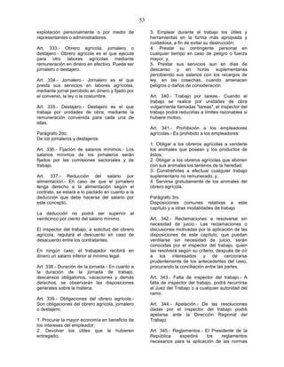 53

explotación personalmente o por medio de                3. Emplear durante el trabajo los útiles y
representantes o administradores.                       herramientas en la forma más apropiada y
                                                        cuidadosa, a fin de evitar su destrucción;
Art. 333.- Obrero agrícola, jornalero o                 4. Prestar su contingente personal en
destajero.- Obrero agrícola es el que ejecuta           cualquier tiempo en caso de peligro o fuerza
para otro labores agrícolas mediante                    mayor; y,
remuneración en dinero en efectivo. Puede ser           5. Prestar sus servicios aun en días de
jornalero o destajero.                                  descanso y en horas suplementarias
                                                        percibiendo sus salarios con los recargos de
Art. 334.- Jornalero.- Jornalero es el que              ley, en las cosechas, cuando amenacen
presta sus servicios en labores agrícolas,              peligros o daños de consideración.
mediante jornal percibido en dinero y fijado por
el convenio, la ley o la costumbre.                     Art. 340.- Trabajo por tareas.- Cuando el
                                                        trabajo se realice por unidades de obra
Art. 335.- Destajero.- Destajero es el que              vulgarmente llamadas "tareas", el inspector del
trabaja por unidades de obra, mediante la               trabajo podrá reducirlas a límites razonables si
remuneración convenida para cada una de                 hubiere motivo.
ellas.
                                                        Art. 341.- Prohibición a los empleadores
Parágrafo 2do.                                          agrícolas.- Es prohibido a los empleadores:
De los jornaleros y destajeros
                                                        1. Obligar a los obreros agrícolas a venderle
Art. 336.- Fijación de salarios mínimos.- Los           los animales que posean y los productos de
salarios mínimos de los jornaleros serán                éstos;
fijados por las comisiones sectoriales y de             2. Obligar a los obreros agrícolas que abonen
trabajo.                                                con sus animales los terrenos de la heredad;
                                                        3. Constreñirles a efectuar cualquier trabajo
Art. 337.- Reducción del salario por                    suplementario no remunerado; y,
alimentación.- En caso de que el jornalero              4. Servirse gratuitamente de los animales del
tenga derecho a la alimentación según el                obrero agrícola.
contrato, se estará a lo pactado en cuanto a la
deducción que debe hacerse del salario por              Parágrafo 3ro.
este concepto.                                          Disposiciones comunes relativas a este
                                                        capítulo y a otras modalidades de trabajo
La deducción no podrá ser superior al
veinticinco por ciento del salario mínimo.              Art. 342.- Reclamaciones a resolverse sin
                                                        necesidad de juicio.- Las reclamaciones o
El inspector del trabajo, a solicitud del obrero        discusiones motivadas por la aplicación de las
agrícola, regulará el descuento en caso de              disposiciones de este capítulo, que puedan
desacuerdo entre los contratantes.                      ventilarse sin necesidad de juicio, serán
                                                        conocidas por el inspector del trabajo, quien
En ningún caso, el trabajador recibirá en               las resolverá según su criterio, después de oír
dinero un salario inferior al mínimo legal.             a los interesados y de cerciorarse
                                                        prudentemente de los antecedentes del caso,
Art. 338.- Duración de la jornada.- En cuanto a         procurando la conciliación entre las partes.
la duración de la jornada de trabajo,
descansos obligatorios, vacaciones y demás              Art. 343.- Falta de inspector del trabajo.- A
derechos, se observarán las disposiciones               falta de inspector del trabajo, podrá recurrirse
generales sobre la materia.                             al Juez del Trabajo o a cualquier autoridad del
                                                        ramo.
Art. 339.- Obligaciones del obrero agrícola.-
Son obligaciones del obrero agrícola, jornalero         Art. 344.- Apelación.- De las resoluciones
o destajero:                                            dadas por el inspector del trabajo podrá
                                                        apelarse ante la Dirección Regional del
1. Procurar la mayor economía en beneficio de           Trabajo.
los intereses del empleador;
2. Devolver los útiles que le hubieren                  Art. 345.- Reglamentos.- El Presidente de la
entregado;                                              República    expedirá     los   reglamentos
                                                        necesarios para la aplicación de las normas
 