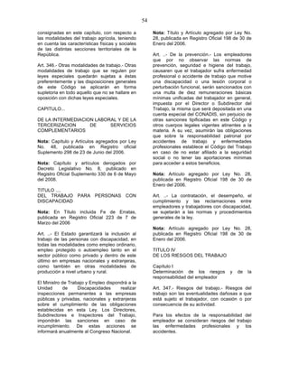 54

consignadas en este capítulo, con respecto a            Nota: Título y Artículo agregado por Ley No.
las modalidades del trabajo agrícola, teniendo          28, publicada en Registro Oficial 198 de 30 de
en cuenta las características físicas y sociales        Enero del 2006.
de las distintas secciones territoriales de la
República.                                              Art. ..- De la prevención.- Los empleadores
                                                        que por no observar las normas de
Art. 346.- Otras modalidades de trabajo.- Otras         prevención, seguridad e higiene del trabajo,
modalidades de trabajo que se regulen por               causaren que el trabajador sufra enfermedad
leyes especiales quedarán sujetas a éstas               profesional o accidente de trabajo que motive
preferentemente y las disposiciones generales           una discapacidad o una lesión corporal o
de este Código se aplicarán en forma                    perturbación funcional, serán sancionados con
supletoria en todo aquello que no se hallare en         una multa de diez remuneraciones básicas
oposición con dichas leyes especiales.                  mínimas unificadas del trabajador en general,
                                                        impuesta por el Director o Subdirector del
CAPITULO...                                             Trabajo, la misma que será depositada en una
                                                        cuenta especial del CONADIS, sin perjuicio de
DE LA INTERMEDIACION LABORAL Y DE LA                    otras sanciones tipificadas en este Código y
TERCERIZACION      DE     SERVICIOS                     otros cuerpos legales vigentes atinentes a la
COMPLEMENTARIOS                                         materia. A su vez, asumirán las obligaciones
                                                        que sobre la responsabilidad patronal por
Nota: Capítulo y Artículos agregados por Ley            accidentes de trabajo y enfermedades
No. 48, publicada en Registro oficial                   profesionales establece el Código del Trabajo
Suplemento 298 de 23 de Junio del 2006.                 en caso de no estar afiliado a la seguridad
                                                        social o no tener las aportaciones mínimas
Nota: Capítulo y artículos derogados por                para acceder a estos beneficios.
Decreto Legislativo No. 8, publicado en
Registro Oficial Suplemento 330 de 6 de Mayo            Nota: Artículo agregado por Ley No. 28,
del 2008.                                               publicada en Registro Oficial 198 de 30 de
                                                        Enero del 2006.
TITULO ....
DEL TRABAJO PARA PERSONAS CON                           Art. ..- La contratación, el desempeño, el
DISCAPACIDAD                                            cumplimiento y las reclamaciones entre
                                                        empleadores y trabajadores con discapacidad,
Nota: En Título incluida Fe de Erratas,                 se sujetarán a las normas y procedimientos
publicada en Registro Oficial 223 de 7 de               generales de la ley.
Marzo del 2006
                                                        Nota: Artículo agregado por Ley No. 28,
Art. ..- El Estado garantizará la inclusión al          publicada en Registro Oficial 198 de 30 de
trabajo de las personas con discapacidad, en            Enero del 2006.
todas las modalidades como empleo ordinario,
empleo protegido o autoempleo tanto en el               TITULO IV
sector público como privado y dentro de este            DE LOS RIESGOS DEL TRABAJO
último en empresas nacionales y extranjeras,
como también en otras modalidades de                    Capítulo I
producción a nivel urbano y rural.                      Determinación de los riesgos        y   de   la
                                                        responsabilidad del empleador
El Ministro de Trabajo y Empleo dispondrá a la
Unidad      de     Discapacidades     realizar          Art. 347.- Riesgos del trabajo.- Riesgos del
inspecciones permanentes a las empresas                 trabajo son las eventualidades dañosas a que
públicas y privadas, nacionales y extranjeras           está sujeto el trabajador, con ocasión o por
sobre el cumplimiento de las obligaciones               consecuencia de su actividad.
establecidas en esta Ley. Los Directores,
Subdirectores e Inspectores del Trabajo,                Para los efectos de la responsabilidad del
impondrán las sanciones en caso de                      empleador se consideran riesgos del trabajo
incumplimiento. De estas acciones se                    las enfermedades profesionales y los
informará anualmente al Congreso Nacional.              accidentes.
 