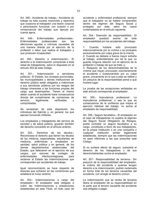 55

Art. 348.- Accidente de trabajo.- Accidente de          accidente o enfermedad profesional, siempre
trabajo es todo suceso imprevisto y repentino           que el trabajador no se hallare comprendido
que ocasiona al trabajador una lesión corporal          dentro del régimen del Seguro Social y
o perturbación funcional, con ocasión o por             protegido por éste, salvo los casos
consecuencia del trabajo que ejecuta por                contemplados en el artículo siguiente.
cuenta ajena.
                                                        Art. 354.- Exención de responsabilidad.- El
Art. 349.- Enfermedades profesionales.-                 empleador     quedará     exento    de     toda
Enfermedades      profesionales    son    las           responsabilidad por los accidentes del trabajo:
afecciones agudas o crónicas causadas de
una manera directa por el ejercicio de la               1.    Cuando       hubiere   sido     provocado
profesión o labor que realiza el trabajador y           intencionalmente por la víctima o se produjere
que producen incapacidad.                               exclusivamente por culpa grave de la misma;
                                                        2. Cuando se debiere a fuerza mayor extraña
Art. 350.- Derecho a indemnización.- El                 al trabajo, entendiéndose por tal la que no
derecho a la indemnización comprende a toda             guarda ninguna relación con el ejercicio de la
clase de trabajadores, salvo lo dispuesto en el         profesión o trabajo de que se trate; y,
artículo 353 de este Código.                            3. Respecto de los derechohabientes de la
                                                        víctima que hayan provocado voluntariamente
Art. 351.- Indemnización a servidores                   el accidente u ocasionándolo por su culpa
públicos.- El Estado, los consejos provinciales,        grave, únicamente en lo que a esto se refiere y
las municipalidades y demás instituciones de            sin perjuicio de la responsabilidad penal a que
derecho público están obligados a indemnizar            hubiere lugar.
a sus servidores públicos por los riesgos del
trabajo inherentes a las funciones propias del          La prueba de las excepciones señaladas en
cargo que desempeñan. Tienen el mismo                   este artículo corresponde al empleador.
deber cuando el accidente fuere consecuencia
directa del cumplimiento de comisiones de               Art. 355.- Imprudencia profesional.- La
servicio,     legalmente      verificadas      y        imprudencia profesional, o sea la que es
comprobadas.                                            consecuencia de la confianza que inspira el
                                                        ejercicio habitual del trabajo, no exime al
Se exceptúan de esta disposición los                    empleador de responsabilidad.
individuos del Ejército y, en general, los que
ejerzan funciones militares.                            Art. 356.- Seguro facultativo.- El empleador en
                                                        el caso de trabajadores no sujetos al régimen
Los empleados y trabajadores del servicio de            del Seguro Social Obligatorio de Riesgos,
sanidad y de salud pública, gozarán también             podrá contratar un seguro facultativo a su
del derecho concedido en el artículo anterior.          cargo, constituido a favor de sus trabajadores,
                                                        en la propia institución o en una compañía o
Art. 352.- Derechos de los deudos.-                     cualquier    institución   similar   legalmente
Reconócese el derecho que tienen los deudos             establecida, siempre que las indemnizaciones
de los médicos, especialistas, estudiantes de           no sean inferiores a las que prescribe este
medicina, enfermeras y empleados en                     Código.
sanidad, salud pública y en general, de los
demás departamentos asistenciales del                   Si no surtiere efecto tal seguro, subsistirá el
Estado, que fallecieren en el ejercicio de sus          derecho de los trabajadores o de sus
cargos, por razones de contagio de                      derechohabientes contra el empleador.
enfermedades      infectocontagiosas,     para
reclamar al Estado las indemnizaciones que              Art. 357.- Responsabilidad de terceros.- Sin
corresponden por accidentes de trabajo.                 perjuicio de la responsabilidad del empleador,
                                                        la víctima del accidente o quienes tengan
Igual reconocimiento se hace respecto de                derecho a la indemnización, podrán reclamarla
lesiones que sufrieren en las condiciones que           en forma total de los terceros causantes del
establece el inciso anterior.                           accidente, con arreglo al derecho común.

Art. 353.- Indemnizaciones a cargo del                  La indemnización que se reciba de terceros
empleador.- El empleador está obligado a                libera al empleador de su responsabilidad en
cubrir las indemnizaciones y prestaciones               la parte que el tercero causante del accidente
establecidas en este Título, en todo caso de            sea obligado a pagar.
 