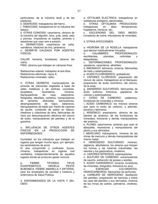 57

particulares; de la industria textil y de las           a. OFTALMIA ELECTRICA: trabajadores en
piladoras;                                              soldaduras autógena, electricistas;
k. SIDEROSIS: trabajadores del hierro;                  b. OTRAS OFTALMIAS PRODUCIDAS:
l. TABACOSIS: trabajadores en la industria del          trabajadores      en     altas   temperaturas,
tabaco;                                                 hojalateros, herreros, etc.;
ll. OTRAS CONIOSIS: carpinteros, obreros de             c. ESCLERORIS DEL OIDO MEDIO:
la industria del algodón, lana, yute, seda, pelo        Limadores de cobre, trituradores de minerales.
y plumas, limpiadores al soplete, pintores y
aseadores que usan aire a presión;                      3. OTRAS AFECCIONES:
m. DERMATOSIS: cosecheros de caña,
vainilleros, hiladores de lino, jardineros;             a. HIGROMA DE LA RODILLA: trabajadores
n. DERMITIS CAUSADA POR AGENTES                         que laboran habitualmente hincados;
FISICOS:                                                b.      CALAMBRES            PROFESIONALES:
                                                        escribientes,     pianistas,     violinistas  y
CALOR: herreros, fundidores, obreros del                telegrafistas;
vidrio;                                                 c. DEFORMACIONES PROFESIONALES:
FRIO: obreros que trabajan en cámaras frías;            zapateros, carpinteros, albañiles;
                                                        d. AMONIACO: letrineros, mineros, fabricantes
Radiaciones solares: trabajador al aire libre;          de hielo y estampadores;
Radiaciones eléctricas: rayos X;                        e. ACIDO FLUORHIDRICO: grabadores;
Radiaciones minerales: radio;                           f. VAPORES CLOROSOS: preparación del
                                                        cloruro de calcio, trabajadores en el blanqueo,
ñ. OTRAS DERMITIS: manipuladores de                     preparación de ácido clorhídrico, del cloruro,
pinturas de colorantes vegetales a base de              de la sosa;
sales metálicas y de anilinas; cocineras,               g. ANHIDRIDO SULFUROSO: fabricantes de
lavaplatos,         lavanderas,         mineros,        ácido sulfúrico, tintoreros, papeleros de
blanqueadores        de    ropa;     especieros,        colores y estampadores:
fotógrafos, albañiles, canteros, manipuladores          h. OXIDO DE CARBONO: caldereros,
de     cemento,      ebanistas,    barnizadores,        fundidores de minerales y mineros;
desengrasadores       de    trapo,    bataneros,        i. ACIDO CARBONICO: los mismos obreros
blanqueadores de tejido por medio de vapores            que para el óxido de carbono, y además,
de azufre, curtidores de pieles en blanco,              poceros y letrineros;
hiladores y colectores de lana, fabricantes de          j. ARSENICO: arsenisismo: obreros de las
cloro por descomposición eléctrica del cloruro          plantas de arsénico, de las fundiciones de
de sodio, manipuladores del petróleo y de la            minerales, tintoreros y demás manipuladores
gasolina;                                               del arsénico;
                                                        k. PLOMO: saturnismos: pintores que usan el
o. INFLUENCIA DE OTROS AGENTES                          albayalde, impresores y manipuladores del
FISICOS  EN  LA  PRODUCCION DE                          plomo y sus derivados:
ENFERMEDADES:                                           l. MERCURIO: hidrargirismo: mineros de las
                                                        minas de mercurio y demás manipuladores del
Humedad: en los individuos que trabajan en              mismo metal;
lugares que tengan mucha agua, por ejemplo,             ll. HIDROGENO SULFURADO: mineros,
los sembradores de arroz;                               algiberos, albañaleros, los obreros que limpian
El aire comprimido y confinado: buzos,                  los hornos y las tuberías industriales, las
mineros, trabajadores en lugares mal                    retortas y los gasómetros, vinateros;
ventilados, independientemente de aquellos              m. VAPORES NITROSOS: estampadores;
lugares donde se producen gases nocivos;                n. SULFURO DE CARBONO: vulcanizadores
                                                        de caucho, extracción de grasas y aceites;
p.      FIEBRE       TIFOIDEA,     TIFUS                ñ. ACIDO CIANHIDRICO: mineros, fundidores
EXANTEMATICO,         VIRUELA,    PESTE                 de minerales, fotógrafos, tintoreros en azul;
BUBONICA, FIEBRE AMARILLA Y DIFTERIA,                   o.          ESENCIAS            COLORANTES,
para los empleados de sanidad y médicos y               HIDROCARBUROS: fabricantes de perfumes;
enfermeros de Salud Pública.                            p. CARBURO DE HIDROGENO: destilación
                                                        del petróleo, preparación de barnices y todos
2. ENFERMEDADES DE LA VISTA Y DEL                       los usos del petróleo y sus derivados: mineros
OIDO:                                                   de las minas de carbón, petroleros, choferes,
                                                        etc.;
 
