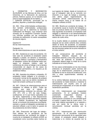 58

q.      CROMATOS           Y     BICROMATOS             sus lugares de trabajo, desde el momento en
ALCALINOS: en las fábricas de tinta y en las            que el trabajador sale de su domicilio con
tintorerías, en la fabricación de explosivos,           dirección a su lugar de trabajo y viceversa,
pólvora, fósforos suecos, en la industria textil        esto último según reglamentación. Se
para la impermeabilidad de los tejidos; y,              calcularán dichas indemnizaciones de la
r. CANCER EPITELIAL: provocado por la                   misma manera como si se tratare de un
parafina, alquitrán y sustancias análogas.              trabajador afiliado al IESS.

Art. 364.- Otras enfermedades profesionales.-           Art. 369.- Muerte por accidente de trabajo.- Si
Son también enfermedades profesionales                  el accidente causa la muerte del trabajador y
aquellas que así lo determine la Comisión               ésta se produce dentro de los ciento ochenta
Calificadora de Riesgos, cuyo dictamen será             días siguientes al accidente, el empleador está
revisado por la respectiva Comisión Central.            obligado a indemnizar a los derechohabientes
Los informes emitidos por las comisiones                del fallecido con una suma igual al sueldo o
centrales de calificación no serán susceptibles         salario de cuatro años.
de recurso alguno.
                                                        Si la muerte debida al accidente sobreviene
Capítulo IV                                             después de los ciento ochenta días contados
De las indemnizaciones                                  desde la fecha del accidente, el empleador
                                                        abonará a los derechohabientes del trabajador
Parágrafo 1ro.                                          las dos terceras partes de la suma indicada en
De las indemnizaciones en caso de accidente             el inciso anterior.

Art. 365.- Asistencia en caso de accidente.- En         Si por consecuencia del accidente el
todo caso de accidente el empleador estará              trabajador    falleciere   después     de   los
obligado a prestar, sin derecho a reembolso,            trescientos sesenta y cinco días, pero antes de
asistencia médica o quirúrgica y farmacéutica           dos años de acaecido el accidente, el
al trabajador víctima del accidente hasta que,          empleador deberá pagar la mitad de la suma
según el dictamen médico, esté en                       indicada en el inciso primero.
condiciones de volver al trabajo o se le declare
comprendido en alguno de los casos de                   En los casos contemplados en los dos incisos
incapacidad permanente y no requiera ya de              anteriores el empleador podrá eximirse del
asistencia médica.                                      pago de la indemnización, probando que el
                                                        accidente no fue la causa de la defunción, sino
Art. 366.- Aparatos de prótesis y ortopedia.- El        otra u otras supervinientes extrañas al
empleador estará obligado a la provisión y              accidente.
renovación normal de los aparatos de prótesis
y ortopedia, cuyo uso se estime necesario en            Si la víctima falleciere después de dos años
razón de la lesión sufrida por la víctima.              del accidente no habrá derecho a reclamar la
                                                        indemnización por muerte, sino la que
Art. 367.- Cálculo de indemnizaciones para el           provenga por incapacidad, en el caso de haber
trabajador no afiliado al IESS.- Todas las              reclamación pendiente.
normas      que     para     el    cálculo   de
indemnizaciones contienen los artículos 369,            Art. 370.- Indemnización por incapacidad
370, 371, 372 y 373 de este Código,                     permanente.- Si el accidente hubiere
sustitúyense, en lo que fueren aplicables con           ocasionado       incapacidad     absoluta     y
las leyes, reglamentos y más disposiciones              permanente       para     todo    trabajo,   la
legales, que para el efecto estuvieren vigentes         indemnización consistirá en una cantidad igual
en el Instituto Ecuatoriano de Seguridad                al sueldo o salario total de cuatro años, o en
Social, al momento de producirse el accidente,          una renta vitalicia equivalente a un sesenta y
siempre y cuando el trabajador accidentado no           seis por ciento de la última renta o
estuviere afiliado y por lo tanto no gozare de          remuneración mensual percibida por la
las prestaciones de dicho Instituto.                    víctima.

Art. 368.- Presunción del lugar de trabajo.-            Art. 371.- Indemnización por disminución
Para efectos de la percepción de las                    permanente.- Si el accidente ocasionare
indemnizaciones por accidente de trabajo o              disminución permanente de la capacidad para
muerte de un trabajador no afiliado al IESS, se         el trabajo, el empleador estará obligado a
considerará como ocurridos estos hechos en              indemnizar a la víctima de acuerdo con la
 