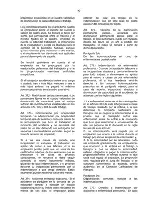 59

proporción establecida en el cuadro valorativo           obtener del juez una rebaja de la
de disminución de capacidad para el trabajo.             indemnización que en este caso no podrá
                                                         exceder del cincuenta por ciento.
Los porcentajes fijados en el antedicho cuadro
se computarán sobre el importe del sueldo o              Art. 375.- Revisión de la disminución
salario de cuatro años. Se tomará el tanto por           permanente        parcial.-  Declarada     una
ciento que corresponda entre el máximo y el              disminución permanente parcial para el
mínimo fijados en el cuadro, teniendo en                 trabajo, si ésta aumentare, puede ser revisada
cuenta la edad del trabajador, la importancia            dentro del plazo de un año a pedido del
de la incapacidad y si ésta es absoluta para el          trabajador. El plazo se contará a partir de
ejercicio de la profesión habitual, aunque               dicha declaración.
quede habilitado para dedicarse a otro trabajo,
o si simplemente han disminuido sus aptitudes            Parágrafo 2do.
para el desempeño de aquella.                            De las indemnizaciones         en    caso    de
                                                         enfermedades profesionales
Se tendrá igualmente en cuenta si el
empleador se ha preocupado por la                        Art. 376.- Indemnización por enfermedad
reeducación profesional del trabajador y si le           profesional.- Cuando un trabajador falleciere o
ha    proporcionado   miembros      artificiales         se incapacitare absoluta y permanentemente
ortopédicos.                                             para todo trabajo, o disminuyere su aptitud
                                                         para el mismo a causa de una enfermedad
Si el trabajador accidentado tuviere a su cargo          profesional, él o sus herederos tendrán
y cuidado tres o más hijos menores o tres o              derecho a las mismas indemnizaciones
más hijas solteras, se pagará el máximo                  prescritas en el parágrafo anterior, para el
porcentaje previsto en el cuadro valorativo.             caso de muerte, incapacidad absoluta o
                                                         disminución de capacidad por el accidente, de
Art. 372.- Modificación de los porcentajes.- Los         acuerdo con las reglas siguientes:
porcentajes fijados en el cuadro valorativo de
disminución de capacidad para el trabajo                 1. La enfermedad debe ser de las catalogadas
sufrirán las modificaciones establecidas en los          en el artículo 363 de este Código para la clase
artículos 374, 385 y 398 de este Código.                 de trabajo realizado por la víctima, o la que
                                                         determine la Comisión Calificadora de
Art. 373.- Indemnización por incapacidad                 Riesgos. No se pagará la indemnización si se
temporal.- La indemnización por incapacidad              prueba que el trabajador sufría esa
temporal será del setenta y cinco por ciento de          enfermedad antes de entrar a la ocupación
la remuneración que tuvo el trabajador al                que tuvo que abandonar a consecuencia de
momento del accidente y no excederá del                  ella, sin perjuicio de lo dispuesto en la regla
plazo de un año, debiendo ser entregada por              tercera de este artículo;
semanas o mensualidades vencidas, según se               2. La indemnización será pagada por el
trate de obrero o de empleado.                           empleador que ocupó a la víctima durante el
                                                         trabajo por el cual se generó la enfermedad; y,
Si a los seis meses de iniciada una                      3. Si la enfermedad por su naturaleza, pudo
incapacidad no estuviere el trabajador en                ser contraída gradualmente, los empleadores
aptitud de volver a sus labores, él o su                 que ocuparon a la víctima en el trabajo o
empleador podrán pedir que, en vista de los              trabajos a que se debió la enfermedad,
certificados médicos, de los exámenes que se             estarán obligados a pagar la indemnización,
practiquen y de todas las pruebas                        proporcionalmente al tiempo durante el que
conducentes, se resuelva si debe seguir                  cada cual ocupó al trabajador. La proporción
sometido al mismo tratamiento médico,                    será regulada por el Juez del Trabajo, si se
gozando de igual indemnización, o si procede             suscitare controversia al respecto, previa
declarar su incapacidad permanente con la                audiencia de la Comisión Calificadora de
indemnización a que tenga derecho. Estos                 Riesgos.
exámenes pueden repetirse cada tres meses.
                                                         Parágrafo 3ro.
Art. 374.- Accidente en trabajo ocasional.- Si el        Disposiciones comunes        relativas   a   las
accidente se produjere en la persona de un               indemnizaciones
trabajador llamado a ejecutar un trabajo
ocasional que por su índole debe realizarse en           Art. 377.- Derecho a indemnización por
menos de seis días, el empleador podrá                   accidente o enfermedad profesional.- En caso
 