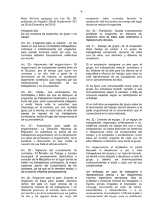 6

Nota: Artículo agregado por Ley No. 00,                empleador; tales contratos llevarán la
publicada en Registro Oficial Suplemento 351           aprobación del funcionario de trabajo del lugar
de 29 de Diciembre del 2010.                           donde se realice el enganche.

Parágrafo 2do.                                         Art. 30.- Prohibición.- Queda expresamente
De los contratos de enganche, de grupo y de            prohibido el enganche de menores de
equipo                                                 dieciocho años de edad, para destinarlos a
                                                       trabajos fuera del país.
Art. 24.- Enganche para el exterior.- En los
casos en que fueren contratados trabajadores,          Art. 31.- Trabajo de grupo.- Si el empleador
individual o colectivamente por enganche,              diere trabajo en común a un grupo de
para prestar servicios fuera del país, los             trabajadores conservará, respecto de cada
contratos deberán forzosamente celebrarse              uno de ellos, sus derechos y deberes de
por escrito.                                           empleador.

Art. 25.- Apoderado del enganchador.- El               Si el empleador designare un jefe para el
enganchador de trabajadores deberá tener en            grupo, los trabajadores estarán sometidos a
el Ecuador, por el tiempo que duren los                las órdenes de tal jefe para los efectos de la
contratos y un año más a partir de la                  seguridad y eficacia del trabajo; pero éste no
terminación de los mismos, un apoderado                será representante de los trabajadores sino
legalmente constituido que responda por las            con el consentimiento de ellos.
reclamaciones     o    demandas   de     los
trabajadores o de sus parientes.                       Si se fijare una remuneración única para el
                                                       grupo, los individuos tendrán derecho a sus
Art. 26.- Fianza.- Los empresarios, los                remuneraciones según lo pactado, a falta de
contratistas y todos los que se dediquen al            convenio especial, según su participación en
enganche de trabajadores destinados a servir           el trabajo.
fuera del país, están especialmente obligados
a rendir fianza ante la autoridad que                  Si un individuo se separare del grupo antes de
intervenga en el contrato, por una cantidad            la terminación del trabajo, tendrá derecho a la
igual, por lo menos, en cada caso, al valor del        parte proporcional de la remuneración que le
pasaje de regreso de los trabajadores                  corresponda en la obra realizada.
contratados, desde el lugar del trabajo hasta el
de su procedencia.                                     Art. 32.- Contrato de equipo.- Si un equipo de
                                                       trabajadores, organizado jurídicamente o no,
Art. 27.- Autorización para salida de                  celebrare contrato de trabajo con uno o más
enganchados.- La Dirección Nacional de                 empleadores, no habrá distinción de derechos
Migración no autorizará la salida de los               y obligaciones entre los componentes del
trabajadores enganchados, sin la presentación          equipo; y el empleador o empleadores, como
por parte del empresario o enganchador, de la          tales, no tendrán respecto de cada uno de
escritura o documento en que conste la                 ellos deberes ni derechos, sino frente al grupo.
caución de que trata el artículo anterior.
                                                       En consecuencia, el empleador no podrá
Art. 28.- Vigilancia del cumplimiento de               despedir ni desahuciar a uno o más
contratos.- El Ministro de Trabajo y Empleo            trabajadores del equipo y, en caso de hacerlo,
encargará al representante diplomático o               se tendrá como despido o desahucio a todo el
consular de la República en el lugar donde se          grupo    y   deberá    las    indemnizaciones
hallen los trabajadores contratados, la mayor          correspondientes a todos y cada uno de sus
vigilancia acerca del cumplimiento de los              componentes.
contratos, de los que se le remitirán copias, y
se le pedirán informes periódicamente.                 Sin embargo, en caso de indisciplina o
                                                       desobediencia graves a los reglamentos
Art. 29.- Enganche para el país.- Cuando el            internos legalmente aprobados, falta de
enganche se haga para prestar servicios                probidad o conducta inmoral del trabajador, o
dentro del país en lugar diverso de la                 injurias graves irrogadas al empleador, su
residencia habitual de los trabajadores o en           cónyuge, conviviente en unión de hecho,
diferente provincia, el contrato debe constar          ascendientes o descendientes o a su
por escrito y en él se estipulará que los gastos       representante, el empleador notificará al jefe o
de ida y de regreso serán de cargo del                 representante del equipo para la sustitución
 