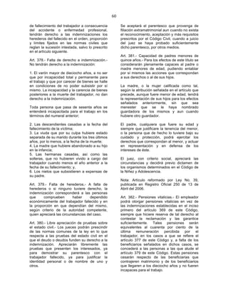 60

de fallecimiento del trabajador a consecuencia          Se aceptará el parentesco que provenga de
del accidente o enfermedad profesional,                 filiación extramatrimonial aun cuando no exista
tendrán derecho a las indemnizaciones los               el reconocimiento, aceptación y más requisitos
herederos del fallecido en el orden, proporción         prescritos por el Código Civil, cuando a juicio
y límites fijados en las normas civiles que             del juez se haya probado suficientemente
reglan la sucesión intestada, salvo lo prescrito        dicho parentesco, por otros medios.
en el artículo siguiente.
                                                        Art. 381.- Capacidad de padres menores de
Art. 378.- Falta de derecho a indemnización.-           quince años.- Para los efectos de este título se
No tendrán derecho a la indemnización:                  considerarán plenamente capaces al padre o
                                                        madre menores de edad, pudiendo entablar
1. El varón mayor de dieciocho años, a no ser           por sí mismos las acciones que correspondan
que por incapacidad total y permanente para             a sus derechos o al de sus hijos.
el trabajo y que por carecer de bienes se halle
en condiciones de no poder subsistir por sí             La madre, o la mujer calificada como tal,
mismo. La incapacidad y la carencia de bienes           según la atribución señalada en el artículo que
posteriores a la muerte del trabajador, no dan          precede, aunque fuere menor de edad, tendrá
derecho a la indemnización.                             la representación de sus hijos para los efectos
                                                        señalados anteriormente, sin que sea
Toda persona que pasa de sesenta años se                menester que se le haya nombrado
entenderá incapacitada para el trabajo en los           guardadora de los mismos y aun cuando
términos del numeral anterior;                          hubiere otro guardador.

2. Las descendientes casadas a la fecha del             El padre, cualquiera que fuere su edad y
fallecimiento de la víctima;                            siempre que justificare la tenencia del menor,
3. La viuda que por su culpa hubiere estado             o la persona que de hecho lo tuviere bajo su
separada de su marido durante los tres últimos          cuidado y protección, podrá ejercitar los
años, por lo menos, a la fecha de la muerte;            derechos que correspondan al menor, y actuar
4. La madre que hubiere abandonado a su hijo            en representación y en defensa de los
en la infancia;                                         intereses de éste.
5. Las hermanas casadas, así como las
solteras, que no hubieren vivido a cargo del            El juez, con criterio social, apreciará las
trabajador cuando menos el año anterior a la            circunstancias y decidirá previo dictamen de
fecha de su fallecimiento; y,                           los organismos determinados en el Código de
6. Los nietos que subsistieren a expensas de            la Niñez y Adolescencia.
su padre.
                                                        Nota: Artículo reformado por Ley No. 39,
Art. 379.- Falta de herederos.- A falta de              publicada en Registro Oficial 250 de 13 de
herederos o si ninguno tuviere derecho, la              Abril del 2006.
indemnización corresponderá a las personas
que     comprueben        haber      dependido          Art. 382.- Pensiones vitalicias.- El empleador
económicamente del trabajador fallecido y en            podrá otorgar pensiones vitalicias en vez de
la proporción en que dependían del mismo,               las indemnizaciones establecidas en el inciso
según criterio de la autoridad competente,              primero del artículo 369 de este Código,
quien apreciará las circunstancias del caso.            siempre que hiciere reserva de tal derecho al
                                                        contestar la reclamación y las garantice
Art. 380.- Libre apreciación de pruebas sobre           suficientemente. Tales pensiones serán
el estado civil.- Los jueces podrán prescindir          equivalentes al cuarenta por ciento de la
de las normas comunes de la ley en lo que               última remuneración percibida por el
respecta a las pruebas del estado civil en el           trabajador, en los casos a que se refiere el
que el deudo o deudos funden su derecho a la            artículo 377 de este Código y, a falta de los
indemnización. Apreciarán libremente las                beneficiarios señalados en dichos casos, se
pruebas que presenten los interesados, ya               concederá a las personas a las que alude el
para demostrar su parentesco con el                     artículo 379 de este Código. Estas pensiones
trabajador fallecido, ya para justificar la             cesarán respecto de las beneficiarias que
identidad personal o de nombre de uno y                 contrajeren matrimonio y de los beneficiarios
otros.                                                  que llegaren a los dieciocho años y no fueren
                                                        incapaces para el trabajo.
 