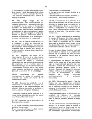 61

El llamamiento a los derechohabientes al goce            3. La naturaleza de las lesiones;
de la pensión y de la distribución de la misma           4. Las personas que tengan derecho a la
se hará de acuerdo con las reglas del Código             indemnización;
Civil. Entre los herederos habrá, además, el             5. La remuneración que percibía la víctima; y,
derecho de acrecer.                                      6. El nombre y domicilio del empleador.

Art.   383.-     Pago      íntegro    de    las          Art. 388.- Comprobación de la veracidad de la
indemnizaciones.- Las indemnizaciones por                denuncia.- El inspector que reciba la denuncia
causa del fallecimiento y las que correspondan           procederá a levantar una información en el
al trabajador en los casos de incapacidad                lugar del accidente o donde se encontrare la
absoluta o de disminución de la capacidad                víctima y comprobará la veracidad de los
para el trabajo serán cubiertas íntegramente,            datos. Dicha autoridad sentará acta de todo lo
sin deducción de las remuneraciones o gastos             ocurrido y observado y la remitirá a quien
de curación que haya pagado el empleador                 corresponda.
durante el período transcurrido entre el
accidente o presentación de la enfermedad y              Art. 389.- Cuadros estadísticos de accidentes
la muerte o la declaración de incapacidad.               de trabajo.- El inspector del trabajo impondrá
                                                         una multa de conformidad con lo previsto en
Art. 384.- Falta de derecho de los deudos.- Si           este Código al empleador que no hubiere
el trabajador a quien se indemnizó por                   denunciado el accidente dentro de los treinta
incapacidad absoluta fallece a consecuencia              días de ocurrido, multa que será entregada en
del accidente o enfermedad profesional que le            beneficio del trabajador o de sus deudos.
incapacitó para el trabajo, sus deudos no
tendrán derecho a reclamar indemnización por             En caso de juicio, el juez, de oficio, impondrá
su fallecimiento.                                        al demandado el máximo de la sanción antes
                                                         prevista, de no aparecer de autos la copia
Art. 385.- Reducción del monto de la                     certificada de la denuncia hecha ante el
indemnización.- El monto de la indemnización             inspector del trabajo.
podrá ser reducido prudencialmente por el
juez cuando se llegare a comprobar                       El Departamento de Riesgos del Seguro
plenamente que las condiciones económicas                Social, en los casos que le son pertinentes,
del empleador no le permiten cubrir la                   bajo la responsabilidad personal del jefe
indemnización legal a que estuviere obligado.            respectivo, cuidará del cumplimiento de tal
La disminución no podrá ser en caso alguno               requisito, debiendo además enviar a la
mayor del treinta por ciento, sin perjuicio de lo        Dirección Regional del Trabajo los informes
dispuesto en el artículo 374 de este Código.             médicos relativos a la calificación de riesgos.
                                                         En caso de incumplimiento, el Director
Siendo      concurrentes    las   aludidas               Regional      del     Trabajo       sancionará
circunstancias, la rebaja no excederá del                administrativamente        al       funcionario
cincuenta por ciento del monto de la                     responsable.
indemnización capital.
                                                         Art. 390.- Remuneración anual.- Para los
Art. 386.- Denuncia del accidente o de la                efectos de las disposiciones anteriores
enfermedad.- El empleador, la víctima o sus              entiéndese por remuneración anual la recibida
representantes o los derechohabientes del                por el trabajador durante el año anterior al
fallecido, deberán denunciar el accidente o              accidente o enfermedad, de acuerdo con el
enfermedad ante el inspector del trabajo.                artículo 95 de este Código.

La denuncia podrá ser verbal o escrita. Si es            Para el trabajador que no ha laborado un año
verbal, dicha autoridad la pondrá por escrito            completo     se    obtendrá    el   promedio
en un libro que llevará al efecto.                       correspondiente en base a la remuneración
                                                         diaria o mensual percibida durante el tiempo
Art. 387.- Contenido de la denuncia.- En la              de labor.
denuncia se hará constar:
                                                         Art. 391.- Remuneración anual en el trabajo a
1. Las causas, naturaleza y circunstancias del           destajo.- Si el trabajo fuese a destajo la
accidente o enfermedad;                                  remuneración anual se determinará por las
2. Las personas que hayan resultado víctimas             reglas contenidas en el artículo anterior, según
y el lugar en que se encuentren;                         que el trabajador haya laborado al servicio del
 