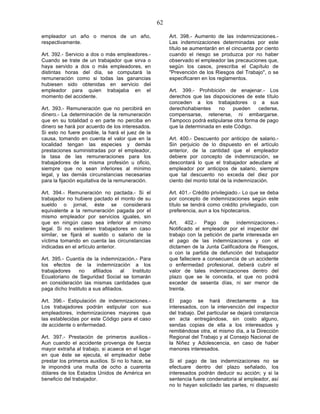 62

empleador un año o menos de un año,                     Art. 398.- Aumento de las indemnizaciones.-
respectivamente.                                        Las indemnizaciones determinadas por este
                                                        título se aumentarán en el cincuenta por ciento
Art. 392.- Servicio a dos o más empleadores.-           cuando el riesgo se produzca por no haber
Cuando se trate de un trabajador que sirva o            observado el empleador las precauciones que,
haya servido a dos o más empleadores, en                según los casos, prescriba el Capítulo de
distintas horas del día, se computará la                "Prevención de los Riesgos del Trabajo", o se
remuneración como si todas las ganancias                especificaren en los reglamentos.
hubiesen sido obtenidas en servicio del
empleador para quien trabajaba en el                    Art. 399.- Prohibición de enajenar.- Los
momento del accidente.                                  derechos que las disposiciones de este título
                                                        conceden a los trabajadores o a sus
Art. 393.- Remuneración que no percibirá en             derechohabientes    no    pueden    cederse,
dinero.- La determinación de la remuneración            compensarse, retenerse, ni embargarse.
que en su totalidad o en parte no perciba en            Tampoco podrá estipularse otra forma de pago
dinero se hará por acuerdo de los interesados.          que la determinada en este Código.
Si esto no fuere posible, la hará el juez de la
causa, tomando en cuenta el valor que en la             Art. 400.- Descuento por anticipo de salario.-
localidad tengan las especies y demás                   Sin perjuicio de lo dispuesto en el artículo
prestaciones suministradas por el empleador,            anterior, de la cantidad que el empleador
la tasa de las remuneraciones para los                  debiere por concepto de indemnización, se
trabajadores de la misma profesión u oficio,            descontará lo que el trabajador adeudare al
siempre que no sean inferiores al mínimo                empleador por anticipos de salario, siempre
legal, y las demás circunstancias necesarias            que tal descuento no exceda del diez por
para la fijación equitativa de la remuneración.         ciento del monto total de la indemnización.

Art. 394.- Remuneración no pactada.- Si el              Art. 401.- Crédito privilegiado.- Lo que se deba
trabajador no hubiere pactado el monto de su            por concepto de indemnizaciones según este
sueldo o jornal, éste se considerará                    título se tendrá como crédito privilegiado, con
equivalente a la remuneración pagada por el             preferencia, aun a los hipotecarios.
mismo empleador por servicios iguales, sin
que en ningún caso sea inferior al mínimo               Art. 402.- Pago de indemnizaciones.-
legal. Si no existieren trabajadores en caso            Notificado el empleador por el inspector del
similar, se fijará el sueldo o salario de la            trabajo con la petición de parte interesada en
víctima tomando en cuenta las circunstancias            el pago de las indemnizaciones y con el
indicadas en el artículo anterior.                      dictamen de la Junta Calificadora de Riesgos,
                                                        o con la partida de defunción del trabajador
Art. 395.- Cuantía de la indemnización.- Para           que falleciere a consecuencia de un accidente
los efectos de la indemnización a los                   o enfermedad profesional, deberá cubrir el
trabajadores    no     afiliados    al Instituto        valor de tales indemnizaciones dentro del
Ecuatoriano de Seguridad Social se tomarán              plazo que se le conceda, el que no podrá
en consideración las mismas cantidades que              exceder de sesenta días, ni ser menor de
paga dicho Instituto a sus afiliados.                   treinta.

Art. 396.- Estipulación de indemnizaciones.-            El pago se hará directamente a los
Los trabajadores podrán estipular con sus               interesados, con la intervención del inspector
empleadores, indemnizaciones mayores que                del trabajo. Del particular se dejará constancia
las establecidas por este Código para el caso           en acta entregándose, sin costo alguno,
de accidente o enfermedad.                              sendas copias de ella a los interesados y
                                                        remitiéndose otra, el mismo día, a la Dirección
Art. 397.- Prestación de primeros auxilios.-            Regional del Trabajo y al Consejo Nacional de
Aun cuando el accidente provenga de fuerza              la Niñez y Adolescencia, en caso de haber
mayor extraña al trabajo, si acaece en el lugar         menores interesados.
en que éste se ejecuta, el empleador debe
prestar los primeros auxilios. Si no lo hace, se        Si el pago de las indemnizaciones no se
le impondrá una multa de ocho a cuarenta                efectuare dentro del plazo señalado, los
dólares de los Estados Unidos de América en             interesados podrán deducir su acción; y si la
beneficio del trabajador.                               sentencia fuere condenatoria al empleador, así
                                                        no lo hayan solicitado las partes, ni dispuesto
 