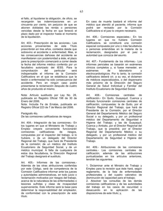 63

el fallo, al liquidarse la obligación, de oficio, se
recargarán las indemnizaciones en un                        En caso de muerte bastará el informe del
cincuenta por ciento, sin perjuicio de que se               médico que atendió al paciente, informe que
abonen dobladas las rentas o pensiones                      podrá ser revisado por la Comisión
vencidas desde la fecha en que feneció el                   Calificadora si el juez lo creyere necesario.
plazo dado por el inspector hasta el momento
de la liquidación.                                          Art. 406.- Comisiones especiales.- En los
                                                            lugares en que no hubiere Comisión
Art. 403.- Prescripción de las acciones.- Las               Calificadora, se constituirá una comisión
acciones provenientes de este Título                        especial compuesta por uno o más facultativos
prescribirán en tres años, contados desde que               o personas entendidas en la materia de la
sobrevino el accidente o enfermedad. Mas, si                reclamación, designados por el juez o
las consecuencias dañosas del accidente se                  autoridad que conozca del asunto.
manifestaren con posterioridad a éste, el plazo
para la prescripción comenzará a correr desde               Art. 407.- Fundamento de los informes.- Los
la fecha del informe médico conferido por un                informes periciales se basarán en exámenes
facultativo autorizado del IESS. Para la                    clínicos completos y, si fuese menester, en
comprobación        del     particular     será             exámenes           de       laboratorio       y
indispensable el informe de la Comisión                     electrocardiológicos. Por lo tanto, la comisión
Calificadora en el que se establezca que la                 calificadora deberá oír, a su vez, el dictamen
lesión o enfermedad ha sido consecuencia del                de médicos especializados, o del dispensario
accidente. Pero en ningún caso podrá                        más próximo de la Dirección del Seguro
presentarse la reclamación después de cuatro                General de Salud Individual y Familiar del
años de producido el mismo.                                 Instituto Ecuatoriano de Seguridad Social.

Nota: Artículo sustituido por Ley No. 28,                   Art.    408.-    Comisiones   centrales   de
publicada en Registro Oficial 198 de 30 de                  calificación.- En Quito, Guayaquil, Cuenca y
Enero del 2006.                                             Ambato funcionarán comisiones centrales de
Nota: Incluida Fe de Erratas, publicada en                  calificación, compuestas: la de Quito, por el
Registro Oficial 223 de 7 de Marzo del 2006.                Director Regional del Trabajo, que hará de
                                                            Presidente de la Comisión; por el Director
Parágrafo 4to.                                              General del Departamento Médico del Seguro
De las comisiones calificadoras de riesgos                  Social o su delegado, y por un profesional
                                                            médico del Departamento de Seguridad e
Art. 404.- Integración de las comisiones.- En               Higiene del Trabajo; y las de Guayaquil,
los lugares en que el Ministerio de Trabajo y               Cuenca y Ambato, por el Director Regional del
Empleo creyere conveniente funcionarán                      Trabajo, que la presidirá; por el Director
comisiones      calificadoras    de   riesgos,              Regional del Departamento Médico o su
compuestas por el inspector del trabajo, si lo              delegado, y por un profesional médico del
hubiere, o de un delegado del Director                      Departamento de Seguridad e Higiene del
Regional del Trabajo, que hará de Presidente                Trabajo.
de la comisión; de un médico del Instituto
Ecuatoriano de Seguridad Social, y de un                    Art. 409.- Atribuciones de las comisiones
médico municipal. A falta de cualquiera de                  centrales.- Las comisiones centrales de
estos dos facultativos, la Dirección Regional               calificación, además de las atribuciones
del Trabajo designará el sustituto.                         puntualizadas en los artículos anteriores,
                                                            tendrán las siguientes:
Art. 405.- Informes de las comisiones.-
Además de las otras atribuciones conferidas                 1. Dictaminar ante el Ministro de Trabajo y
por este Código, será de competencia de la                  Empleo para la revisión que éste hará, según
Comisión Calificadora informar ante los jueces              reglamento, de la lista de enfermedades
y autoridades administrativas, en todo juicio o             profesionales y del cuadro valorativo de
reclamación motivados por riesgos del trabajo,              disminución de capacidad para el trabajo;
acerca de la naturaleza de las enfermedades o               2. Absolver las consultas de las demás
lesiones sufridas y clase de incapacidad                    comisiones calificadoras y de las autoridades
superveniente. Este informe será la base para               del trabajo en los casos de oscuridad o
determinar la responsabilidad del empleador,                desacuerdo en la aplicación de las
de conformidad con la prescripción de este                  disposiciones de este título; y,
título.
 
