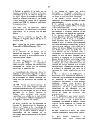 64

3. Revisar, a petición de la parte que se                1. Los locales de trabajo, que tendrán
creyere perjudicada, el informe de la Comisión           iluminación y ventilación suficientes, se
Calificadora o de los facultativos designados            conservarán en estado de constante limpieza
por el juez o por la autoridad que conozca del           y al abrigo de toda emanación infecciosa;
asunto, de acuerdo con el artículo 406 de este           2. Se ejercerá control técnico de las
Código, cuando la cuantía de la demanda                  condiciones de humedad y atmosféricas de las
excediere de US $ 200 dólares de los Estados             salas de trabajo;
Unidos de América.                                       3. Se realizará revisión periódica de las
                                                         maquinarias en los talleres, a fin de comprobar
Para estos fines, las comisiones tendrán                 su buen funcionamiento;
competencia en las respectivas jurisdicciones            4. La fábrica tendrá los servicios higiénicos
determinadas en el artículo 539 de este                  que prescriba la autoridad sanitaria, la que
Código.                                                  fijará los sitios en que deberán ser instalados;
                                                         5. Se ejercerá control de la afiliación al
Nota: Artículo sustituido por Ley No. 28,                Instituto Ecuatoriano de Seguridad Social y de
publicada en Registro Oficial 198 de 30 de               la provisión de ficha de salud. Las autoridades
enero del 2006.                                          antes indicadas, bajo su responsabilidad y
                                                         vencido el plazo prudencial que el Ministerio
Nota: Incluida Fe de Erratas, publicada en               de Trabajo y Empleo concederá para el efecto,
Registro Oficial 223 de Marzo del 2006.                  impondrán una multa de conformidad con el
                                                         artículo 628 de este Código al empleador, por
Capítulo V                                               cada trabajador carente de dicha ficha de
De la prevención de los riesgos, de las                  salud, sanción que se la repetirá hasta su
medidas de seguridad e higiene, de los                   cumplimiento. La resistencia del trabajador a
puestos de auxilio, y de la disminución de la            obtener la ficha de salud facilitada por el
capacidad para el trabajo                                empleador o requerida por la Dirección del
                                                         Seguro General de Salud Individual y Familiar
Art. 410.- Obligaciones respecto de la                   del Instituto Ecuatoriano de Seguridad Social,
prevención de riesgos.- Los empleadores                  constituye justa causa para la terminación del
están obligados a asegurar a sus trabajadores            contrato de trabajo, siempre que hubieren
condiciones de trabajo que no presenten                  decurrido treinta días desde la fecha en que se
peligro para su salud o su vida.                         le notificare al trabajador, por medio de la
                                                         inspección del trabajo, para la obtención de la
Los trabajadores están obligados a acatar las            ficha;
medidas de prevención, seguridad e higiene               6. Que se provea a los trabajadores de
determinadas en los reglamentos y facilitadas            mascarillas y más implementos defensivos, y
por el empleador. Su omisión constituye justa            se instalen, según dictamen del Departamento
causa para la terminación del contrato de                de Seguridad e Higiene del Trabajo,
trabajo.                                                 ventiladores, aspiradores u otros aparatos
                                                         mecánicos        propios   para   prevenir    las
Art. 411.- Planos para construcciones.- Sin              enfermedades que pudieran ocasionar las
perjuicio de lo que a este respecto prescriban           emanaciones del polvo y otras impurezas
las ordenanzas municipales, los planos para la           susceptibles de ser aspiradas por los
construcción o habilitación de fábricas serán            trabajadores, en proporción peligrosa, en las
aprobados por el Director Regional del                   fábricas en donde se produzcan tales
Trabajo, quien nombrará una comisión                     emanaciones; y,
especial para su estudio, de la cual formará             7. A los trabajadores que presten servicios
parte un profesional médico del Departamento             permanentes que requieran de esfuerzo físico
de Seguridad e Higiene del Trabajo.                      muscular habitual y que, a juicio de las
                                                         comisiones calificadoras de riesgos, puedan
Art. 412.- Preceptos para la prevención de               provocar hernia abdominal en quienes los
riesgos.- El Departamento de Seguridad e                 realizan, se les proveerá de una faja
Higiene del Trabajo y los inspectores del                abdominal.
trabajo exigirán a los propietarios de talleres o
fábricas y de los demás medios de trabajo, el            Art. 413.- Prohibición de fumar.- Se prohíbe
cumplimiento de las órdenes de las                       fumar en los locales de trabajo de las fábricas.
autoridades, y especialmente de los siguientes
preceptos:                                               Art.   414.-    Medios   preventivos.-  Los
                                                         trabajadores    que,   como    picapedreros,
 