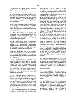 66

funcionamiento no ofrece peligro, permitirá             indispensables para la atención de sus
que la máquina continúe su trabajo.                     trabajadores, en los casos de emergencia, por
                                                        accidentes de trabajo o de enfermedad común
Tanto de la orden de paralización como de la            repentina. Si el empleador tuviera veinticinco o
de funcionamiento se dejará constancia en               más trabajadores, dispondrá, además de un
acta, bajo la responsabilidad de la autoridad           local destinado a enfermería;
que haga la notificación. El acta será firmada          2. El empleador que tuviere más de cien
por dicha autoridad y por el empleador, y si            trabajadores establecerá en el lugar de
éste no puede o no quiere firmar, lo hará un            trabajo, en un local adecuado para el efecto,
testigo presencial.                                     un servicio médico permanente, el mismo que,
                                                        a más de cumplir con lo determinado en el
Art. 426.- Advertencia previa al funcionamiento         numeral anterior, proporcionará a todos los
de una máquina.- Antes de poner en marcha               trabajadores, medicina laboral preventiva. Este
una máquina, los obreros serán advertidos por           servicio contará con el personal médico y
medio de una señal convenida de antemano y              paramédico necesario y estará sujeto a la
conocida por todos.                                     reglamentación dictada por el Ministerio de
                                                        Trabajo y Empleo y supervigilado por el
Art. 427.- Trabajadores que operen con                  Ministerio de Salud; y,
electricidad.- Los trabajadores que operen con          3. Si en el concepto del médico o de la
electricidad serán aleccionados de sus                  persona encargada del servicio, según el
peligros, y se les proveerá de aisladores y             caso, no se pudiera proporcionar al trabajador
otros medios de protección.                             la asistencia que precisa, en el lugar de
                                                        trabajo, ordenará el traslado del trabajador, a
Art. 428.- Reglamentos sobre prevención de              costo del empleador, a la unidad médica del
riesgos.- La Dirección Regional del Trabajo,            IESS o al centro médico más cercano del lugar
dictarán    los    reglamentos      respectivos         del trabajo, para la pronta y oportuna atención.
determinando los mecanismos preventivos de
los riesgos provenientes del trabajo que hayan          Art. 431.- Obligación de marcar el peso en
de emplearse en las diversas industrias.                fardos.- El remitente o el transportador por mar
                                                        o vía navegable interior está obligado a marcar
Entre tanto se exigirá que en las fábricas,             el peso bruto de todo fardo u objeto que tenga
talleres o laboratorios, se pongan en práctica          más de mil kilogramos (una tonelada métrica),
las medidas preventivas que creyeren                    en la superficie exterior, en forma clara y
necesarias en favor de la salud y seguridad de          duradera.
los trabajadores.
                                                        Art. 432.- Normas de prevención de riesgos
Art. 429.- Provisión de suero antiofídico.- Los         dictadas por el IESS.- En las empresas sujetas
dueños o tenedores de propiedades agrícolas             al régimen del seguro de riesgos del trabajo,
o de empresas en las cuales se ejecuten                 además de las reglas sobre prevención de
trabajos al aire libre en las zonas tropicales o        riesgos establecidas en este capítulo, deberán
subtropicales, están obligados a disponer de            observarse también las disposiciones o
no menos de seis dosis de suero antiofídico y           normas que dictare el Instituto Ecuatoriano de
del instrumental necesario para aplicarlo,              Seguridad Social.
debiendo no sólo atender al trabajador, sino
también a sus familiares, en caso de                    Art. 433.- Cooperación de los medios de
mordedura de serpiente.                                 comunicación colectiva.- La prensa, la radio, el
                                                        cine, la televisión y más medios de
Art. 430.- Asistencia médica y farmacéutica.-           comunicación colectiva deberán cooperar en
Para la efectividad de las obligaciones de              la difusión relativa a higiene y seguridad en el
proporcionar sin demora asistencia médica y             trabajo.
farmacéutica establecidas en el artículo 365; y,
además, para prevenir los riesgos laborales a           Art. 434.- Reglamento de higiene y seguridad.-
los   que    se    encuentran    sujetos    los         En todo medio colectivo y permanente de
trabajadores, los empleadores, sean éstos               trabajo que cuente con más de diez
personas naturales o jurídicas, observarán las          trabajadores, los empleadores están obligados
siguientes reglas:                                      a elaborar y someter a la aprobación del
                                                        Ministerio de Trabajo y Empleo por medio de
1. Todo empleador conservará en el lugar de             la Dirección Regional del Trabajo, un
trabajo un botiquín con los medicamentos
 