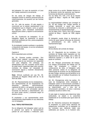 7

del trabajador. En caso de oposición, el Juez          dirigir contra él su acción. Bástale dirigirse en
del Trabajo resolverá lo conveniente.                  la demanda contra las personas que ejercen
                                                       funciones de dirección y administración.
En los casos de riesgos del trabajo, el                Ver los fallos II-A, II-B y II-C de la Gaceta
trabajador tendrá su derecho personal para las         Judicial de Mayo - Agosto de 1998, página
indemnizaciones, de acuerdo con las normas             3241.
generales.
                                                       La responsabilidad solidaria que consagra el
Art. 33.- Jefe de equipo.- El jefe elegido o           Art. 36 del Código del Trabajo permite al
reconocido por el equipo representará a los            trabajar demandar a aquel que ejerce
trabajadores que lo integren, como un gestor           funciones de dirección y administración y no
de negocios, pero necesitará autorización              necesariamente al representante legal.
especial para cobrar y repartir la remuneración        Ver los fallos VII-A, VII-B y VII-C de la Gaceta
común.                                                 Judicial de Mayo - Agosto de 1998, página
                                                       3254.
Art. 34.- Sustitución de trabajador.- Si un
trabajador dejare de pertenecer al equipo              El trabajador puede dirigir la demanda en
podrá ser sustituido por otro, previa aceptación       contra de quien ejerce funciones de dirección
del empleador.                                         y administración; no sólo contra el
                                                       representante legal.
Si el empleador pusiere auxiliares o ayudantes
a disposición del equipo, no se los considerará        Capítulo III
miembros de éste.                                      De los efectos del contrato de trabajo

Capítulo II                                            Art. 37.- Regulación de los contratos.- Los
De la capacidad para contratar                         contratos de trabajo están regulados por las
                                                       disposiciones de este Código, aún a falta de
Art. 35.- Quienes pueden contratar.- Son               referencia expresa y a pesar de lo que se
hábiles para celebrar contratos de trabajo             pacte en contrario.
todos los que la Ley reconoce con capacidad
civil para obligarse. Sin embargo, los                 Art. 38.- Riesgos provenientes del trabajo.-
adolescentes que han cumplido quince años              Los riesgos provenientes del trabajo son de
de edad tienen capacidad legal para suscribir          cargo    del   empleador     y   cuando,      a
contratos de trabajo, sin necesidad de                 consecuencia de ellos, el trabajador sufre
autorización alguna y recibirán directamente           daño personal, estará en la obligación de
su remuneración.                                       indemnizarle de acuerdo con las disposiciones
                                                       de este Código, siempre que tal beneficio no le
Nota: Artículo sustituido por Ley No. 39,              sea concedido por el Instituto Ecuatoriano de
publicada en Registro Oficial 250 de 13 de             Seguridad Social.
Abril del 2006.
                                                       Art. 39.- Divergencias entre las partes.- En
Art. 36.- Representantes de los empleadores.-          caso de divergencias entre empleador y
Son representantes de los empleadores los              trabajador sobre la remuneración acordada o
directores,     gerentes,     administradores,         clase de trabajo que el segundo debe ejecutar,
capitanes de barco, y en general, las personas         se determinarán, una y otra, por la
que a nombre de sus principales ejercen                remuneración percibida y la obra o servicios
funciones de dirección y administración, aún           prestados durante el último mes.
sin tener poder escrito y suficiente según el
derecho común.                                         Si esta regla no bastare para determinar tales
                                                       particulares, se estará a la costumbre
El empleador y sus representantes serán                establecida en la localidad para igual clase de
solidariamente responsables en sus relaciones          trabajo.
con el trabajador.
                                                       Art. 40.- Derechos exclusivos del trabajador.-
Nota: TRIPLE REITERACION:                              El empleador no podrá hacer efectivas las
                                                       obligaciones contraídas por el trabajador en
No es obligación del trabajador saber cual es          los contratos que, debiendo haber sido
la persona que ejerce la representación                celebrados por escrito, no lo hubieren sido;
judicial de una empresa o institución, para
 
