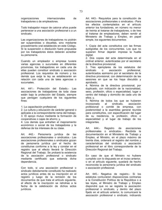 73

organizaciones       internacionales        de         Art. 443.- Requisitos para la constitución de
trabajadores o de empleadores.                         asociaciones profesionales o sindicatos.- Para
                                                       los efectos contemplados en el artículo
Todo trabajador mayor de catorce años puede            anterior los fundadores, en número no menor
pertenecer a una asociación profesional o a un         de treinta al tratarse de trabajadores, o de tres
sindicato.                                             al tratarse de empleadores, deben remitir al
                                                       Ministerio de Trabajo y Empleo, en papel
Las organizaciones de trabajadores no podrán           simple, los siguientes documentos:
ser suspendidas o disueltas, sino mediante
procedimiento oral establecido en este Código.         1. Copia del acta constitutiva con las firmas
Si la suspensión o disolución fuere propuesta          autógrafas de los concurrentes. Los que no
por los trabajadores éstos deberán acreditar           supieren firmar dejarán impresa la huella
su personería.                                         digital;
                                                       2. Dos copias del acta determinada en el
Cuando un empleador o empresa tuviere                  ordinal anterior, autenticadas por el secretario
varias agencias o sucursales en diferentes             de la directiva provisional;
provincias, los trabajadores en cada una de            3. Tres ejemplares de los estatutos del
ellas pueden constituir sindicato o asociación         sindicato      o     asociación     profesional,
profesional. Los requisitos de número y los            autenticados asimismo por el secretario de la
demás que exija la ley se establecerán en              directiva provisional, con determinación de las
relación con cada una de tales agencias o              sesiones en que se los haya discutido y
sucursales.                                            aprobado;
                                                       4. Nómina de la directiva provisional, por
Art. 441.- Protección del Estado.- Las                 duplicado, con indicación de la nacionalidad,
asociaciones de trabajadores de toda clase             sexo, profesión, oficio o especialidad, lugar o
están bajo la protección del Estado, siempre           centro del trabajo y domicilio de cada uno de
que persigan cualquiera de los siguientes              ellos; y,
fines:                                                 5. Nómina de todos los que se hubieren
                                                       incorporado       al    sindicato,   asociación
1. La capacitación profesional;                        profesional o comité de empresa, con
2. La cultura y educación de carácter general o        posterioridad a la asamblea general reunida
aplicada a la correspondiente rama del trabajo;        para constituirlos, con especificación del lugar
3. El apoyo mutuo mediante la formación de             de su residencia, la profesión, oficio o
cooperativas o cajas de ahorro; y,                     especialidad y el lugar de trabajo de los
4. Los demás que entrañen el mejoramiento              integrantes.
económico o social de los trabajadores y la
defensa de los intereses de su clase.                  Art.    444.-    Registro    de    asociaciones
                                                       profesionales o sindicatos.- Recibida la
Art. 442.- Personería jurídica de las                  documentación en el Ministerio de Trabajo y
asociaciones profesionales o sindicatos.- Las          Empleo, el Ministro, en el plazo máximo de
asociaciones profesionales o sindicatos gozan          treinta días, ordenará el registro del nombre y
de personería jurídica por el hecho de                 características del sindicato o asociación
constituirse conforme a la ley y constar en el         profesional en el libro correspondiente de la
registro que al efecto llevará la Dirección            Dirección Regional del Trabajo.
Regional del Trabajo. Se probará la existencia
de la asociación profesional o sindicato               En caso de que el Ministro no hubiere
mediante certificado que extienda dicha                cumplido con lo dispuesto en el inciso anterior,
dependencia.                                           o en el artículo siguiente, quedará de hecho
                                                       reconocida la personería jurídica del sindicato
Con todo, si una asociación profesional o              o asociación profesional.
sindicato debidamente constituido ha realizado
actos jurídicos antes de su inscripción en el          Art. 445.- Negativa de registro.- Si los
registro y luego de la remisión de los                 estatutos contuvieren disposiciones contrarias
documentos de que trata el artículo siguiente,         a la Constitución Política de la República o a
el efecto de la inscripción se retrotrae a la          las leyes, el Ministro de Trabajo y Empleo
fecha de la celebración de dichos actos                dispondrá que no se registre la asociación
jurídicos.                                             profesional o sindicato, y dentro del plazo
                                                       fijado en el artículo anterior, lo comunicará la
                                                       asociación profesional o sindicato, indicando
 