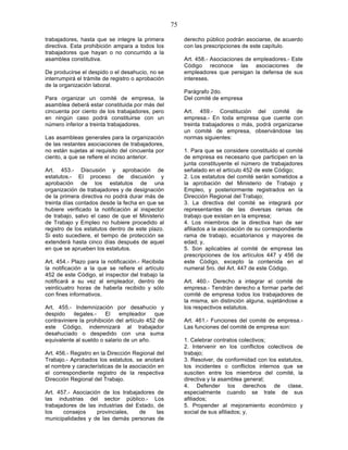 75

trabajadores, hasta que se integre la primera           derecho público podrán asociarse, de acuerdo
directiva. Esta prohibición ampara a todos los          con las prescripciones de este capítulo.
trabajadores que hayan o no concurrido a la
asamblea constitutiva.                                  Art. 458.- Asociaciones de empleadores.- Este
                                                        Código reconoce las asociaciones de
De producirse el despido o el desahucio, no se          empleadores que persigan la defensa de sus
interrumpirá el trámite de registro o aprobación        intereses.
de la organización laboral.
                                                        Parágrafo 2do.
Para organizar un comité de empresa, la                 Del comité de empresa
asamblea deberá estar constituida por más del
cincuenta por ciento de los trabajadores, pero          Art. 459.- Constitución del comité de
en ningún caso podrá constituirse con un                empresa.- En toda empresa que cuente con
número inferior a treinta trabajadores.                 treinta trabajadores o más, podrá organizarse
                                                        un comité de empresa, observándose las
Las asambleas generales para la organización            normas siguientes:
de las restantes asociaciones de trabajadores,
no están sujetas al requisito del cincuenta por         1. Para que se considere constituido el comité
ciento, a que se refiere el inciso anterior.            de empresa es necesario que participen en la
                                                        junta constituyente el número de trabajadores
Art. 453.- Discusión y aprobación de                    señalado en el artículo 452 de este Código;
estatutos.- El proceso de discusión y                   2. Los estatutos del comité serán sometidos a
aprobación de los estatutos de una                      la aprobación del Ministerio de Trabajo y
organización de trabajadores y de designación           Empleo, y posteriormente registrados en la
de la primera directiva no podrá durar más de           Dirección Regional del Trabajo;
treinta días contados desde la fecha en que se          3. La directiva del comité se integrará por
hubiere verificado la notificación al inspector         representantes de las diversas ramas de
de trabajo, salvo el caso de que el Ministerio          trabajo que existan en la empresa;
de Trabajo y Empleo no hubiere procedido al             4. Los miembros de la directiva han de ser
registro de los estatutos dentro de este plazo.         afiliados a la asociación de su correspondiente
Si esto sucediere, el tiempo de protección se           rama de trabajo, ecuatorianos y mayores de
extenderá hasta cinco días después de aquel             edad; y,
en que se aprueben los estatutos.                       5. Son aplicables al comité de empresa las
                                                        prescripciones de los artículos 447 y 456 de
Art. 454.- Plazo para la notificación.- Recibida        este Código, excepto la contenida en el
la notificación a la que se refiere el artículo         numeral 5ro. del Art. 447 de este Código.
452 de este Código, el inspector del trabajo la
notificará a su vez al empleador, dentro de             Art. 460.- Derecho a integrar el comité de
veinticuatro horas de haberla recibido y sólo           empresa.- Tendrán derecho a formar parte del
con fines informativos.                                 comité de empresa todos los trabajadores de
                                                        la misma, sin distinción alguna, sujetándose a
Art. 455.- Indemnización por desahucio y                los respectivos estatutos.
despido     ilegales.-   El   empleador      que
contraviniere la prohibición del artículo 452 de        Art. 461.- Funciones del comité de empresa.-
este Código, indemnizará al trabajador                  Las funciones del comité de empresa son:
desahuciado o despedido con una suma
equivalente al sueldo o salario de un año.              1. Celebrar contratos colectivos;
                                                        2. Intervenir en los conflictos colectivos de
Art. 456.- Registro en la Dirección Regional del        trabajo;
Trabajo.- Aprobados los estatutos, se anotará           3. Resolver, de conformidad con los estatutos,
el nombre y características de la asociación en         los incidentes o conflictos internos que se
el correspondiente registro de la respectiva            susciten entre los miembros del comité, la
Dirección Regional del Trabajo.                         directiva y la asamblea general;
                                                        4. Defender los derechos de clase,
Art. 457.- Asociación de los trabajadores de            especialmente cuando se trate de sus
las industrias del sector público.- Los                 afiliados;
trabajadores de las industrias del Estado, de           5. Propender al mejoramiento económico y
los    consejos     provinciales,   de     las          social de sus afiliados; y,
municipalidades y de las demás personas de
 