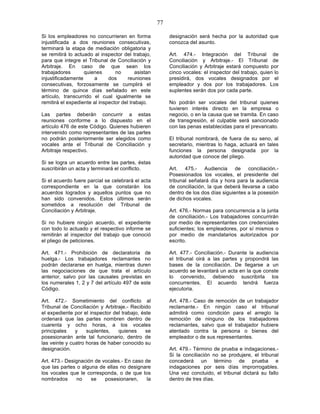 77

Si los empleadores no concurrieren en forma              designación será hecha por la autoridad que
injustificada a dos reuniones consecutivas,              conozca del asunto.
terminará la etapa de mediación obligatoria y
se remitirá lo actuado al inspector del trabajo,         Art. 474.- Integración del Tribunal de
para que integre el Tribunal de Conciliación y           Conciliación y Arbitraje.- El Tribunal de
Arbitraje. En caso de que sean los                       Conciliación y Arbitraje estará compuesto por
trabajadores       quienes       no       asistan        cinco vocales: el inspector del trabajo, quien lo
injustificadamente     a      dos      reuniones         presidirá, dos vocales designados por el
consecutivas, forzosamente se cumplirá el                empleador y dos por los trabajadores. Los
término de quince días señalado en este                  suplentes serán dos por cada parte.
artículo, transcurrido el cual igualmente se
remitirá el expediente al inspector del trabajo.         No podrán ser vocales del tribunal quienes
                                                         tuvieren interés directo en la empresa o
Las partes deberán concurrir a estas                     negocio, o en la causa que se tramita. En caso
reuniones conforme a lo dispuesto en el                  de transgresión, el culpable será sancionado
artículo 476 de este Código. Quienes hubieren            con las penas establecidas para el prevaricato.
intervenido como representantes de las partes
no podrán posteriormente ser elegidos como               El tribunal nombrará, de fuera de su seno, al
vocales ante el Tribunal de Conciliación y               secretario, mientras lo haga, actuará en tales
Arbitraje respectivo.                                    funciones la persona designada por la
                                                         autoridad que conoce del pliego.
Si se logra un acuerdo entre las partes, éstas
suscribirán un acta y terminará el conflicto.            Art. 475.- Audiencia de conciliación.-
                                                         Posesionados los vocales, el presidente del
Si el acuerdo fuere parcial se celebrará el acta         tribunal señalará día y hora para la audiencia
correspondiente en la que constarán los                  de conciliación, la que deberá llevarse a cabo
acuerdos logrados y aquellos puntos que no               dentro de los dos días siguientes a la posesión
han sido convenidos. Estos últimos serán                 de dichos vocales.
sometidos a resolución del Tribunal de
Conciliación y Arbitraje.                                Art. 476.- Normas para concurrencia a la junta
                                                         de conciliación.- Los trabajadores concurrirán
Si no hubiere ningún acuerdo, el expediente              por medio de representantes con credenciales
con todo lo actuado y el respectivo informe se           suficientes; los empleadores, por sí mismos o
remitirán al inspector del trabajo que conoció           por medio de mandatarios autorizados por
el pliego de peticiones.                                 escrito.

Art. 471.- Prohibición de declaratoria de                Art. 477.- Conciliación.- Durante la audiencia
huelga.- Los trabajadores reclamantes no                 el tribunal oirá a las partes y propondrá las
podrán declararse en huelga, mientras duren              bases de la conciliación. De llegarse a un
las negociaciones de que trata el artículo               acuerdo se levantará un acta en la que conste
anterior, salvo por las causales previstas en            lo convenido, debiendo suscribirla los
los numerales 1, 2 y 7 del artículo 497 de este          concurrentes. El acuerdo tendrá fuerza
Código.                                                  ejecutoria.

Art. 472.- Sometimiento del conflicto al                 Art. 478.- Caso de remoción de un trabajador
Tribunal de Conciliación y Arbitraje.- Recibido          reclamante.- En ningún caso el tribunal
el expediente por el inspector del trabajo, éste         admitirá como condición para el arreglo la
ordenará que las partes nombren dentro de                remoción de ninguno de los trabajadores
cuarenta y ocho horas, a los vocales                     reclamantes, salvo que el trabajador hubiere
principales    y    suplentes,   quienes      se         atentado contra la persona o bienes del
posesionarán ante tal funcionario, dentro de             empleador o de sus representantes.
las veinte y cuatro horas de haber conocido su
designación.                                             Art. 479.- Término de prueba e indagaciones.-
                                                         Si la conciliación no se produjere, el tribunal
Art. 473.- Designación de vocales.- En caso de           concederá un término de prueba e
que las partes o alguna de ellas no designare            indagaciones por seis días improrrogables.
los vocales que le corresponda, o de que los             Una vez concluido, el tribunal dictará su fallo
nombrados      no    se    posesionaren,     la          dentro de tres días.
 
