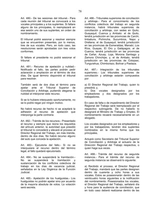 78

Art. 480.- De las sesiones del tribunal.- Para           Art. 486.- Tribunales superiores de conciliación
cada reunión del tribunal se convocará a los             y arbitraje.- Para el conocimiento de los
vocales principales y a los suplentes. Si faltare        conflictos colectivos del trabajo en segunda
alguno de los principales, lo reemplazará en             instancia, habrá tribunales superiores de
esa sesión uno de sus suplentes, en orden de             conciliación y arbitraje, con sedes en Quito,
nombramiento.                                            Guayaquil, Cuenca y Ambato: el de Quito,
                                                         tendrá jurisdicción en las provincias de Carchi,
El tribunal podrá sesionar y resolver siempre            Imbabura, Pichincha, Sucumbíos, Napo y
que se encuentren presentes, por lo menos,               Orellana; el de Guayaquil, tendrá jurisdicción
tres de sus vocales. Pero, en todo caso, las             en las provincias de Esmeraldas, Manabí, Los
resoluciones serán aprobadas con tres votos              Ríos, Guayas, El Oro y Galápagos; el de
conformes.                                               Cuenca, tendrá jurisdicción en las provincias
                                                         de Cañar, Azuay, Loja, Morona Santiago y
Si faltare el presidente no podrá sesionar el            Zamora Chinchipe; y, el de Ambato, tendrá
tribunal.                                                jurisdicción en las provincias de Cotopaxi,
                                                         Tungurahua, Chimborazo, Bolívar y Pastaza.
Art. 481.- Recurso de      apelación y nulidad.-
Notificado el fallo, las    partes podrán pedir          Art. 487.- Integración de los tribunales
aclaración o ampliación    en el término de dos          superiores.- Los tribunales superiores de
días. De igual término     dispondrá el tribunal         conciliación y arbitraje estarán compuestos
para resolver.                                           por:

También será de dos días el término para                 a) El Director Regional del Trabajo, quien lo
apelar ante el Tribunal Superior de                      presidirá; y,
Conciliación y Arbitraje, pudiendo alegarse la           b) Dos vocales designados por los
nulidad al interponer este recurso.                      empleadores y dos designados por los
                                                         trabajadores.
Si se lo hubiere interpuesto oportunamente, no
se lo podrá negar por ningún motivo.                     En caso de falta o de impedimento del Director
                                                         Regional del Trabajo será reemplazado por el
No habrá recurso de hecho ni se aceptará la              respectivo subrogante. De no haberlo lo
adhesión al recurso de apelación que                     designará el Ministro de Trabajo y Empleo. El
interponga la parte contraria.                           nombramiento recaerá necesariamente en un
                                                         abogado.
Art. 482.- Trámite de los recursos.- Presentado
el recurso y siempre que reúna los requisitos            Los vocales designados por los empleadores y
del artículo anterior, la autoridad que presidió         por los trabajadores, tendrán dos suplentes
el tribunal lo concederá y elevará el proceso al         nombrados en la misma forma que los
Director Regional del Trabajo, sin más trámite,          principales.
dentro de dos días. No habrá recurso alguno
del auto que conceda la apelación.                       Actuará como Secretario del Tribunal Superior
                                                         de Conciliación y Arbitraje el actuario de la
Art. 483.- Ejecutoria del fallo.- Si no se               Dirección Regional del Trabajo respectiva, o
interpusiere el recurso dentro del término               quien haga sus veces.
legal, el fallo quedará ejecutoriado.
                                                         Art. 488.- Trámite del recurso de segunda
Art. 484.- No se suspenderá la tramitación.-             instancia.- Para el trámite del recurso de
No se suspenderá la tramitación y                        segunda instancia se observará lo siguiente:
sustanciación de los conflictos colectivos de
trabajo en los días de vacancia judicial,                a) Recibido el proceso, el Director Regional
señalados en la Ley Orgánica de la Función               del Trabajo, mandará que las partes designen
Judicial.                                                dentro de cuarenta y ocho horas a sus
                                                         vocales. Estos se posesionarán dentro de las
Art. 485.- Apelación de los huelguistas.- Los            veinticuatro horas siguientes a la notificación
huelguistas no podrán apelar sino por acuerdo            del nombramiento. Posesionados los vocales,
de la mayoría absoluta de votos. La votación             el Director Regional del Trabajo, señalará día
será secreta.                                            y hora para la audiencia de conciliación, que
                                                         en todo caso deberá realizarse dentro de las
 